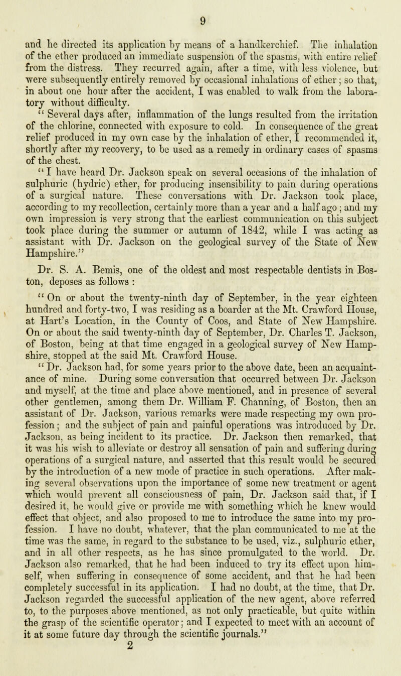 and he directed its application by means of a handkerchief. The inhalation of the ether produced an immediate suspension of the spasms, with entire relief from the distress. They recurred again, after a time, with less violence, but ■were subsequently entirely removed by occasional inhalations of ether; so that, in about one hour after the accident, I was enabled to walk from the labora- tory without difficulty.  Several days after, inflammation of the lungs resulted from the irritation of the chlorine, connected with exposure to cold. In consequence of the great relief produced in my own case by the inhalation of ether, I recommended it, shortly after my recovery, to be used as a remedy in ordinary cases of spasms of the chest.  I have heard Dr. Jackson speak on several occasions of the inhalation of sulphuric (hydric) ether, for producing insensibility to pain during operations of a surgical nature. These conversations with Dr. Jackson took place, according to my recollection, certainly more than a year and a half ago ; and my own impression is very strong that the earliest communication on this subject took place during the summer or autumn of 1842, while I was acting as assistant with Dr. Jackson on the geological survey of the State of New Hampshire. Dr. S. A. Bemis, one of the oldest and most respectable dentists in Bos- ton, deposes as follows : On or about the twenty-ninth day of September, in the year eighteen hundred and forty-two, I was residing as a boarder at the Mt. Crawford House, at Hart's Location, in the County of Coos, and State of New Hampshire. On or about the said twenty-ninth day of September, Dr. Charles T. Jackson, of Boston, being at that time engaged in a geological survey of New Hamp- shire, stopped at the said Mt. Crawford House.  Dr. Jackson had, for some years prior to the above date, been an acquaint- ance of mine. During some conversation that occurred between Dr. Jackson and myself, at the time and place above mentioned, and in presence of several other gentlemen, among them Dr. William F. Channing, of Boston, then an assistant of Dr. Jackson, various remarks were made respecting my own pro- fession ; and the subject of pain and painful operations was introduced by Dr. Jackson, as being incident to its practice. Dr. Jackson then remarked, that it was his wish to alleviate or destroy all sensation of pain and suffering during operations of a surgical nature, and asserted that this result would be secured by the introduction of a new mode of practice in such operations. After mak- ing several observations upon the importance of some new treatment or agent which would prevent all consciousness of pain, Dr. Jackson said that, if I desired it, he would give or provide me with something which he knew would effect that object, and also proposed to me to introduce the same into my pro- fession. I have no doubt, whatever, that the plan communicated to me at the time was the same, in regard to the substance to be used, viz., sulphuric ether, and in all other respects, as he has since promulgated to the world. Dr. Jackson also remarked, that he had been induced to try its effect upon him- self, when suffering in consequence of some accident, and that he had been completely successful in its application. I had no doubt, at the time, that Dr. Jackson regarded the successful application of the new agent, above referred to, to the purposes above mentioned, as not only practicable, but quite within the grasp of the scientific operator; and I expected to meet with an account of it at some future day through the scientific journals. 2