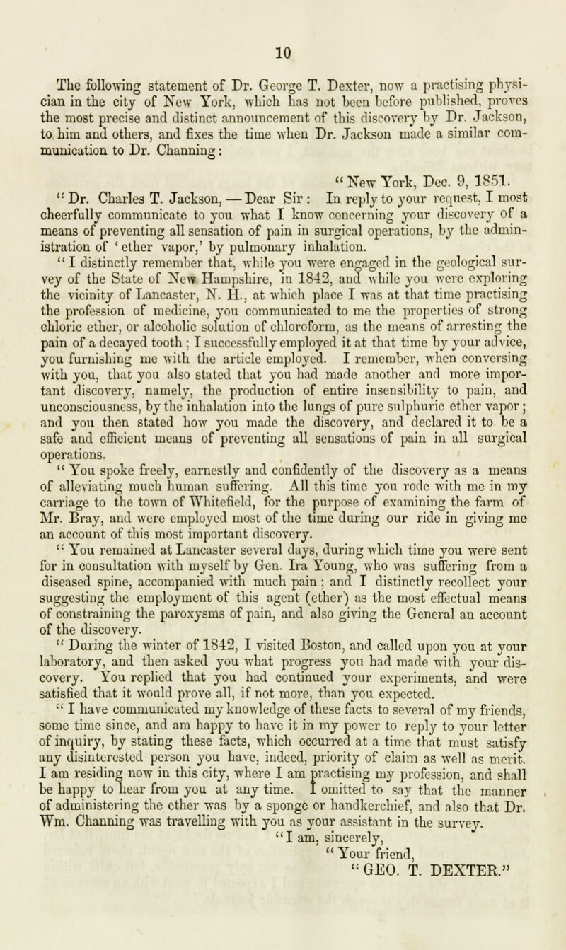 The following statement of Dr. George T. Dexter, now a practising physi- cian in the city of New York, which has not been before published, proves the most precise and distinct announcement of this discovery by Dr. Jackson, to him and others, and fixes the time when Dr. Jackson made a similar com- munication to Dr. Channing:  New York, Dec. 9, 1851.  Dr. Charles T. Jackson, —Dear Sir : In reply to your request, I most cheerfully communicate to you what I know concerning your discovery of a means of preventing all sensation of pain in surgical operations, by the admin- istration of ' ether vapor,' by pulmonary inhalation.  I distinctly remember that, while you were engaged in the geological sur- vey of the State of New Hampshire, in 1842, and while you were exploring the vicinity of Lancaster, N. II., at which place I was at that time practising the profession of medicine, you communicated to me the properties of strong chloric ether, or alcoholic solution of chloroform, as the means of arresting the pain of a decayed tooth ; I successfully employed it at that time by your advice, you furnishing me with the article employed. I remember, when conversing with you, that you also stated that you had made another and more impor- tant discovery, namely, the production of entire insensibility to pain, and unconsciousness, by the inhalation into the lungs of pure sulphuric ether vapor; and you then stated how you made the discovery, and declared it to be a safe and efficient means of preventing all sensations of pain in all surgical operations.  You spoke freely, earnestly and confidently of the discovery as a means of alleviatiug much human suffering. All this time you rode with me in my carriage to the town of Whitcficld, for the purpose of examining the farm of Mr. Bray, and were employed most of the time during our ride in giving me an account of this most important discovery.  You remained at Lancaster several days, during which time you were sent for in consultation with myself by Gen. Ira Young, who was suffering from a diseased spine, accompanied with much pain; and I distinctly recollect your suggesting the employment of this agent (ether) as the most effectual means of constraining the paroxysms of pain, and also giving the General an account of the discovery.  During the winter of 1842, I visited Boston, and called upon you at your laboratory, and then asked you what progress yon had made with your dis- covery. You replied that you had continued your experiments, and were satisfied that it would prove all, if not more, than you expected.  I have communicated my knowledge of these facts to several of my friends, some time since, and am happy to have it in my power to reply to your letter of inquiry, by stating these facts, which occurred at a time that must satisfy any disinterested person you have, indeed, priority of claim as well as merit. I am residing now in this city, where I am practising my profession, and shall be happy to hear from you at any time. I omitted to say that the manner of administering the ether was by a sponge or handkerchief, and also that Dr. Wm. Channing was travelling with you as your assistant in the survey. I am, sincerely,  Your friend, GEO. T. DEXTER.