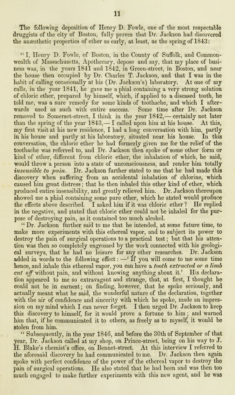 The following deposition of Henry D. Fowle, one of the most respectable druggists of the city of Boston, fully proves that Dr. Jackson had discovered the ansesthetic properties of ether as early, at least, as the spring of 1843: I, Henry D. Fowle, of Boston, in the County of Suffolk, and Common- wealth of Massachusetts, Apothecary, depose and say, that my place of busi- ness was, in the years 1841 and 1842, in Green-street, in Boston, and near the house then occupied by Dr. Charles T. Jackson, and that I was in the habit of calling occasionally at his (Dr. Jackson's) laboratory. At one of my calls, in the year 1841, he gave me a phial containing a very strong solution of chloric ether, prepared by himself, which, if applied to a diseased tooth, he told me, was a sure remedy for some kinds of toothache, and which I after- wards used as such with entire success. Some time after Dr. Jackson removed to Somerset-street, I think in the year 1842,— certainly not later than the spring of the year 1843,— I called upon him at his house. At this, my first visit at his new residence, I had a long conversation with him, partly in his house and partly at his laboratory, situated near his house. In this conversation, the chloric ether he had formerly given me for the relief of the toothache was referred to, and Dr. Jackson then spoke of some other form or kind of ether, different from chloric ether, the inhalation of which, he said, would throw a person into a state of unconsciousness, and render him totally insensible to pain. Dr. Jackson further stated to me that he had made this discovery when suffering from an accidental inhalation of chlorine, which caused him great distress; that he then inhaled this other kind of ether, which produced entire insensibility, and greatly relieved him. Dr. Jackson thereupon showed me a phial containing some pure ether, which he stated would produce the effects above described. I asked him if it was chloric ether ? He replied in the negative, and stated that chloric ether could not be inhaled for the pur- pose of destroying pain, as it contained too much alcohol.  Dr. Jackson further said to me that he intended, at some future time, to make more experiments with this ethereal vapor, and to subject its power to destroy the pain of surgical operations to a practical test; but that his atten- tion was then so completely engrossed by the Avork connected with his geologi- cal surveys, that he had no leisure for any other researches. Dr. Jackson added in words to the following effect: —' If you will come to me some time hence, and inhale this ethereal vapor, you can have a tooth extracted or a limb cut off without pain, and without knowing anything about it.' His declara- tion appeared to me so extravagant and strange, that, at first, I thought he could not be in earnest; on finding, however, that he spoke seriously, and actually meant what he said, the wonderful nature of the declaration, together with the air of confidence and sincerity with which he spoke, made an impres- sion on my mind which I can never forget. I then urged Dr. Jackson to keep this discovery to himself, for it would prove a fortune to him; and warned him that, if he communicated it to others, as freely as to myself, it would be Stolen from him.  Subsequently, in the year 1846, and before the 30th of September of that year, Dr. Jackson called at my shop, on Prince-street, being on his way to J. H. Blake's chemist's office, on Bennet-street. At this interview I referred to the aforesaid discovery he had communicated to me. Dr. Jackson then again spoke with perfect confidence of the power of the ethereal vapor to destroy the pain of surgical operations. He also stated that he had been and was then too much engaged to make further experiments with this new agent, and he was