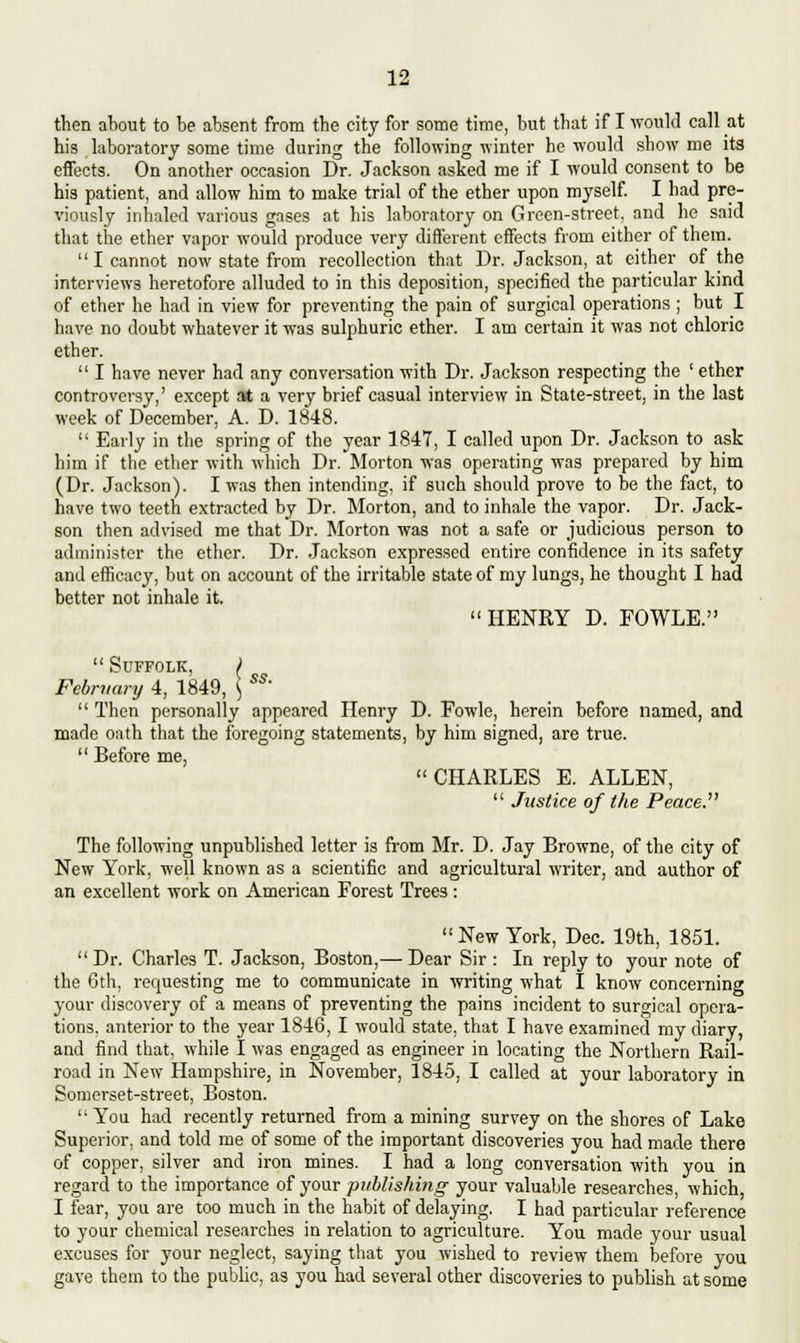 then about to be absent from tbe city for some time, but that if I would call at his laboratory some time during the following winter he would show me its effects. On another occasion Dr. Jackson asked me if I would consent to be his patient, and allow him to make trial of the ether upon myself. I had pre- viously inhaled various gases at his laboratory on Green-street, and he said that the ether vapor would produce very different effects from either of them. I cannot now state from recollection that Dr. Jackson, at cither of the interviews heretofore alluded to in this deposition, specified the particular kind of ether he had in view for preventing the pain of surgical operations ; but I have no doubt whatever it was sulphuric ether. I am certain it was not chloric ether.  I have never had any conversation with Dr. Jackson respecting the ' ether controversy,' except at a very brief casual interview in State-street, in the last week of December, A. D. 1848.  Early in the spring of the year 1847, I called upon Dr. Jackson to ask him if the ether with which Dr. Morton was operating was prepared by him (Dr. Jackson). I was then intending, if such should prove to be the fact, to have two teeth extracted by Dr. Morton, and to inhale the vapor. Dr. Jack- son then advised me that Dr. Morton was not a safe or judicious person to administer the ether. Dr. Jackson expressed entire confidence in its safety and efficacy, but on account of the irritable state of my lungs, he thought I had better not inhale it. HENRY D. FOWLE.  Suffolk, i February 4, 1849, *, SS'  Then personally appeared Henry D. Fowle, herein before named, and made oath that the foregoing statements, by him signed, are true.  Before me, CHARLES E. ALLEN,  Justice of the Peace. The following unpublished letter is from Mr. D. Jay Browne, of the city of New York, well known as a scientific and agricultural writer, and author of an excellent work on American Forest Trees: New York, Dec. 19th, 1851.  Dr. Charles T. Jackson, Boston,— Dear Sir : In reply to your note of the 6th, requesting me to communicate in writing what I know concerning your discovery of a means of preventing the pains incident to surgical opera- tions, anterior to the year 1846, I would state, that I have examined my diary, and find that, while I was engaged as engineer in locating the Northern Rail- road in New Hampshire, in November, 1845, I called at your laboratory in Somerset-street, Boston.  You had recently returned from a mining survey on the shores of Lake Superior, and told me of some of the important discoveries you had made there of copper, silver and iron mines. I had a long conversation with you in regard to the importance of your publishing your valuable researches, which, I fear, you are too much in the habit of delaying. I had particular reference to your chemical researches in relation to agriculture. You made your usual excuses for your neglect, saying that you wished to review them before you gave them to the public, as you had several other discoveries to publish at some