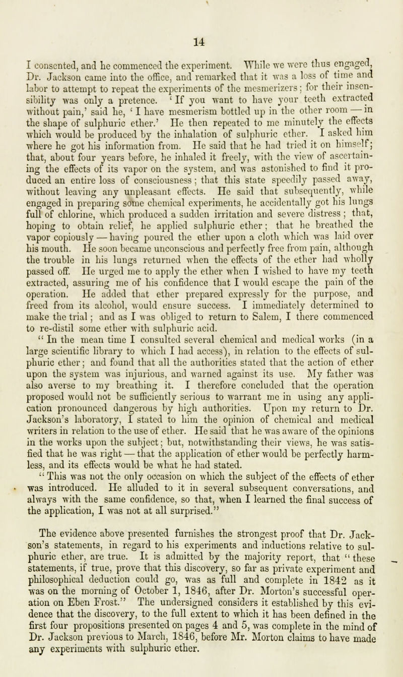 I consented, and he commenced the experiment. While we were thus engaged, Dr. Jackson came into the office, and remarked that it was a loss of time and labor to attempt to repeat the experiments of the mesmerizers; for their insen- sibility was only a pretence. ' If you want to have your teeth extracted without pain,' said he, ' I have mesmerism bottled up in the other room — in the shape of sulphuric ether.' He then repeated to me minutely the effects which would be produced by the inhalation of sulphuric ether. I asked him where he got his information from. He said that he had tried it on himself; that, about four years before, he inhaled it freely, with the view of ascertain- ing the effects of its vapor on the system, and was astonished to find it pro- duced an entire loss of consciousness ; that this state speedily passed away, without leaving any unpleasant effects. He said that subsequently, while engaged in preparing some chemical experiments, he accidentally got his lungs full of chlorine, which produced a sudden irritation and severe distress ; that, hoping to obtain relief, he applied sulphuric ether; that he breathed the vapor copiously — having poured the ether upon a cloth which was laid over his mouth. He soon became unconscious and perfectly free from pain, although the trouble in his lungs returned when the effects of the ether had wholly passed off. He urged me to apply the ether when I wished to have my teeth extracted, assuring me of his confidence that I would escape the pain of the operation. He added that ether prepared expressly for the purpose, and freed from its alcohol, would ensure success. I immediately determined to make the trial; and as I was obliged to return to Salem, I there commenced to re-distil some ether with sulphuric acid.  In the mean time I consulted several chemical and medical works (in a large scientific library to which I had access), in relation to the effects of sul- phuric ether; and found that all the authorities stated that the action of ether upon the system was injurious, and warned against its use. My father was also averse to my breathing it. I therefore concluded that the operation proposed would not be sufficiently serious to warrant me in using any appli- cation pronounced dangerous by high authorities. Upon my return to Dr. Jackson's laboratory, i stated to him the opinion of chemical and medical writers in relation to the use of ether. He said that he was aware of the opinions in the works upon the subject; but, notwithstanding their views, he was satis- fied that he was right — that the application of ether would be perfectly harm- less, and its effects would be what he had stated.  This was not the only occasion on which the subject of the effects of ether was introduced. He alluded to it in several subsequent conversations, and always with the same confidence, so that, when I learned the final success of the application, I was not at all surprised. The evidence above presented furnishes the strongest proof that Dr. Jack- son's statements, in regard to his experiments and inductions relative to sul- phuric ether, are true. It is admitted by the majority report, that these statements, if true, prove that this discovery, so far as private experiment and philosophical deduction could go, was as full and complete in 1842 as it was on the morning of October 1, 1846, after Dr. Morton's successful oper- ation on Eben Frost. The undersigned considers it established by this evi- dence that the discovery, to the full extent to which it has been defined in the first four propositions presented on pages 4 and 5, was complete in the mind of Dr. Jackson previous to March, 1846, before Mr. Morton claims to have made any experiments with sulphuric ether.