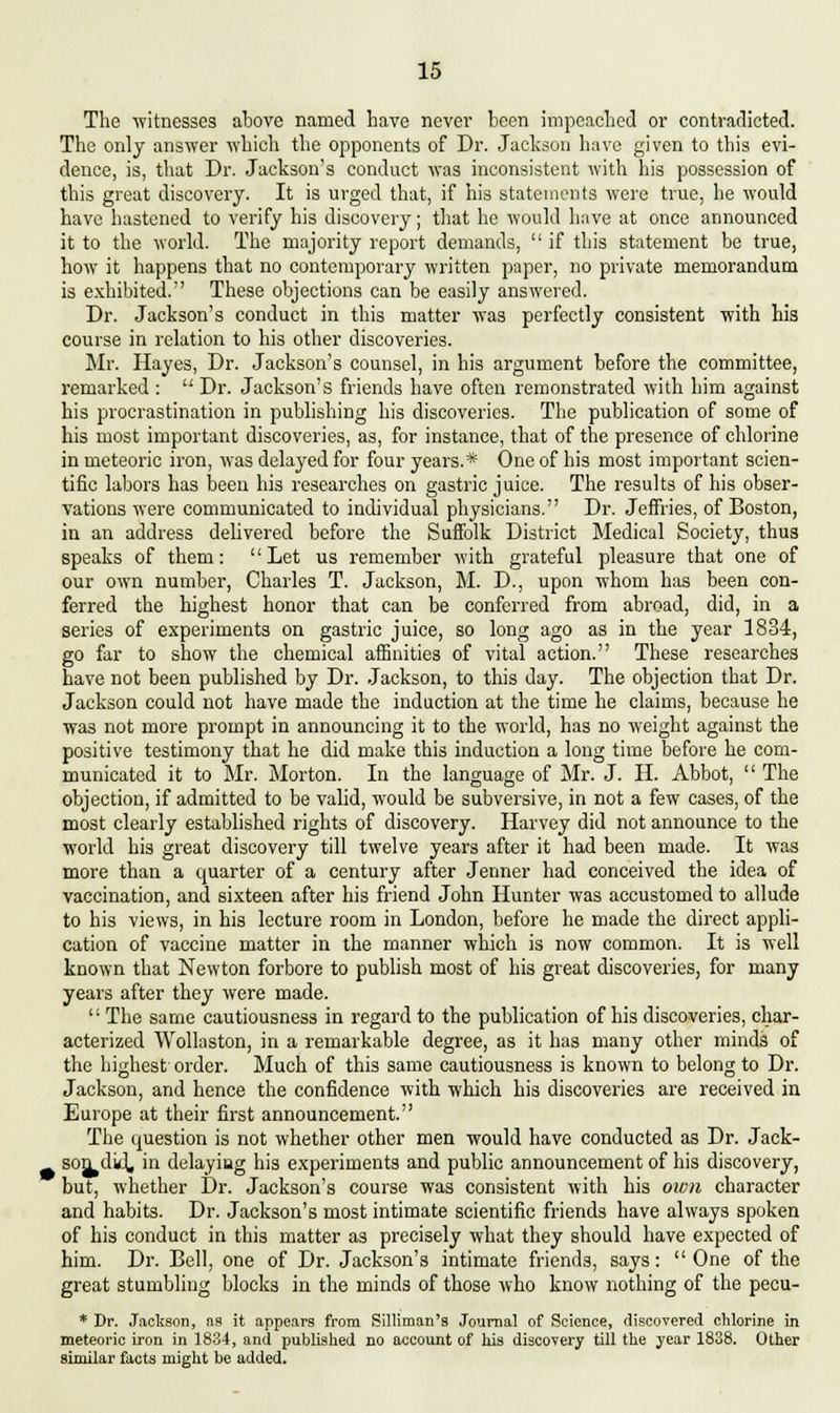 The witnesses above named have never been impeached or contradicted. The only answer which the opponents of Dr. Jackson have given to this evi- dence, is, that Dr. Jackson's conduct was inconsistent with his possession of this great discovery. It is urged that, if his statements were true, he would have hastened to verify his discovery; that he would have at once announced it to the world. The majority report demands,  if this statement be true, how it happens that no contemporary written paper, no private memorandum is exhibited. These objections can be easily answered. Dr. Jackson's conduct in this matter was perfectly consistent with his course in relation to his other discoveries. Mr. Hayes, Dr. Jackson's counsel, in his argument before the committee, remarked :  Dr. Jackson's friends have often remonstrated with him against his procrastination in publishing his discoveries. The publication of some of his most important discoveries, as, for instance, that of the presence of chlorine in meteoric iron, was delayed for four years.* One of his most important scien- tific labors has been his researches on gastric juice. The results of his obser- vations were communicated to individual physicians. Dr. Jeffries, of Boston, in an address delivered before the Suffolk District Medical Society, thus speaks of them: Let us remember with grateful pleasure that one of our own number, Charles T. Jackson, M. D., upon whom has been con- ferred the highest honor that can be conferred from abroad, did, in a series of experiments on gastric juice, so long ago as in the year 1834, go far to show the chemical affinities of vital action. These researches have not been published by Dr. Jackson, to this day. The objection that Dr. Jackson could not have made the induction at the time he claims, because he was not more prompt in announcing it to the world, has no weight against the positive testimony that he did make this induction a long time before he com- municated it to Mr. Morton. In the language of Mr. J. H. Abbot,  The objection, if admitted to be valid, would be subversive, in not a few cases, of the most clearly established rights of discovery. Harvey did not announce to the world his great discovery till twelve years after it had been made. It was more than a quarter of a century after Jenner had conceived the idea of vaccination, and sixteen after his friend John Hunter was accustomed to allude to his views, in his lecture room in London, before he made the direct appli- cation of vaccine matter in the manner which is now common. It is well known that Newton forbore to publish most of his great discoveries, for many years after they were made. ''■ The same cautiousness in regard to the publication of his discoveries, char- acterized Wollaston, in a remarkable degree, as it has many other minds of the highest order. Much of this same cautiousness is known to belong to Dr. Jackson, and hence the confidence with which his discoveries are received in Europe at their first announcement. The question is not whether other men would have conducted as Dr. Jack- son did, in delaying his experiments and public announcement of his discovery, but, whether Dr. Jackson's course was consistent with his oivti character and habits. Dr. Jackson's most intimate scientific friends have always spoken of his conduct in this matter as precisely what they should have expected of him. Dr. Bell, one of Dr. Jackson's intimate friends, says:  One of the great stumbling blocks in the minds of those who know nothing of the pecu- * Dr. Jackson, as it appears from Silliman's Journal of Science, discovered chlorine in meteoric iron in 1834, and published no account of his discovery till the year 1838. Other similar facts might be added.
