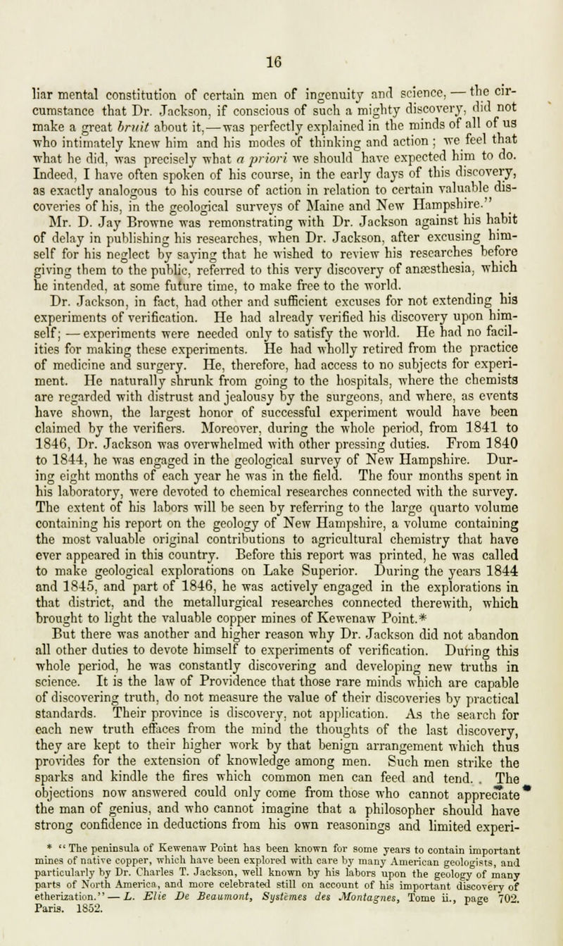 liar mental constitution of certain men of ingenuity anrl science, — the cir- cumstance that Dr. Jackson, if conscious of such a mighty discovery, did not make a great bruit about it,—was perfectly explained in the minds of all of us who intimately knew him and his modes of thinking and action ; we feel that what he did, was precisely what a priori we should have expected him to do. Indeed, I have often spoken of his course, in the early days of this discovery, as exactly analogous to his course of action in relation to certain valuable dis- coveries of his, in the geological surveys of Maine and New Hampshire.' Mr. D. Jay Browne was remonstrating with Dr. Jackson against his habit of delay in publishing his researches, when Dr. Jackson, after excusing him- self for his neglect by savins that he wished to review his researches before giving them to the public, referred to this very discovery of anaesthesia, wnicn he intended, at some future time, to make free to the world. Dr. Jackson, in fact, had other and sufficient excuses for not extending his experiments of verification. He had already verified his discovery upon him- self; — experiments were needed only to satisfy the world. He had no facil- ities for making these experiments. He had wholly retired from the practice of medicine and surgery. He, therefore, had access to no subjects for experi- ment. He naturally shrunk from going to the hospitals, where the chemists are regarded with distrust and jealousy by the surgeons, and where, as events have shown, the largest honor of successful experiment would have been claimed by the verifiers. Moreover, during the whole period, from 1841 to 1846, Dr. Jackson was overwhelmed with other pressing duties. From 1840 to 1844, he was engaged in the geological survey of New Hampshire. Dur- ing eight months of each year he was in the field. The four months spent in his laboratory, were devoted to chemical researches connected with the survey. The extent of his labors will be seen by referring to the large quarto volume containing his report on the geology of New Hampshire, a volume containing the most valuable original contributions to agricultural chemistry that have ever appeared in this country. Before this report was printed, he was called to make geological explorations on Lake Superior. During the years 1844 and 1845, and part of 1846, he was actively engaged in the explorations in that district, and the metallurgical researches connected therewith, which brought to light the valuable copper mines of Kewenaw Point.* But there was another and higher reason why Dr. Jackson did not abandon all other duties to devote himself to experiments of verification. During this whole period, he was constantly discovering and developing new truths in science. It is the law of Providence that those rare minds which are capable of discovering truth, do not measure the value of their discoveries by practical standards. Their province is discovery, not application. As the search for each new truth effaces from the mind the thoughts of the last discovery, they are kept to their higher work by that benign arrangement which thus provides for the extension of knowledge among men. Such men strike the sparks and kindle the fires which common men can feed and tend. . The objections now answered could only come from those who cannot appreciate the man of genius, and who cannot imagine that a philosopher should have strong confidence in deductions from his own reasonings and limited experi- *  The peninsula of Kewenaw Point has been known for some years to contain important mines of native copper, which have been explored with care by many American geologists, and particularly by Dr. Charles T. Jackson, well known by his labors upon the geology of many parts of North America, and more celebrated still on account of his important discovery of etherization. — L. Elie De Beaumont, Systimes des Montagues, Tome ii.. page 70° Paris. 1852.