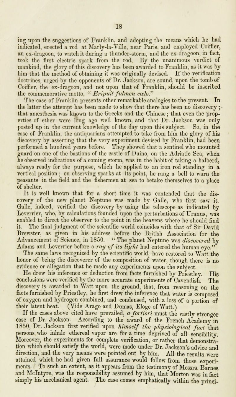 ing upon the suggestions of Franklin, and adopting the means which he had indicated, erected a rod at Marly-la-Ville, near Paris, and employed Coiffier, an ex-dragoon, to watch it during a thunder-storm, and the ex-dragoon, in fact, took the first electric spark from the rod. By the unanimous verdict of mankind, the glory of this discovery has been awarded to Franklin, as it was by him that the method of obtaining it was originally devised. If the verification doctrines, urged by the opponents of Dr. Jackson, are sound, upon the tomb of Coiffier, the ex-dragoon, and not upon that of Franklin, should be inscribed the commemorative motto,  Eripuit fulmen ccelo. The case of Franklin presents other remarkable analogies to the present. In the latter the attempt has been made to show that there has been no discovery ; that anaesthesia was known to the Greeks and the Chinese; that even the prop- erties of ether were long ago well known, and that Dr. Jackson was only posted up in the current knowledge of the day upon this subject. So, in the case of Franklin, the antiquarians attempted to take from him the glory of his discovery by asserting that the very experiment devised by Franklin, had been performed a hundred years before. They showed that a sentinel who mounted guard on one of the bastions of the castle of Duino, on the Adriatic Sea, when he observed indications of a coming storm, was in the habit of taking a halberd, always ready for the purpose, which he applied to an iron rod standing in a vertical position ; on observing sparks at its point, he rang a bell to warn the peasants in the field and the fishermen at sea to betake themselves to a place of shelter. It is well known that for a short time it was contended that the dis- covery of the new planet Neptune was made by Galle, who first saw it. Galle, indeed, verified the discovery by using the telescope as indicated by Leverrier, who, by calculations founded upon the perturbations of Uranus, was enabled to direct the observer to the point in the heavens where he should find it. The final judgment of the scientific world coincides with that of Sir David Brewster, as given in his address before the British Association for the Advancement of Science, in 1850.  The planet Neptune was discovered by Adams and Leverrier before a ray of its light had entered the human eye. The same laws recognized by the scientific world, have restored to Watt the honor of being the discoverer of the composition of water, though there is no evidence or allegation that he made any experiments upon the subject. He drew his inference or deduction from facts furnished by Priestley. His conclusions were verified by the more accurate experiments of Cavendish. The discovery is awarded to Watt upon the ground, that, from reasoning on the facts furnished by Priestley, he first drew the inference that water is composed of oxygen and hydrogen combined, and condensed, with a loss of a portion of their latent heat. (Vide Arago and Dumas, Eloge of Watt.) If the cases above cited have prevailed, a fortiori must the vastly stronger case of Dr. Jackson. According to the award of the French Academy in 1850, Dr. Jackson first verified upon himself the physiological fact that persons who inhale ethereal vapor are for a time deprived of all sensibility. Moreover, the experiments for complete verification, or rather that demonstra- tion which should satisfy the world, were made under Dr. Jackson's advice and direction, and the very means were pointed out by him. All the results were attained which he had given full assurance would follow from those experi- ments. To such an extent, as it appears from the testimony of Messrs. Barnes and Mclntyre, was the responsibility assumed by him, that Morton was in fact simply his mechanical agent. The case comes emphatically within the princi-