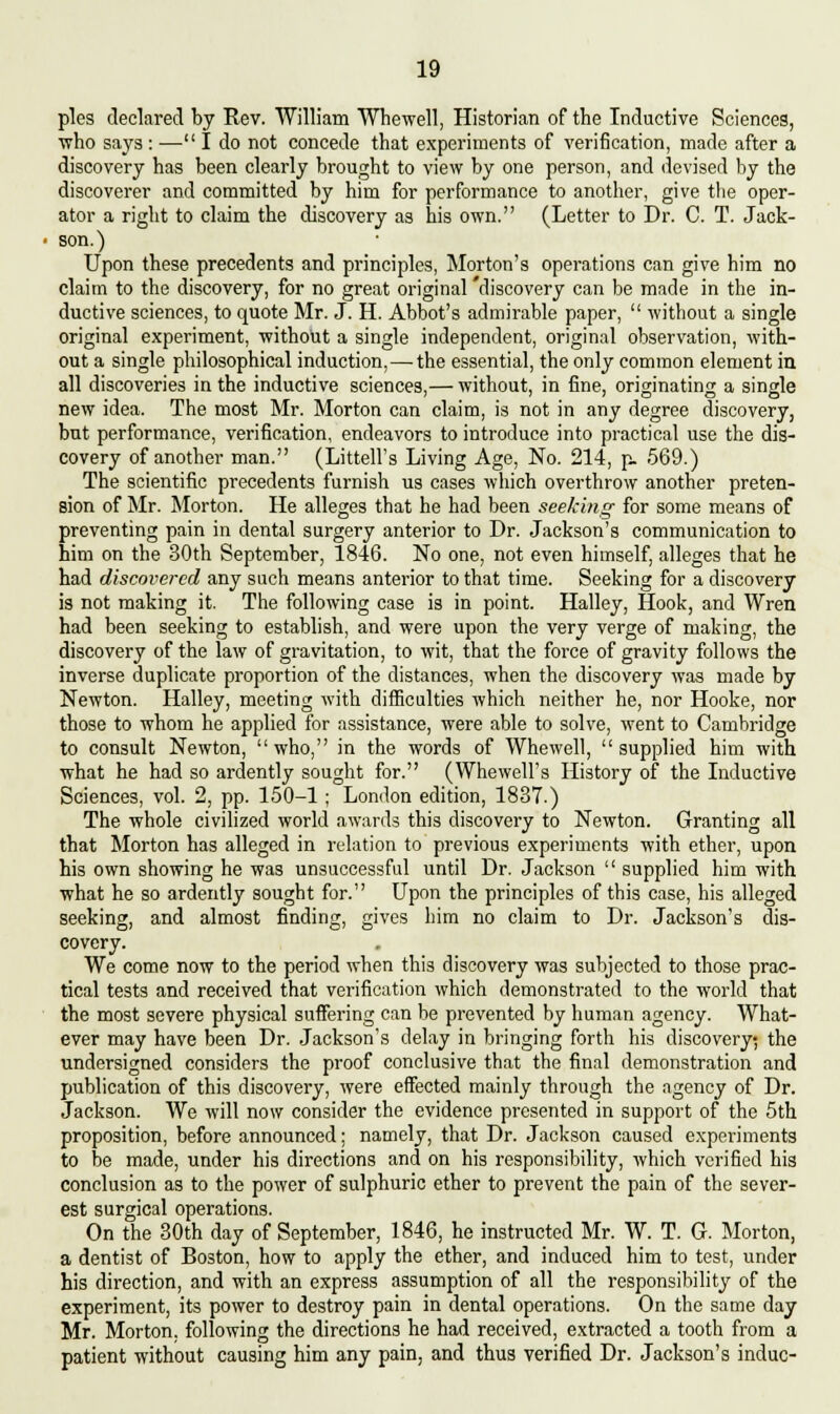 pies declared by Rev. William Whewell, Historian of the Inductive Sciences, who says : ■— I do not concede that experiments of verification, made after a discovery has been clearly brought to view by one person, and devised by the discoverer and committed by him for performance to another, give the oper- ator a right to claim the discovery as his own. (Letter to Dr. C. T. Jack- son.) Upon these precedents and principles, Morton's operations can give him no claim to the discovery, for no great original discovery can be made in the in- ductive sciences, to quote Mr. J. H. Abbot's admirable paper,  without a single original experiment, without a single independent, original observation, with- out a single philosophical induction,—the essential, the only common element in all discoveries in the inductive sciences,— without, in fine, originating a single new idea. The most Mr. Morton can claim, is not in any degree discovery, but performance, verification, endeavors to introduce into practical use the dis- covery of another man. (Littell's Living Age, No. 214, p. 569.) The scientific precedents furnish us cases which overthrow another preten- sion of Mr. Morton. He alleges that he had been seeking for some means of preventing pain in dental surgery anterior to Dr. Jackson's communication to him on the 30th September, 1846. No one, not even himself, alleges that he had discovered any such means anterior to that time. Seeking for a discovery is not making it. The following case is in point. Halley, Hook, and Wren had been seeking to establish, and were upon the very verge of making, the discovery of the law of gravitation, to wit, that the force of gravity follows the inverse duplicate proportion of the distances, when the discovery was made by Newton. Halley, meeting with difficulties which neither he, nor Hooke, nor those to whom he applied for assistance, were able to solve, went to Cambridge to consult Newton, who, in the words of Whewell, supplied him with what he had so ardently sought for. (Whewell's History of the Inductive Sciences, vol. 2, pp. 150-1; London edition, 1837.) The whole civilized world awards this discovery to Newton. Granting all that Morton has alleged in relation to previous experiments with ether, upon his own showing he was unsuccessful until Dr. Jackson  supplied him with what he so ardently sought for. Upon the principles of this case, his alleged seeking, and almost finding, gives him no claim to Dr. Jackson's dis- covery. We come now to the period when this discovery was subjected to those prac- tical tests and received that verification which demonstrated to the world that the most severe physical suffering can be prevented by human agency. What- ever may have been Dr. Jackson's delay in bringing forth his discovery; the undersigned considers the proof conclusive that the final demonstration and publication of this discovery, were effected mainly through the agency of Dr. Jackson. We will now consider the evidence presented in support of the 5th proposition, before announced; namely, that Dr. Jackson caused experiments to be made, under his directions and on his responsibility, which verified his conclusion as to the power of sulphuric ether to prevent the pain of the sever- est surgical operations. On the 30th day of September, 1846, he instructed Mr. W. T. G. Morton, a dentist of Boston, how to apply the ether, and induced him to test, under his direction, and with an express assumption of all the responsibility of the experiment, its power to destroy pain in dental operations. On the same day Mr. Morton, following the directions he had received, extracted a tooth from a patient without causing him any pain, and thus verified Dr. Jackson's indue-