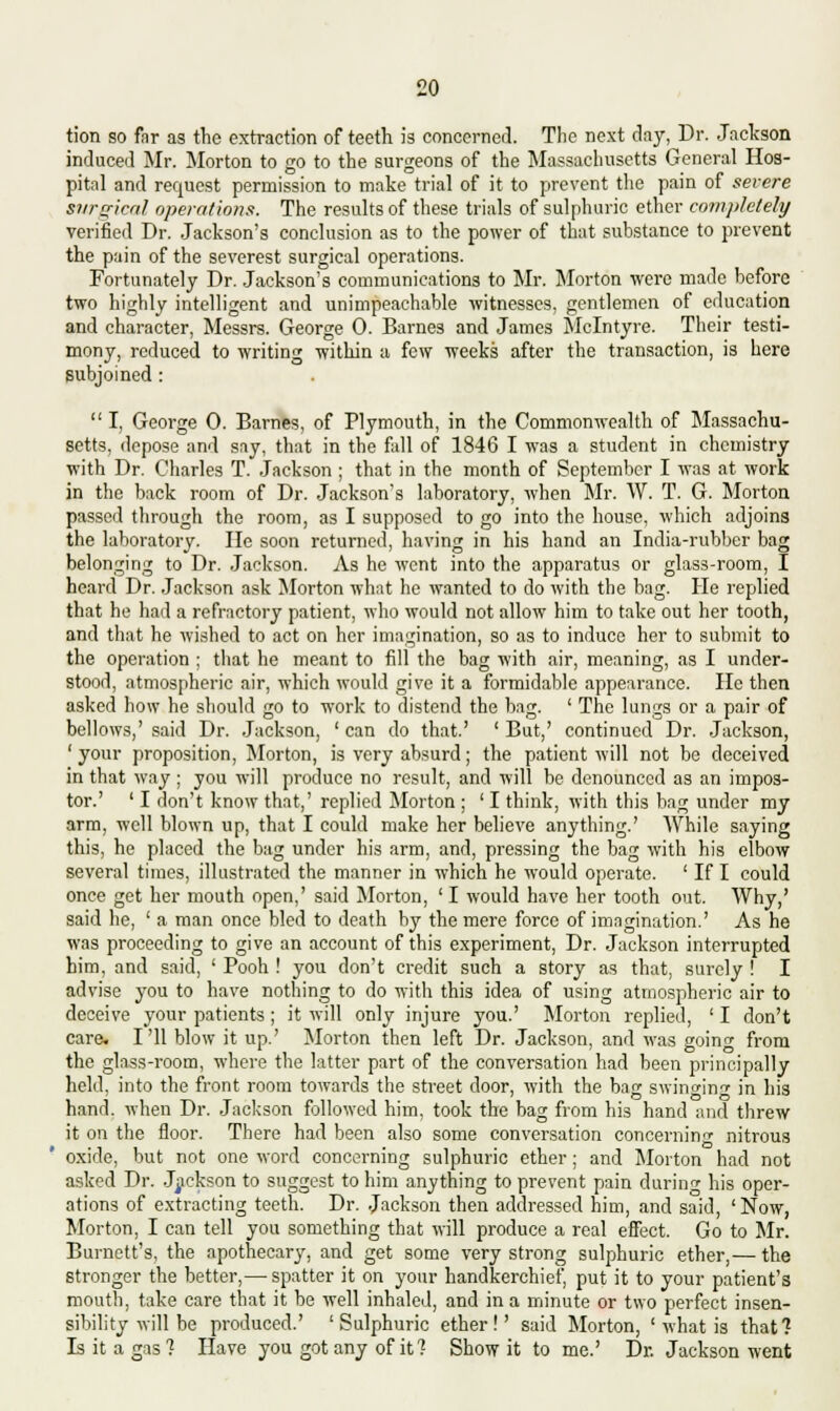 tion so far as the extraction of teeth is concerned. The next day, Dr. Jackson induced Mr. Morton to go to the surgeons of the Massachusetts General Hos- pital and request permission to make trial of it to prevent the pain of severe surgical operations. The results of these trials of sulphuric ether completely verified Dr. Jackson's conclusion as to the power of that substance to prevent the pain of the severest surgical operations. Fortunately Dr. Jackson's communications to Mr. Morton were made before two highly intelligent and unimpeachable witnesses, gentlemen of education and character, Messrs. George 0. Barnes and James Mclntyre. Their testi- mony, reduced to writing -within a few weeks after the transaction, is here subjoined :  I, George 0. Barnes, of Plymouth, in the Commonwealth of Massachu- setts, depose and say, that in the fall of 1846 I was a student in chemistry with Dr. Charles T. Jackson ; that in the month of September I was at work in the back room of Dr. Jackson's laboratory, when Mr. W. T. G. Morton passed through the room, as I supposed to go into the house, which adjoins the laboratory. He soon returned, having in his hand an India-rubber bag belonging to Dr. Jackson. As he went into the apparatus or glass-room, I heard Dr. Jackson ask Morton what he wanted to do with the bag. He replied that he had a refractory patient, who would not allow him to take out her tooth, and that he wished to act on her imagination, so as to induce her to submit to the operation ; that he meant to fill the bag with air, meaning, as I under- stood, atmospheric air, which would give it a formidable appearance. He then asked how he should go to work to distend the bag. ' The lungs or a pair of bellows,' said Dr. Jackson, ' can do that.' ' But,' continued Dr. Jackson, 'your proposition, Morton, is very absurd; the patient will not be deceived in that way ; you will produce no result, and will be denounced as an impos- tor.' ' I don't know that,' replied Morton ; ' I think, with this bag under my arm, well blown up, that I could make her believe anything.' While saying this, he placed the bag under his arm, and, pressing the bag with his elbow several times, illustrated the manner in which he would operate. ' If I could once get her mouth open,' said Morton, ' I would have her tooth out. Why,' said he, ' a man once bled to death by the mere force of imagination.' As he was proceeding to give an account of this experiment, Dr. Jackson interrupted him, and said, ' Pooh ! you don't credit such a story as that, surely ! I advise you to have nothing to do with this idea of using atmospheric air to deceive your patients ; it will only injure you.' Morton replied, ' I don't care, I'll blow it up.' Morton then left Dr. Jackson, and was going from the glass-room, where the latter part of the conversation had been principally held, into the front room towards the street door, with the bag swinc-ini- in his hand, when Dr. Jackson followed him, took the bag from his hand and threw it on the floor. There had been also some conversation concerning nitrous oxide, but not one word concerning sulphuric ether ; and Morton had not asked Dr. Jackson to suggest to him anything to prevent pain during his oper- ations of extracting teeth. Dr. Jackson then addressed him, and said, 'Now, Morton, I can tell you something that will produce a real effect. Go to Mr. Burnett's, the apothecary, and get some very strong sulphuric ether,— the stronger the better,— spatter it on your handkerchief, put it to your patient's mouth, take care that it be well inhaled, and in a minute or two perfect insen- sibility will be produced.' 'Sulphuric ether!' said Morton, ' what is that? Is it a gas? Have you got any of it ? Show it to me.' Dr. Jackson went