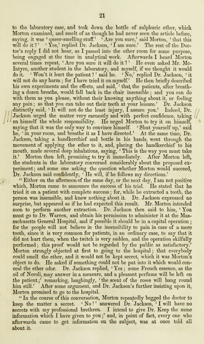 // to the laboratory case, and took down the bottle of sulphuric ether, which Morton examined, and smelt of as though he had never seen the article before, saying, it was ' queer-smelling stuff' ' Are you sure,' said Morton, ' that this will do it 1' ' Yes,' replied Dr. Jackson, ' I am sure.' The rest of the Doc- tor's reply I did not hear, as I passed into the other room for some purpose, being engaged at the time in analytical work. Afterwards I heard Morton several times repeat, ' Are you sure it will do it 1' He even asked Mr. Mc- Intyre, another student in the laboratory, and myself, if we thought it would do it. ' Won't it hurt the patient? ' said he. ' No,' replied Dr. Jackson, ' it will not do any harm ; for I have tried it on myself He then briefly described his own experiments and the effects, and said, ' that the patients, after breath- ing a dozen breaths, would fall back in the chair insensible ; and you can do with them as you please, without their knowing anything about it, or feeling distinctly said, ' It will not do the least injury, I assure you.' Indeed, Dr. Jackson urged the matter very earnestly and with perfect confidence, taking on himself the whole responsibility. He urged Morton to try it on himself, saying that it was the only way to convince himself. ' Shut yourself up,' said he, ' in your room, and breathe it as I have directed.' At the same time, Dr. Jackson, taking a handkerchief and bottle in his hands, went through the movement of applying the ether to it, and, placing the handkerchief to his mouth, made several deep inhalations, saying, ' This is the way you must take it.' Morton then left, promising to try it immediately. After Morton left, the students in the laboratory conversed considerably about the proposed ex- periment ; and some one asking the question whether Morton would succeed, Dr. Jackson said confidently, ' He will, if he follows my directions.'  Either on the afternoon of the same day, or the next day, lam not positive which, Morton came to announce the success of his trial. He stated that he tried it on a patient with complete success ; for, while he extracted a tooth, the person was insensible, and knew nothing about it. Dr. Jackson expressed no surprise, but appeared as if he had expected this result. Mr. Morton intended soon to perform another extraction. Dr. Jackson then said to him, ' You must go to Dr. Warren, and obtain his permission to administer it at the Mas- sachusetts General Hospital, and if possible it should be in a capital operation ; for the people will not believe in the insensibility to pain in case of a mere tooth, since it is very common for patients, in an ordinary case, to say that it did not hurt them, when the twitch is very sudden, and the operation skilfully performed; this proof would not be regarded by the public as satisfactory.' Morton strongly objected at first to going to the hospital; that everybody could smell the ether, and it would not be kept secret, which it was Morton's object to do. He asked if something could not be put into it which would con- ceal the ether odor. Dr. Jackson replied, ' Yes ; some French essence, as the oil of Neroli, may answer in a measure, and a pleasant perfume will be left on the patient;' remarking, laughingly, ' the scent of the roses will hang round him still' After some argument, and Dr. Jackson's further insisting upon it, Morton promised to go to the hospital. In the course of this conversation, Morton repeatedly begged the doctor to keep the matter a secret. ' No !' answered Dr. Jackson, ' I will have no secrets with my professional brethren. I intend to give Dr. Keep the same information which I have given to you;' and, in point of fact, every one who afterwards came to get information on the subject, was at once told all about it.