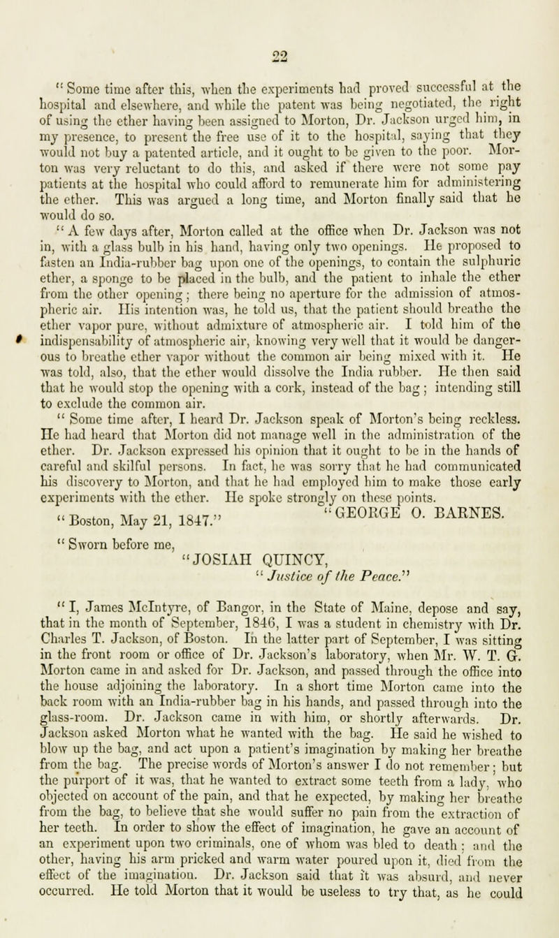  Some time after this, when the experiments had proved successful at the hospital and elsewhere, and while the patent was being negotiated, the right of using the ether having been assigned to Morton, Dr. Jackson urged him, in my presence, to present the free use of it to the hospital, saying that they would not buy a patented article, and it ought to be given to the poor. Mor- ton was very reluctant to do this, and asked if there were not some pay patients at the hospital who could afford to remunerate him for administering the ether. This was argued a long time, and Morton finally said that he would do so.  A few days after, Morton called at the office when Dr. Jackson was not in, with a glass bulb in his hand, having only two openings. He proposed to fasten an India-rubber bag upon one of the openings, to contain the sulphuric ether, a sponge to be placed in the bulb, and the patient to inhale the ether from the other opening; there being no aperture for the admission of atmos- pheric air. His intention was, he told us, that the patient should breathe the ether vapor pure, without admixture of atmospheric air. I told him of the indispensability of atmospheric air, knowing very well that it would be danger- ous to breathe ether vapor without the common air being mixed with it. He was told, also, that the ether would dissolve the India rubber. He then said that he would stop the opening with a cork, instead of the bag ; intending still to exclude the common air.  Some time after, I heard Dr. Jackson speak of Morton's being reckless. He had heard that Morton did not manage well in the administration of the ether. Dr. Jackson expressed his opinion that it ought to be in the hands of careful and skilful persons. In fact, he was sorry that he had communicated his discovery to Morton, and that he had employed him to make those early experiments with the ether. He spoke strongly on these points. •' Boston, May 21, 1847.  GE0RGE °' BARNES-  Sworn before me, JOSIAH QUINCY,  Justice of the PeaceP  I, James Mclntyre, of Bangor, in the State of Maine, depose and say, that in the month of September, 1846, I was a student in chemistry with Dr. Charles T. Jackson, of Boston. In the latter part of September, I was sitting in the front room or office of Dr. Jackson's laboratory, when Mr. W. T. G. Morton came in and asked for Dr. Jackson, and passed through the office into the house adjoining the laboratory. In a short time Morton came into the back room with an India-rubber bag in his hands, and passed throuh into the glass-room. Dr. Jackson came in with him, or shortly afterwards. Dr. Jackson asked Morton what he wanted with the bag. He said he wished to blow up the bag, and act upon a patient's imagination by making her breathe from the bag. The precise words of Morton's answer I do not remember ■ but the purport of it was, that he wanted to extract some teeth from a lady, who objected on account of the pain, and that he expected, by making her breathe from the bag, to believe that she would suffer no pain from the extraction of her teeth. In order to show the effect of imagination, he gave an account of an experiment upon two criminals, one of whom was bled to death : and the other, having his arm pricked and warm water poured upon it, died from the effect of the imagination. Dr. Jackson said that it was absurd, and never occurred. He told Morton that it would be useless to try that, as he could