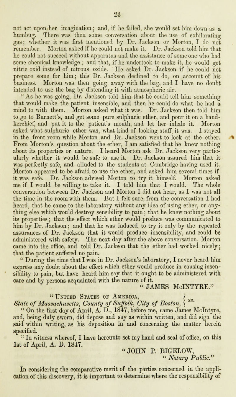 not act upon her imagination; and, if he failed, she would set him down as a humbug. There was then some conversation about the use of exhilarating gas; whether it was first mentioned by Dr. Jackson or Morton, I do not remember. Morton asked if he could not make it. Dr. Jackson told him that he could not succeed without apparatus and the assistance of some one who had some chemical knowledge; and that, if he undertook to make it, he would get nitric oxid instead of nitrous oxide. He asked Dr. Jackson if he could not prepare some for him; this Dr. Jackson declined to do, on account of his business. Morton was then going away with the bag, and I have no doubt intended to use the bag by distending it with atmospheric air. As he was going, Dr. Jackson told him that he could tell him something that would make the patient insensible, and then he could do what he had a mind to with them. Morton asked what it was. Dr. Jackson then told him to go to Burnett's, and get some pure sulphuric ether, and pour it on a hand- kerchief, and put it to the patient's mouth, and let her inhale it. Morton asked what sulphuric ether was, what kind of looking stuff it was. I stayed in the front room while Morton and Dr. Jackson went to look at the ether. From Morton's question about the ether, I am satisfied that he knew nothing about its properties or nature. I heard Morton ask Dr. Jackson very partic- ularly whether it would be safe to use it. Dr. Jackson assured him that it was perfectly safe, and alluded to the students at Cambridge having used it. Morton appeared to be afraid to use the ether, and asked him several times if it was safe. Dr. Jackson advised Morton to try it himself. Morton asked me if I would be willing to take it. I told him that I would. The whole conversation between Dr. Jackson and Morton I did not hear, as I was not all the time in the room with them. But I felt sure, from the conversation I had heard, that he came to the laboratory without any idea of using ether, or any- thing else which would destroy sensibility to pain ; that he knew nothing about its properties; that the effect which ether would produce was communicated to him by Dr. Jackson ; and that he was induced to try it only by the repeated assurances of Dr. Jackson that it would produce insensibility, and could be administered with safety. The next day after the above conversation, Morton came into the office, and told Dr. Jackson that the ether had worked nicely; that the patient suffered no pain.  During the time that I was in Dr. Jackson's laboratory, I never heard him express any doubt about the effect which ether would produce in causing insen- sibility to pain, but have heard him say that it ought to be administered with care and by persons acquainted with the nature of it. JAMES McINTYRE.  United States of America, ) State of Massachusetts, County of Suffolk, City of Boston, )  On the first day of April, A. D., 1847, before me, came James Mclntyre, and, being duly sworn, did depose and say as within written, and did sign the said within writing, as his deposition in and concerning the matter herein specified.  In witness whereof, I have hereunto set my hand and seal of office, on this 1st of April, A. D. 1847. JOHN P. BIGELOW,  Notary Public. In considering the comparative merit of the parties concerned in the appli- cation of this discovery, it is important to determine where the responsibility of