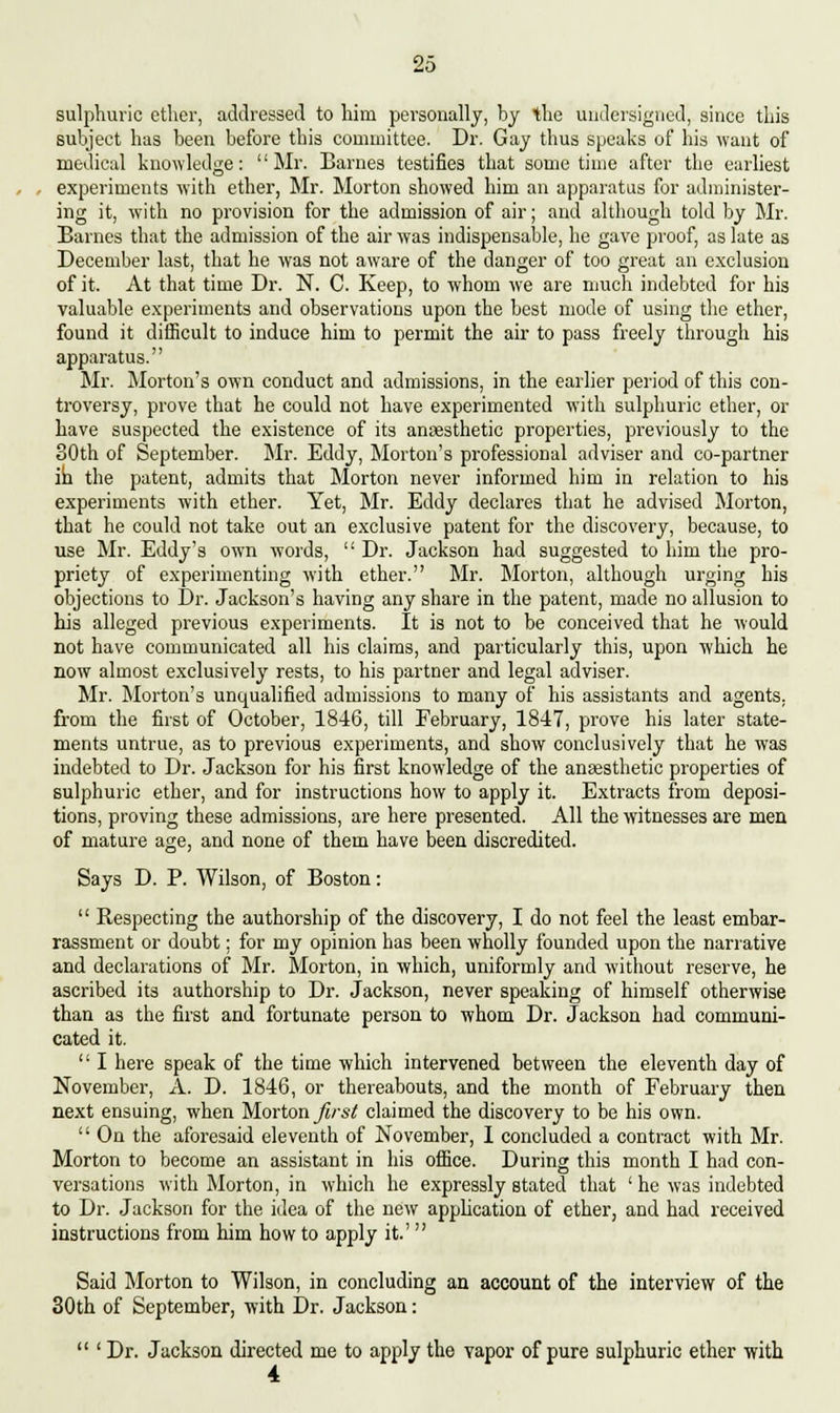 sulphuric ether, addressed to him personally, by the undersigned, since this subject has been before this committee. Dr. Gay thus speaks of his want of medical knowledge: Mr. Barnes testifies that sometime after the earliest experiments with ether, Mr. Morton showed him an apparatus for administer- ing it, with no provision for the admission of air; and although told by Mr. Barnes that the admission of the air was indispensable, he gave proof, as late as December last, that he was not aware of the danger of too great an exclusion of it. At that time Dr. N. C. Keep, to whom we are much indebted for his valuable experiments and observations upon the best mode of using the ether, found it difficult to induce him to permit the air to pass freely through his apparatus. Mr. Morton's own conduct and admissions, in the earlier period of this con- troversy, prove that he could not have experimented with sulphuric ether, or have suspected the existence of its anaesthetic properties, previously to the 30th of September. Mr. Eddy, Morton's professional adviser and co-partner in the patent, admits that Morton never informed him in relation to his experiments with ether. Yet, Mr. Eddy declares that he advised Morton, that he could not take out an exclusive patent for the discovery, because, to use Mr. Eddy's own words,  Dr. Jackson had suggested to him the pro- priety of experimenting with ether. Mr. Morton, although urging his objections to Dr. Jackson's having any share in the patent, made no allusion to his alleged previous experiments. It is not to be conceived that he would not have communicated all his claims, and particularly this, upon which he now almost exclusively rests, to his partner and legal adviser. Mr. Morton's unqualified admissions to many of his assistants and agents, from the first of October, 1846, till February, 1847, prove his later state- ments untrue, as to previous experiments, and show conclusively that he was indebted to Dr. Jackson for his first knowledge of the anaesthetic properties of sulphuric ether, and for instructions how to apply it. Extracts from deposi- tions, proving these admissions, are here presented. All the witnesses are men of mature age, and none of them have been discredited. Says D. P. Wilson, of Boston:  Bespecting the authorship of the discovery, I do not feel the least embar- rassment or doubt; for my opinion has been wholly founded upon the narrative and declarations of Mr. Morton, in which, uniformly and without reserve, he ascribed its authorship to Dr. Jackson, never speaking of himself otherwise than as the first and fortunate person to whom Dr. Jackson had communi- cated it. '' I here speak of the time which intervened between the eleventh day of November, A. D. 1846, or thereabouts, and the month of February then next ensuing, when Morton first claimed the discovery to be his own.  On the aforesaid eleventh of November, 1 concluded a contract with Mr. Morton to become an assistant in his office. During this month I had con- versations with Morton, in which he expressly stated that ' he was indebted to Dr. Jackson for the idea of the new application of ether, and had received instructions from him how to apply it' Said Morton to Wilson, in concluding an account of the interview of the 30th of September, with Dr. Jackson:  ' Dr. Jackson directed me to apply the vapor of pure sulphuric ether with