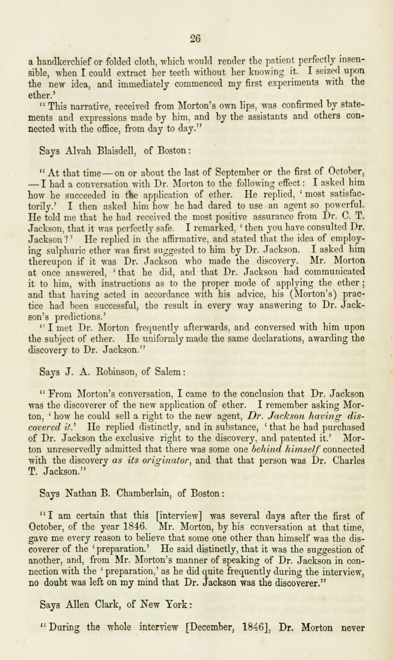 a handkerchief or folded cloth, which would render the patient perfectly insen- sible, when I could extract her teeth without her knowing it. I seized upon the new idea, and immediately commenced my first experiments with the ether.'  This narrative, received from Morton's own lips, was confirmed by state- ments and expressions made by him, and by the assistants and others con- nected with the office, from day to day. Says Alvah Blaisdell, of Boston:  At that time — on or about the last of September or the first of October, — I had a conversation with Dr. Morton to the following effect: I asked him how he succeeded in the application of ether. He replied, ' most satisfac- torily.' I then asked him how he had dared to use an agent so powerful. He told me that he had received the most positive assurance from Dr. C. T. Jackson, that it was perfectly safe. I remarked. ' then you have consulted Dr. Jackson ? ' He replied in the affirmative, and stated that the idea of employ- ing sulphuric ether was first suggested to him by Dr. Jackson. I asked him thereupon if it was Dr. Jackson who made the discovery. Mr. Morton at once answered, 'that he did, and that Dr. Jackson had communicated it to him, with instructions as to the proper mode of applying the ether ; and that having acted in accordance with his advice, his (Morton's) prac- tice had been successful, the result in every way answering to Dr. Jack- son's predictions.'  I met Dr. Morton frequently afterwards, and conversed with him upon the subject of ether. He uniformly made the same declarations, awarding the discovery to Dr. Jackson. Says J. A. Robinson, of Salem:  From Morton's conversation, I came to the conclusion that Dr. Jackson was the discoverer of the new application of ether. I remember asking Mor- ton, ' how he could sell a right to the new agent, Dr. Jackson having dis- covered it.' He replied distinctly, and in substance, ' that he had purchased of Dr. Jackson the exclusive right to the discovery, and patented it.' Mor- ton unreservedly admitted that there was some one behind himself connected with the discovery as its originator, and that that person was Dr. Charles T. Jackson. Says Nathan B. Chamberlain, of Boston: I am certain that this [interview] was several days after the first of October, of the year 1846. Mr. Morton, by his conversation at that time, gave me every reason to believe that some one other than himself was the dis- coverer of the 'preparation.' He said distinctly, that it was the suggestion of another, and, from Mr. Morton's manner of speaking of Dr. Jackson in con- nection with the ' preparation,' as he did quite frequently during the interview, no doubt was left on my mind that Dr. Jackson was the discoverer. Says Allen Clark, of New York:  During the whole interview [December, 1846], Dr. Morton never
