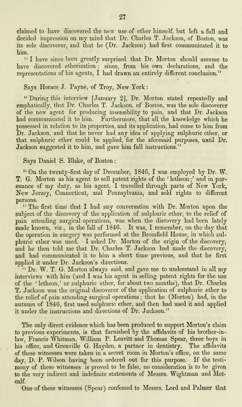 claimed to have discovered the new use of ether himself, but left a full and decided impression on my mind that Dr. Charles T. Jackson, of Boston, was its sole discoverer, and that he (Dr. Jackson) had first communicated it to him. '' I have since been greatly surprised that Dr. Morton should assume to have discovered etherization; since, from his own declarations, and the representations of his agents, I had drawn an entirely different conclusion. Says Horace J. Payne, of Troy, New York:  During this interview [January 2], Dr. Morton stated repeatedly and emphatically, that Dr. Charles T. Jackson, of Boston, was the sole discoverer of the new agent for producing insensibility to pain, and that Dr. Jackson had communicated it to him. Furthermore, that all the knowledge which he possessed in relation to its properties, and its application, had come to him from Dr. Jackson, and that he never had any idea of applying sulphuric ether, or that sulphuric ether could be applied, for the aforesaid purposes, uatil Dr. Jackson suggested it to him, and gave him full instructions. Says Daniel S. Blake, of Boston:  On the twenty-first day of December, 1846, I was employed by Dr. W. T. G. Morton as his agent to sell patent rights of the 'letheon;' and in pur- suance of my duty, as his agent, I travelled through parts of New York, New Jersey, Connecticut, and Pennsylvania, and sold rights to different persons.  The first time that I had any conversation with Dr. Morton upon the subject of the discovery of the application of sulphuric ether, to the relief of pain attending surgical operations, was when the discovery had been lately made known, viz., in the fall of 1846. It was, I remember, on the day that the operation in surgery was performed at the Bromfield House, in which sul- phuric ether was used. I asked Dr. Morton of the origin of the discovery, and he then told me that Dr. Charles T. Jackson had made the discovery, and had communicated it to him a short time previous, and that he first applied it under Dr. Jackson's directions.  Dr. W. T. G. Morton always said, and gave me to understand in all my interviews with him (and I was his agent in selling patent rights for the use of the ' letheon,' or sulphuric ether, for about two months), that Dr. Charles T. Jackson was the original discoverer of the application of sulphuric ether to the relief of pain attending surgical operations ; that he (Morton) had, in the autumn of 1846, first used sulphuric ether, and then had used it and applied it under the instructions and directions of Dr. Jackson. The only direct evidence which has been produced to support Morton's claim to previous experiments, is that furnished by the affidavits of his brother-in- law, Francis Whitman, William P. Leavitt and Thomas Spear, three boys in his office, and Grenville G. Hayden, a partner in dentistry. The affidavits of these witnesses were taken in a secret room in Morton's office, on the same day, D. P. Wilson having been ordered out for this purpose. If the testi- mony of these witnesses is proved to be false, no consideration is to be given to the very indirect and indefinite statements of Messrs. Wightman and Met- calf. One of these witnesses (Spear) confessed to Messrs. Lord and Palmer that