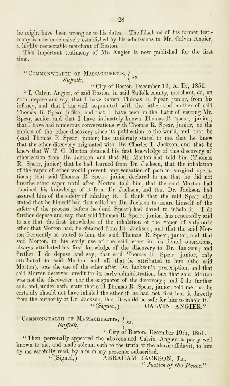 he might have been wrong as to his dates. The falsehood of his former testi- mony is now conclusively established by his admissions to Mr. Calvin Angier, a highly respectable merchant of Boston. This important testimony of Mr. Angier is now published for the first time. Commonwealth of Massachusetts, } Suffolk, \ City of Boston. December 19, A. D., 1851. I, Calvin Angier, of said Boston, in said Suffolk county, merchant, do, on oath, depose and say, that I have known Thomas R. Spear, junior, from his infancy, atid that I am well acquainted with the father and mother of said Thomas R. Spear, junior, and that I have been in the habit of visiting Mr. Spear, senior, and that I have intimately known Thomas R. Spear, junior; that I have had numerous conversations with Thomas R. Spear, junior, on the subject of the ether discovery since its publication to the Avorld, and that he (said Thomas R. Spear, junior) has uniformly stated to me, that he knew that the ether discovery originated with Dr. Charles T. Jackson, and that he knew that W. T. G. Morton obtained his first knowledge of this discovery of etherization from Dr. Jackson, and that Mr. Morton had told him (Thomas R. Spear, junior) that he had learned from Dr. Jackson, that the inhalation of the vapor of ether would prevent any sensation of pain in surgical opera- tions ; that said Thomas R. Spear, junior, declared to me that he did not breathe ether vapor until after Morton told him, that the said Morton had obtained his knowledge of it from Dr. Jackson, and that Dr. Jackson had assured him of the safety of inhaling it. I think that the said Spear also stated that he himself had first called on Dr. Jackson to assure himself of the safety of the process, before he (said Spear) had dared to inhale it. I do further depose and say, that said Thomas R. Spear, junior, has repeatedly said to me that the first knowledge of the inhalation of the vapor of sulphuric ether that Morton had, he obtained from Dr. Jackson ; and that the said Mor- ton frequently so stated to him, the said Thomas R. Spear, junior, and that said Morton, in his early use of the said ether in his dental operations, always attributed his first knowledge of the discovery to Dr. Jackson; and further I do depose and say, that said Thomas R. Spear, junior, only attributed to said Morton, and all that he attributed to him (the said Morton), was the use of the ether after Dr. Jackson's prescription, and that said Morton deserved credit for its early administration, but that said Morton was not the discoverer nor the originator of the discovery ; and I do further add. and, under oath, state that said Thomas R. Spear, junior, told me that he certainly should not have inhaled the ether if he had not first had it directly from the authority of Dr. Jackson, that it would be safe for him to inhale it (Signed,) CALVIN ANGIER. ss. Commonwealth of Massachusetts, ) Suffolk, <; City of Boston, December 19th, 1851. Then personally appeared the abovenamed Calvin Angier, a party well known to me, and made solemn oath to the truth of the above affidavit to him by me carefully read, by him in my presence subscribed. (Signed,) ABRAHAM JACKSON, Jr., Justice of the Peace.