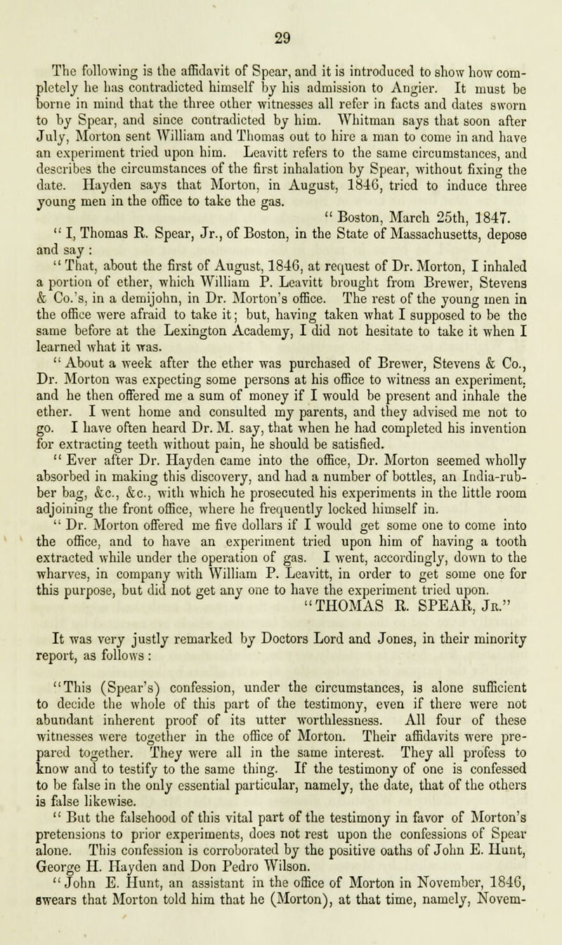 The following is the affidavit of Spear, and it is introduced to show how com- pletely he has contradicted himself by his admission to Angier. It must he borne in mind that the three other witnesses all refer in facts and dates sworn to by Spear, and since contradicted by him. Whitman says that soon after July, Morton sent William and Thomas out to hire a man to come in and have an experiment tried upon him. Leavitt refers to the same circumstances, and describes the circumstances of the first inhalation by Spear, without fixing the date. Hayden says that Morton, in August, 1846, tried to induce three young men in the office to take the gas. Boston, March 25th, 1847.  I, Thomas R. Spear, Jr., of Boston, in the State of Massachusetts, depose and say :  That, about the first of August, 1846, at request of Dr. Morton, I inhaled a portion of ether, which William P. Leavitt brought from Brewer, Stevens & Co.'s, in a demijohn, in Dr. Morton's office. The rest of the young men in the office were afraid to take it; but, having taken what I supposed to be the same before at the Lexington Academy, I did not hesitate to take it when I learned what it was.  About a week after the ether was purchased of Brewer, Stevens & Co., Dr. Morton was expecting some persons at his office to witness an experiment, and he then offered me a sum of money if I would be present and inhale the ether. I went home and consulted my parents, and they advised me not to go. I have often heard Dr. M. say, that when he had completed his invention for extracting teeth without pain, he should be satisfied.  Ever after Dr. Hayden came into the office, Dr. Morton seemed wholly absorbed in making this discovery, and had a number of bottles, an India-rub- ber bag, &c, &c, with which he prosecuted his experiments in the little room adjoining the front office, where he frequently locked himself in.  Dr. Morton offered me five dollars if I would get some one to come into the office, and to have an experiment tried upon him of having a tooth extracted while under the operation of gas. I went, accordingly, down to the wharves, in company with William P. Leavitt, in order to get some one for this purpose, but did not get any one to have the experiment tried upon. THOMAS R. SPEAR, Jr. It was very justly remarked by Doctors Lord and Jones, in their minority report, as follows: This (Spear's) confession, under the circumstances, is alone sufficient to decide the whole of this part of the testimony, even if there were not abundant inherent proof of it3 utter worthlessness. All four of these witnesses were together in the office of Morton. Their affidavits were pre- pared together. They were all in the same interest. They all profess to know and to testify to the same thing. If the testimony of one is confessed to be false in the only essential particular, namely, the date, that of the others is false likewise.  But the falsehood of this vital part of the testimony in favor of Morton's pretensions to prior experiments, does not rest upon the confessions of Spear alone. This confession is corroborated by the positive oaths of John E. Hunt, George H. Hayden and Don Pedro Wilson. John E. Hunt, an assistant in the office of Morton in November, 1846, swears that Morton told him that he (Morton), at that time, namely, Novem-