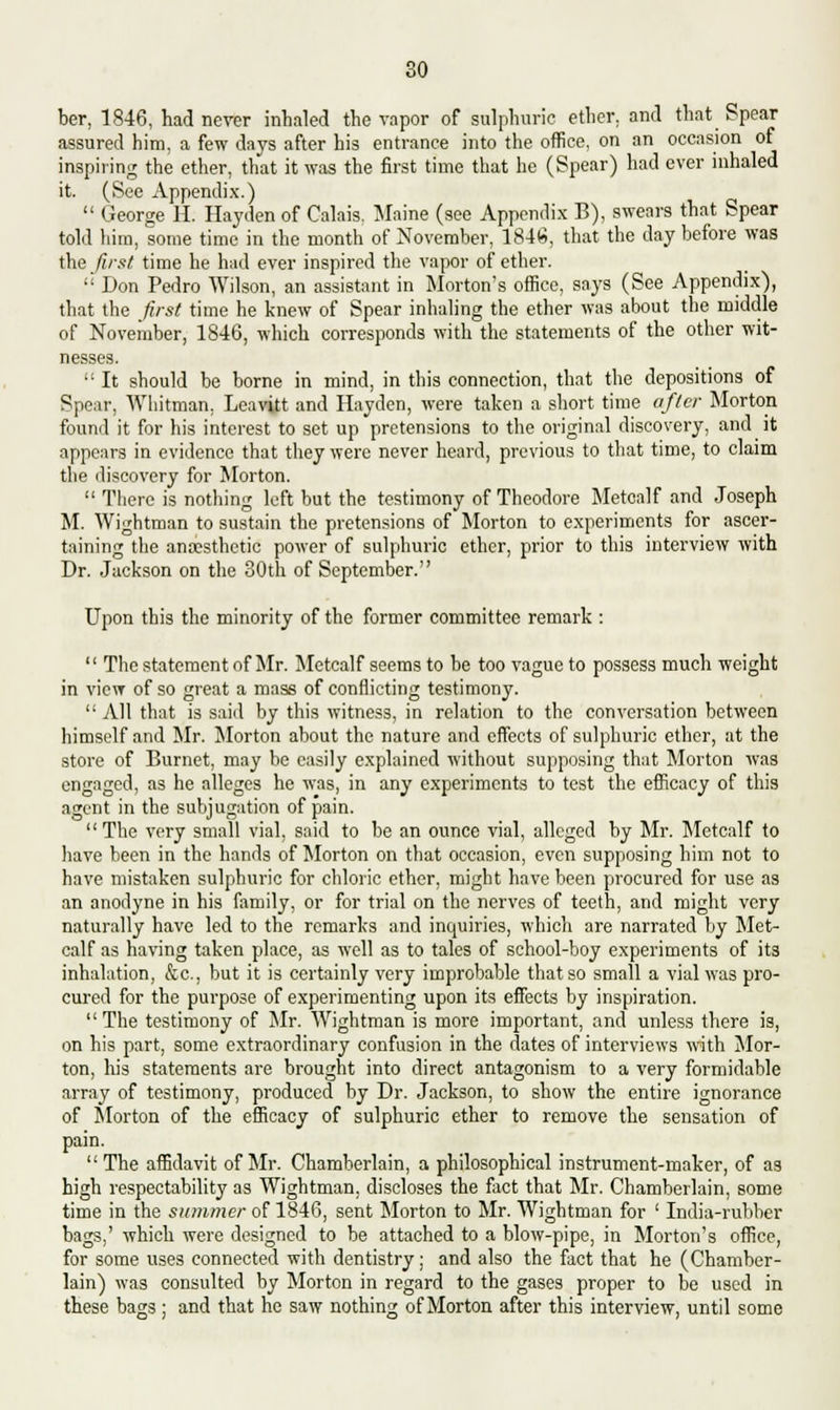 so ber, 1846, had never inhaled the vapor of sulphuric ether, and that Spear assured him, a few days after his entrance into the office, on an occasion of inspiring the ether, that it was the first time that he (Spear) had ever inhaled it. (See Appendix.)  George EL Hayden of Calais, Maine (see Appendix B), swears that Spear told him, some time in the month of November, 1846, that the day before was the first time he had ever inspired the vapor of ether.  Don Pedro Wilson, an assistant in Morton's office, says (See Appendix), that the first time he knew of Spear inhaling the ether was about the middle of November, 1846, which corresponds with the statements of the other wit- nesses.  It should be borne in mind, in this connection, that the depositions of Spear, Whitman, Leavitt and Hayden, were taken a short time after Morton found it for his interest to set up pretensions to the original discovery, and it appears in evidence that they were never heard, previous to that time, to claim the discovery for Morton.  There is nothing left but the testimony of Theodore Metcalf and Joseph M. Wightman to sustain the pretensions of Morton to experiments for ascer- taining the anaesthetic power of sulphuric ether, prior to this interview with Dr. Jackson on the 30th of September. Upon this the minority of the former committee remark :  The statement of Mr. Metcalf seems to be too vague to possess much weight in view of so great a mass of conflicting testimony.  All that is said by this witness, in relation to the conversation between himself and Mr. Morton about the nature and effects of sulphuric ether, at the store of Burnet, may be easily explained without supposing that Morton was engaged, as he alleges he was, in any experiments to test the efficacy of this agent in the subjugation of pain.  The very small vial, said to be an ounce vial, alleged by Mr. Metcalf to have been in the hands of Morton on that occasion, even supposing him not to have mistaken sulphuric for chloric ether, might have been procured for use as an anodyne in his family, or for trial on the nerves of teeth, and might very naturally have led to the remarks and inquiries, which are narrated by Met- calf as having taken place, as well as to tales of school-boy experiments of its inhalation, &c, but it is certainly very improbable that so small a vial was pro- cured for the purpose of experimenting upon its effects by inspiration. The testimony of Mr. Wightman is more important, and unless there is, on his part, some extraordinary confusion in the dates of interviews with Mor- ton, his statements are brought into direct antagonism to a very formidable array of testimony, produced by Dr. Jackson, to show the entire ignorance of Morton of the efficacy of sulphuric ether to remove the sensation of pain. The affidavit of Mr. Chamberlain, a philosophical instrument-maker, of as high respectability as Wightman, discloses the fact that Mr. Chamberlain, some time in the summer of 1846, sent Morton to Mr. Wightman for ' India-rubber bags,' which were designed to be attached to a blow-pipe, in Morton's office, for some uses connected with dentistry; and also the fact that he (Chamber- lain) was consulted by Morton in regard to the gases proper to be used in these bags; and that he saw nothing of Morton after this interview, until some