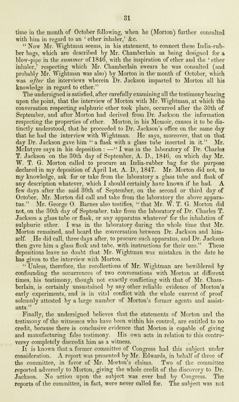 time in tlie month of October following, when he (Morton) further consulted with him in regard to an ' ether inhaler,' &c.  Now Mr. Wightman seems, in his statement, to connect these India-rub- ber bags, which are described by Mr. Chamberlain as being designed for a blow-pipe in the summer of 1846, with the inspiration of ether and the ' ether inhaler,' respecting which Mr. Chamberlain swears he was consulted (and probably Mr. Wightman was also) by Morton in the'month of October, w^hich was after the interviews wherein Dr. Jackson imparted to Morton all his knowledge in regard to ether. The undersigned is satisfied, after carefully examining all the testimony bearing upon the point, that the interview of Morton with Mr. Wightman, at which the conversation respecting sulphuric ether took place, occurred after the 30th of September, and after Morton had derived from Dr. Jackson the information respecting the properties of ether. Morton, in his Memoir, causes it to be dis- tinctly understood, that he proceeded to Dr. Jackson's office on the same day that he had the interview with Wightman. He says, moreover, that on that day Dr. Jackson gave him  a flask with a glass tube inserted in it. Mr. Mclntyre says in his deposition : — I was in the laboratory of Dr. Charles T. Jackson on the 30th day of September, A. D., 1846, on which day Mr. W. T. G. Morton called to procure an India-rubber bag for the purpose declared in my deposition of April 1st, A. D., 1847. Mr. Morton did not, to my knowledge, ask for or take from the laboratory a glass tube and flask of any description whatever, which I should certainly have known if he had. A few days after the said 30th of September, on the second or third day of October, Mr. Morton did call and take from the laboratory the above appara- tus. Mr. George 0. Barnes also testifies, that Mr. W. T. G. Morton did not, on the 30th day of September, take from the laboratory of Dr. Charles T. Jackson a glass tube or flask, or any apparatus whatever' for the inhalation of sulphuric ether. I was in the laboratory during the whole time that Mr. Morton remained, and heard the conversation between Dr. Jackson and him- self. He did call, three days after, to procure such apparatus, and Dr. Jackson then gave him a glass flask and tube, with instructions for their use. These depositions leave no doubt that Mr. Wightman was mistaken in the date he has given to the interview with Morton.  Unless, therefore, the recollections of Mr. Wightman are bewildered by confounding the occurrences of two conversations with Morton at different times, his testimony, though not exactly conflicting with that of Mr. Cham- berlain, is certainly unsustained by any other reliable evidence of Morton's early experiments, and is in vital conflict with the whole current of proof solemnly attested by a large number of Morton's former agents and assist- ants. Finally, the undersigned believes that the statements of Morton and the testimony of the witnesses who have been within his control, are entitled to no credit, because there is conclusive evidence that Morton is capable of giving and manufacturing false testimony. His own acts in relation to this contro- versy completely discredit him as a witness. It is known that a former committee of Congress had this subject under consideration. A report was presented by Mr. Edwards, in behalf of three of the committee, in favor of Mr. Morton's claims. Two of the committee reported adversely to Morton, giving the whole credit of the discovery to Dr. Jackson. No action upon the subject was ever had by Congress. The reports of the committee, in fact, were never called for. The subject was not