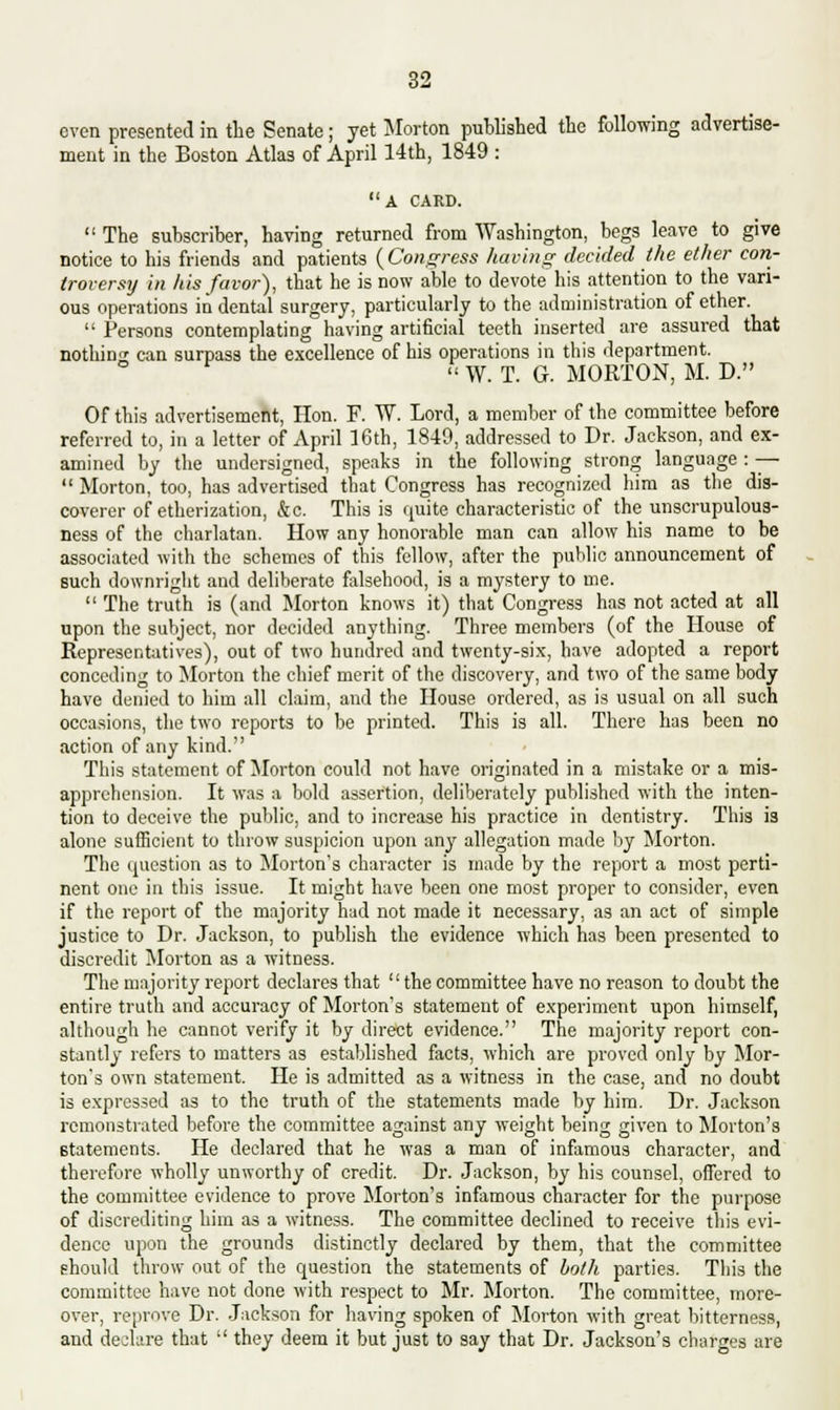 even presented in the Senate; yet Morton published the following advertise- ment in the Boston Atlas of April 14th, 1849 : A CARD.  The subscriber, having returned from Washington, begs leave to give notice to his friends and patients {Congress having decided the ether con- troversy in his favor), that he is now able to devote his attention to the vari- ous operations in dental surgery, particularly to the administration of ether.  Persons contemplating having artificial teeth inserted are assured that nothing can surpass the excellence of his operations in this department.  W. T. G. MORTON, M. D. Of this advertisement, Hon. F. W. Lord, a member of the committee before referred to, in a letter of April 16th, 1849, addressed to Dr. Jackson, and ex- amined by the undersigned, speaks in the following strong language : —  Morton, too, has advertised that Congress has recognized him as the dis- coverer of etherization, &c. This is quite characteristic of the unscrupulous- ness of the charlatan. How any honorable man can allow his name to be associated with the schemes of this fellow, after the public announcement of such downright and deliberate falsehood, is a mystery to me.  The truth is (and Morton knows it) that Congress has not acted at all upon the subject, nor decided anything. Three members (of the House of Representatives), out of two hundred and twenty-six, have adopted a report conceding to Morton the chief merit of the discovery, and two of the same body have denied to him all claim, and the House ordered, as is usual on all such occasions, the two reports to be printed. This is all. There has been no action of any kind. This statement of Morton could not have originated in a mistake or a mis- apprehension. It was a bold assertion, deliberately published with the inten- tion to deceive the public, and to increase his practice in dentistry. This is alone sufficient to throw suspicion upon any allegation made by Morton. The question as to Morton's character is made by the report a most perti- nent one in this issue. It might have been one most proper to consider, even if the report of the majority had not made it necessary, as an act of simple justice to Dr. Jackson, to publish the evidence which has been presented to discredit Morton as a witness. The majority report declares that  the committee have no reason to doubt the entire truth and accuracy of Morton's statement of experiment upon himself, although he cannot verify it by direct evidence. The majority report con- stantly refers to matters as established facts, which are proved only by Mor- ton's own statement. He is admitted as a witness in the case, and no doubt is expressed as to the truth of the statements made by him. Dr. Jackson remonstrated before the committee against any weight being given to Morton's statements. He declared that he was a man of infamous character, and therefore wholly unworthy of credit. Dr. Jackson, by his counsel, offered to the committee evidence to prove Morton's infamous character for the purpose of discrediting him as a witness. The committee declined to receive this evi- dence upon the grounds distinctly declared by them, that the committee should throw out of the question the statements of both parties. This the committee have not done with respect to Mr. Morton. The committee, more- over, reprove Dr. Jackson for having spoken of Morton with great bitterness, and declare that  they deem it but just to say that Dr. Jackson's charges are