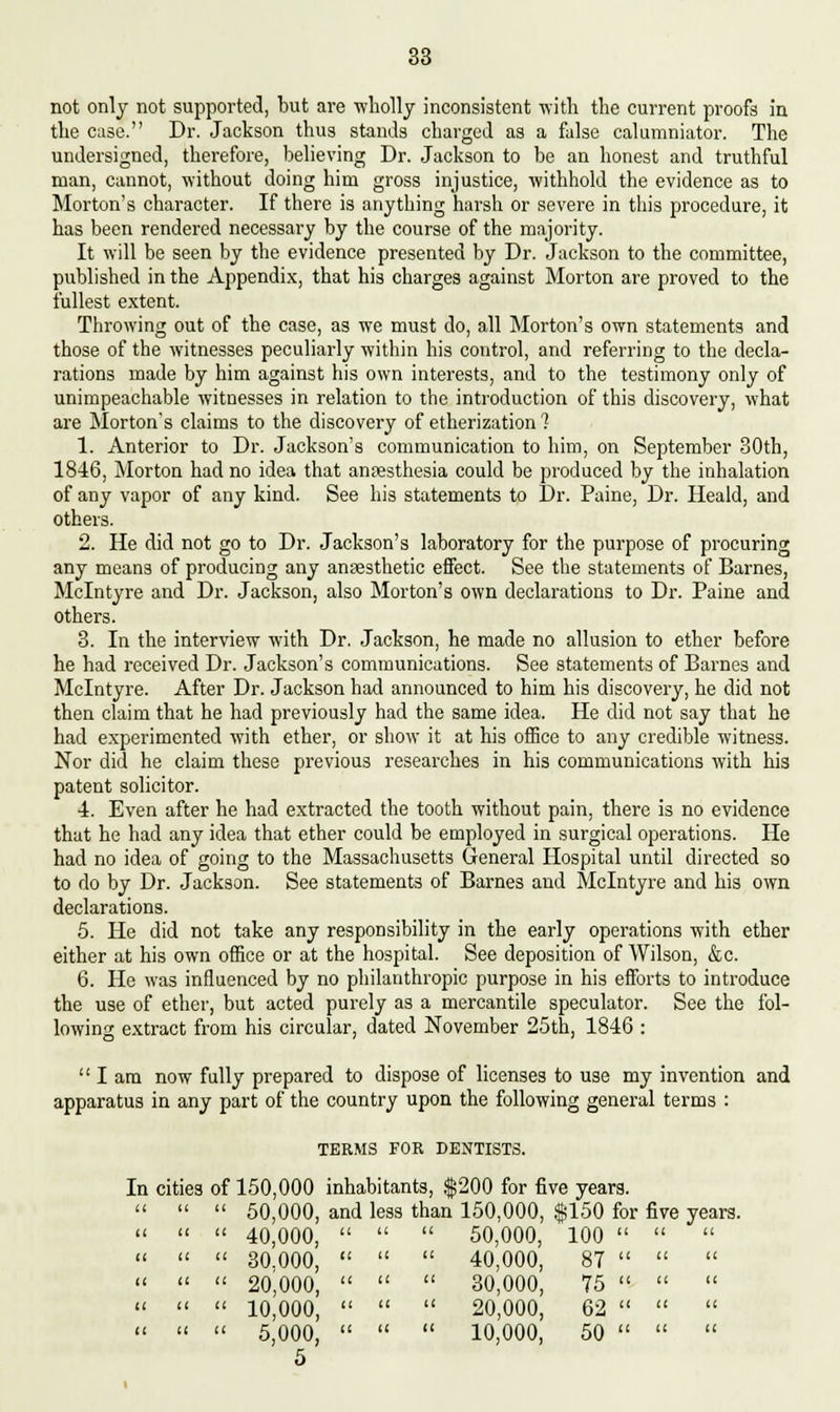 not only not supported, but are wholly inconsistent with the current proofs in the case. Dr. Jackson thus stands charged as a false calumniator. The undersigned, therefore, believing Dr. Jackson to be an honest and truthful man, cannot, without doing him gross injustice, withhold the evidence as to Morton's character. If there is anything harsh or severe in this procedure, it has been rendered necessary by the course of the majority. It will be seen by the evidence presented by Dr. Jackson to the committee, published in the Appendix, that his charges against Morton are proved to the fullest extent. Throwing out of the case, as we must do, all Morton's own statements and those of the witnesses peculiarly within his control, and referring to the decla- rations made by him against his own interests, and to the testimony only of unimpeachable witnesses in relation to the introduction of this discovery, what are Morton's claims to the discovery of etherization? 1. Anterior to Dr. Jackson's communication to him, on September 30th, 1846, Morton had no idea that anpesthesia could be produced by the inhalation of any vapor of any kind. See his statements to Dr. Paine, Dr. Heald, and others. 2. He did not go to Dr. Jackson's laboratory for the purpose of procuring any means of producing any anaesthetic effect. See the statements of Barnes, Mclntyre and Dr. Jackson, also Morton's own declarations to Dr. Paine and others. 3. In the interview with Dr. Jackson, he made no allusion to ether before he had received Dr. Jackson's communications. See statements of Barnes and Mclntyre. After Dr. Jackson had announced to him his discovery, he did not then claim that he had previously had the same idea. He did not say that he had experimented with ether, or show it at his office to any credible witness. Nor did he claim these previous researches in his communications with his patent solicitor. 4. Even after he had extracted the tooth without pain, there is no evidence that he had any idea that ether could be employed in surgical operations. He had no idea of going to the Massachusetts General Hospital until directed so to do by Dr. Jackson. See statements of Barnes and Mclntyre and his own declarations. 5. He did not take any responsibility in the early operations with ether either at his own office or at the hospital. See deposition of Wilson, &c. 6. He was influenced by no philanthropic purpose in his efforts to introduce the use of ether, but acted purely as a mercantile speculator. See the fol- lowing extract from his circular, dated November 25th, 1846 : lam now fully prepared to dispose of licenses to use my invention and apparatus in any part of the country upon the following general terms : TERMS FOR DENTISTS. In cities of 150,000 inhabitants, $200 for five years. t a i It 50,000, ar 40,000, ' id less t it than it 150,000, 50,000, $150 for fiv 100   i it 30.000, ' ( it it 40,000, 87   i It 20,000, ' t a ft 30,000, 75   i If 10,000, ' t if if 20,000, 62   i (1 5,000, ' 5 ( a ti 10,000, 50  