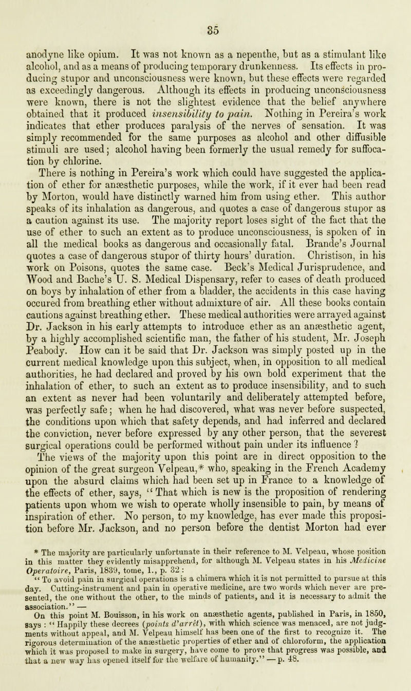 anodyne like opium. It was not known as a nepenthe, but as a stimulant like alcohol, anil as a means of producing temporary drunkenness. Its effects in pro- ducing stupor and unconsciousness were known, but these effects were regarded as exceedingly dangerous. Although its effects in producing unconsciousness were known, there is not the slightest evidence that the belief anywhere obtained that it produced insensibility to pain. Nothing in Pereira's work indicates that ether produces paralysis of the nerves of sensation. It wag simply recommended for the same purposes as alcohol and other diffusible stimuli are used; alcohol having been formerly the usual remedy for suffoca- tion by chlorine. There is nothing in Pereira's work which could have suggested the applica- tion of ether for anaesthetic purposes, while the work, if it ever had been read by Morton, would have distinctly warned him from using ether. This author speaks of its inhalation as dangerous, and quotes a case of dangerous stupor as a caution against its use. The majority report loses sight of the fact that the use of ether to such an extent as to produce unconsciousness, is spoken of in all the medical books as dangerous and occasionally fatal. Brande's Journal quotes a case of dangerous stupor of thirty hours' duration. Christison, in his work on Poisons, quotes the same case. Beck's Medical Jurisprudence, and Wood and Bache's U. S. Medical Dispensary, refer to cases of death produced on boys by inhalation of ether from a bladder, the accidents in this case having occured from breathing ether without admixture of air. All these books contain cautions against breathing ether. These medical authorities were arrayed against Dr. Jackson in his early attempts to introduce ether as an anaesthetic agent, by a highly accomplished scientific man, the father of his student, Mr. Joseph Peabody. How can it be said that Dr. Jackson was simply posted up in the current medical knowledge upon this subject, when, in opposition to all medical authorities, he had declared and proved by his own bold experiment that the inhalation of ether, to such an extent as to produce insensibility, and to such an extent as never had been voluntarily and deliberately attempted before, was perfectly safe; when he had discovered, what was never before suspected, the conditions upon which that safety depends, and had inferred and declared the conviction, never before expressed by any other person, that the severest surgical operations could be performed without pain under its influence 1 The views of the majority upon this point are in direct opposition to the opinion of the great surgeon Velpeau,* who, speaking in the French Academy upon the absurd claims which had been set up in France to a knowledge of the effects of ether, says,  That which is new is the proposition of rendering patients upon whom we wish to operate wholly insensible to pain, by means of inspiration of ether. No person, to my knowledge, has ever made this proposi- tion before Mr. Jackson, and no person before the dentist Morton had ever * The majority are particularly unfortunate in their reference to M. Velpeau, whose position in this matter they evidently misapprehend, for although M. Velpeau states in his Medicine Opcratoire, Paris, 183'J, tome, 1., p. 32 :  To avoid pain in surgical operations is a chimera which it is not permitted to pursue at this day. Cutting-instrument and pain in operative medicine, are two words which never are pre- sented, the one without the other, to the minds of patients, and it is necessary to admit the association.'' — On this point M. Bouisson, in his work on anesthetic agents, published in Paris, in 1850, Says :  Happily these decrees (points d'arret), with which science was menaced, are not judg- ments without appeal, and M. Velpeau himself has been one of the first to recognize it. The rigorous determination of the anaesthetic properties of ether and of chloroform, the application which it was proposed to make in surgery, have come to prove that progress was possible, and that a new way has opened itself for the welfare of humanity. — p. 48.