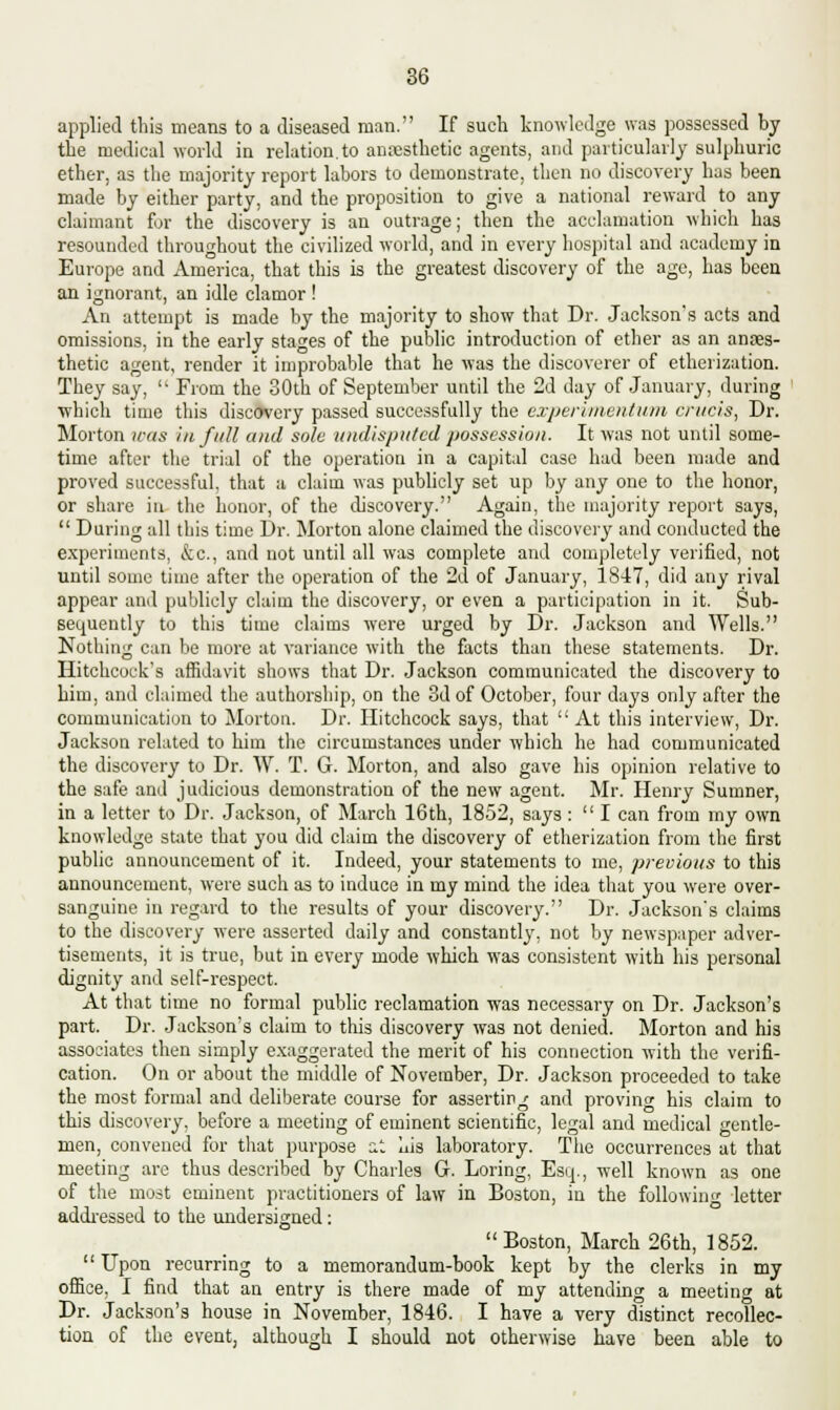 applied this means to a diseased man. If such knowledge was possessed by the medical world in relation to anaesthetic agents, and particularly sulphuric ether, as the majority report labors to demonstrate, then no discovery has been made by either party, and the proposition to give a national reward to any claimant for the discovery is an outrage; then the acclamation which has resounded throughout the civilized world, and in every hospital and academy in Europe and America, that this is the greatest discovery of the age, has been an ignorant, an idle clamor ! An attempt is made by the majority to show that Dr. Jackson's acts and omissions, in the early stages of the public introduction of ether as an anaes- thetic agent, render it improbable that he was the discoverer of etherization. They say,  From the 30th of September until the 2d day of January, during ■which time this discovery passed successfully the experinientum crucis, Dr. Morton was in full and sole undisputed possession. It was not until some- time after the trial of the operation in a capital case had been made and proved successful, that a claim was publicly set up by any one to the honor, or share in the honor, of the discovery. Again, the majority report says,  During all this time Dr. Morton alone claimed the discovery and conducted the experiments, &c, and not until all was complete and completely verified, not until some time after the operation of the 2d of January, 1847, did any rival appear and publicly claim the discovery, or even a participation in it. Sub- sequently to this time claims were urged by Dr. Jackson and Wells. Nothing can be more at variance with the facts than these statements. Dr. Hitchcock's affidavit shows that Dr. Jackson communicated the discovery to him, and claimed the authorship, on the 3d of October, four days only after the communication to Morton. Dr. Hitchcock says, that At this interview, Dr. Jackson related to him the circumstances under which he had communicated the discovery to Dr. W. T. G. Morton, and also gave his opinion relative to the safe and judicious demonstration of the new agent. Mr. Henry Sumner, in a letter to Dr. Jackson, of March 16th, 1852, says :  I can from my own knowledge state that you did claim the discovery of etherization from the first public announcement of it. Indeed, your statements to me, previous to this announcement, were such as to induce in my mind the idea that you were over- sanguine in regard to the results of your discovery. Dr. Jackson's claims to the discovery were asserted daily and constantly, not by newspaper adver- tisements, it is true, but in every mode which was consistent with his personal dignity and self-respect. At that time no formal public reclamation was necessary on Dr. Jackson's part. Dr. Jackson's claim to this discovery was not denied. Morton and his associates then simply exaggerated the merit of his connection with the verifi- cation. On or about the middle of November, Dr. Jackson proceeded to take the most formal and deliberate course for asserting and proving his claim to this discovery, before a meeting of eminent scientific, legal and medical gentle- men, convened for that purpose it his laboratory. The occurrences at that meeting are thus described by Charles G. Loring, Esq., well known as one of the most eminent practitioners of law in Boston, in the following letter addressed to the undersigned: Boston, March 26th, 1852. Upon recurring to a memorandum-book kept by the clerks in my office, I find that an entry is there made of my attending a meeting at Dr. Jackson's house in November, 1846. I have a very distinct recollec- tion of the event, although I should not otherwise have been able to