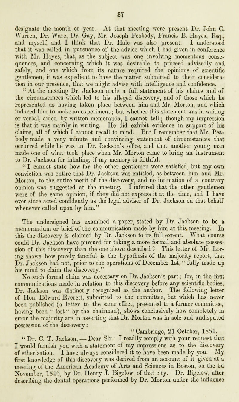 designate the month or year. At that meeting were present Dr. John C. Warren, Dr. Ware, Dr. Gay, Mr. Joseph Peabody, Francis B. Hayes, Esq., and myself, and I think that Dr. Hale was also present. I understood that it was called in pursuance of the advice which I had given in conference with Mr. Hayes, that, as the subject was one involving momentous conse- quences, and concerning which it was desirable to proceed advisedly and safely, and one which from its nature required the opinions of scientific gentlemen, it was expedient to have the matter submitted to their considera- tion in our presence, that we might advise with intelligence and confidence.  At the meeting Dr. Jackson made a full statement of his claims and of the circumstances which led to his alleged discovery, and of those which he represented as having taken place between him and Mr. Morton, and which induced him to make an experiment; but whether this statement was in writing or verbal, aided by written memoranda, I cannot tell; though my impression is that it was mainly in writing. He did exhibit evidence in support of his claims, all of which I cannot recall to mind. But I remember that Mr. Pea- body made a very minute and convincing statement of circumstances that occurred while he was in Dr. Jackson's office, and that another young man made one of what took place when Mr. Morton came to bring an instrument to Dr. Jackson for inhaling, if my memory is faithful. I cannot state how far the other gentlemen were satisfied, but my own conviction was entire that Dr. Jackson was entitled, as between him and Mr. Morton, to the entire merit of the discovery, and no intimation of a contrary opinion was suggested at the meeting. I inferred that the other gentlemen were of the same opinion, if they did not express it at the time, and I have ever since acted confidently as the legal adviser of Dr. Jackson on that behalf whenever called upon by him. The undersigned has examined a paper, stated by Dr. Jackson to be a memorandum or brief of the communication made by him at this meeting. In this the discovery is claimed by Dr. Jackson to its full extent. What course could Dr. Jackson have pursued for taking a more formal and absolute posses- sion of this discovery than the one above described 1 This letter of Mr. Bor- ing shows how purely fanciful is the hypothesis of the majority report, that Dr. Jackson had not, prior to the operations of December 1st,'' fully made up his mind to claim the discovery. No such formal claim was necessary on Dr. Jackson's part; for, in the first communications made in relation to this discovery before any scientific bodies, Dr. Jackson was distinctly recognized as the author. The following letter of Hon. Edward Everett, submitted to the committee, but which has never been published (a letter to the same effect, presented to a former committee, having been  lost by the chairman), shows conclusively how completely in error the majority are in asserting that Dr. Morton was in sole and undisputed possession of the discovery:  Cambridge, 21 October, 1851.  Dr. C. T. Jackson, — Dear Sir : I readily comply with your request that I would furnish you with a statement of my impressions as to the discovery of etherization. I have always considered it to have been made by you. My first knowledge of this discovery was derived from an account of it given at a meeting of the American Academy of Arts and Sciences in Boston, on the 3d November, 1846, by Dr. Henry J. Bigelow, of that city. Dr. Bigelow, after describing the dental operations performed by Dr. Morton under the influence