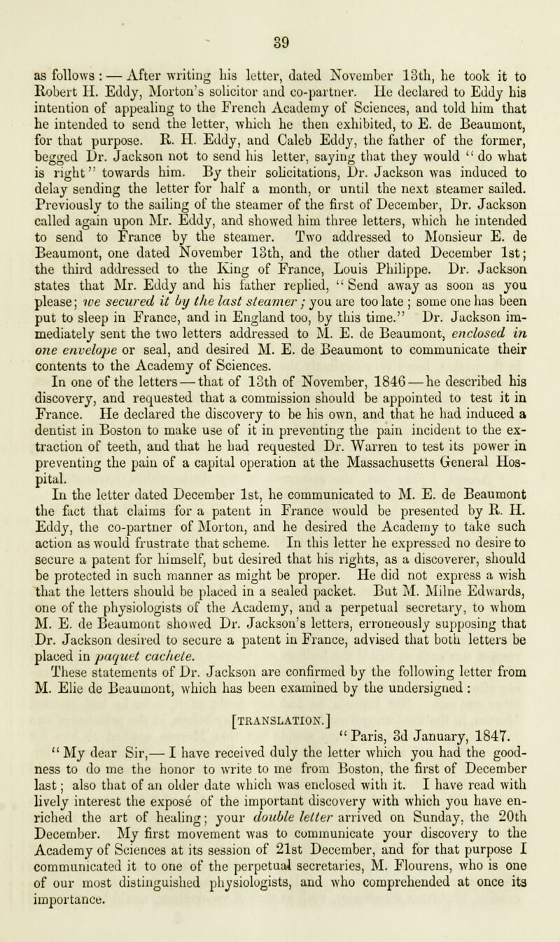 as follows : — After writing bis letter, dated November 13tb, he took it to Robert II. Eddy, Morton's solicitor and co-partner. He declared to Eddy bis intention of appealing to the French Academy of Sciences, and told him that he intended to send the letter, which be then exhibited, to E. de Beaumont, for that purpose. R. H. Eddy, and Caleb Eddy, the father of the former, begged Dr. Jackson not to send his letter, saying that they would  do what is right towards him. By their solicitations, Dr. Jackson was induced to delay sending the letter for half a month, or until the next steamer sailed. Previously to the sailing of the steamer of the first of December, Dr. Jackson called again upon Mr. Eddy, and showed him three letters, which he intended to send to France by the steamer. Two addressed to Monsieur E. de Beaumont, one dated November 13th, and the other dated December 1st; the third addressed to the King of France, Louis Philippe. Dr. Jackson states that Mr. Eddy and bis father replied,  Send away as soon as you please; we secured it by the last steamer ; you are too late ; some one has been put to sleep in France, and in England too, by this time. Dr. Jackson im- mediately sent the two letters addressed to M. E. de Beaumont, enclosed in one envelope or seal, and desired M. E. de Beaumont to communicate their contents to the Academy of Sciences. In one of the letters — that of 13th of November, 1846 — he described his discovery, and requested that a commission should be appointed to test it in France. He declared the discovery to be his own, and that he had induced a dentist in Boston to make use of it in preventing the pain incident to the ex- traction of teeth, and that he had requested Dr. Warren to test its power in preventing the pain of a capital operation at the Massachusetts General Hos- pital. In the letter dated December 1st, he communicated to M. E. de Beaumont the fact that claims for a patent in France would be presented by R. H. Eddy, the co-partner of Morton, and he desired the Academy to take such action as would frustrate that scheme. In this letter he expressed no desire to secure a patent for himself, but desired that his rights, as a discoverer, should be protected in such manner as might be proper. He did not express a wish that the letters should be placed in a sealed packet. But M. Milne Edwards, one of the physiologists of the Academy, and a perpetual secretary, to whom M. E. de Beaumont showed Dr. Jackson's letters, erroneously supposing that Dr. Jackson desired to secure a patent in France, advised that both letters be placed in paquet cachete. These statements of Dr. Jackson are confirmed by the following letter from M. Elie de Beaumont, which has been examined by the undersigned: [translation.] Paris, 3d January, 1847.  My dear Sir,— I have received duly the letter which you had the good- ness to do me the honor to write to me from Boston, the first of December last; also that of an older date which was enclosed with it. I have read with lively interest the expose of the important discovery with which you have en- riched the art of healing; your double letter arrived on Sunday, the 20th December. My first movement was to communicate your discovery to the Academy of Sciences at its session of 21st December, and for that purpose I communicated it to one of the perpetual secretaries, M. Flourens, who is one of our most distinguished physiologists, and who comprehended at once its importance.