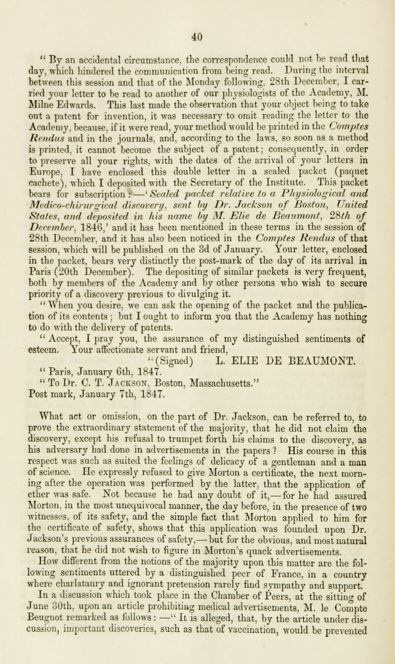  By an accidental circumstance, the correspondence could not be read that day, which hindered the communication from being read. During the interval between this session and that of the Monday following. 28th December, I car- ried your letter to be read to another of our physiologists of the Academy, M. Milne Edwards. This last made the observation that your object Wing to take out a patent for invention, it was necessary to omit reading the letter to the Academy, because, if it were read, your method would be printed in the Comptes Rendus and in the journals, and, according to the laws, so soon as a method is printed, it cannot become the subject of a patent; consequently, in order to preserve all your rights, with the dates of the arrival of your letters in Europe, I have enclosed this double letter in a sealed packet (paquet cachete), which I deposited with the Secretary of the Institute. This packet bears for subscription : —' Sealed packet relative to a Physiological and Medico-chintrgical discovery, sent by Dr. Jackson of Boston, United States, and deposited in his name by M. Elie de Beaumont, 28th of December, 1846,' and it has been mentioned in these terms in the session of 28th December, and it has also been noticed in the Comptes Rendus of that session, which will be published on the 3d of January. Your letter, enclosed in the packet, bears very distinctly the post-mark of the day of its arrival in Paris (20th December). The depositing of similar packets is very frequent, both by members of the Academy and by other persons who wish to secure priority of a discovery previous to divulging it.  When you desire, we can ask the opening of the packet and the publica- tion of its contents ; but I ought to inform you that the Academy has nothing to do with the delivery of patents.  Accept, I pray you, the assurance of my distinguished sentiments of esteem. Your affectionate servant and friend, '•(Signed) L. ELIE DE BEAUMONT.  Paris, January Gth, 1847.  To Dr. C. T. Jackson, Boston. Massachusetts. Post mark, January 7th, 1847. What act or omission, on the part of Dr. Jackson, can be referred to, to prove the extraordinary statement of the majority, that he did not claim the discovery, except his refusal to trumpet forth his claims to the discovery, as his adversary had done in advertisements in the papers 1 His course in this respect was such as suited the feelings of delicacy of a gentleman and a man of science. He expressly refused to give Morton a certificate, the next morn- ing after the operation was performed by the latter, that the application of ether was safe. Not because he had any doubt of it,— for he had assured Morton, in the most unequivocal manner, the day before, in the presence of two witnesses, of its safety, and the simple fact that Morton applied to him for the certificate of safety, shows that this application was founded upon Dr. Jacksons previous assurances of safety,— but for the obvious, and most natural reason, that he did not wish to figure in Morton's quack advertisements. How different from the notions of the majority upon this matter are the fol- lowing sentiments uttered by a distinguished peer of France, in a country where charlatanry and ignorant pretension rarely find sympathy and support. In a discussion which took place in the Chamber of Peers, at the sitting of June 80th, upon an article prohibiting medical advertisements, M. le Compte Beugnot remarked as follows: —It is alleged, that, by the article under dis- cussion, important discoveries, such as that of vaccination, would be prevented