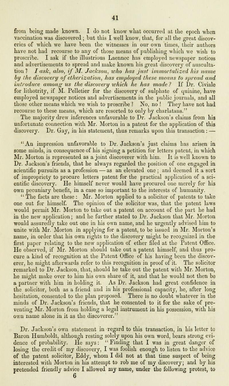 from being made known. I Jo not know what occurred at the epoch when vaccination was discovered ; but this I well know, that, for all the great discov- eries of which we have been the witnesses in our own times, their authors have not had recourse to any of those means of publishing which we wish to proscribe. I ask if the illustrious Laennec has employed newspaper noticos and advertisements to spread and make known his great discovery of ausculta- tion 1 I ask, also, if M. Jackson, who has just immortalized his name by the discovery of etherization, has employed these means to spread and introduce among us the discovery which he has made ? If Dr. Civiale for lithotrity, if M. Pelletier for the discovery of sulphate of quinine, have employed newspaper notices and advertisements in the public journals, and all those other means which we wish to proscribe 1 No, no ! They have not had recourse to these means, which are resorted to only by charlatans. The majority drew inferences unfavorable to Dr. Jackson's claims from his unfortunate connection with Mr. Morton in a patent for the application of this discovery. Dr. Gay, in his statement, thus remarks upon this transaction: — An impression unfavorable to Dr. Jackson's just claims has arisen in some minds, in consequence of his signing a petition for letters patent, in which Mr. Morton is represented as a joint discoverer with him. It is well known to Dr. Jackson's friends, that he always regarded the position of one engaged in scientific pursuits as a profession — as an elevated one ; and deemed it a sort of impropriety to procure letters patent for the practical application of a sci- entific discovery. He himself never would have procured one merely for his own pecuniary benefit, in a case so important to the interests of humanity.  The facts are these : Mr. Morton applied to a solicitor of patents to take one out for himself. The opinion of the solicitor was, that the patent laws would permit Mr. Morton to take out a patent on account of the part he had in the new application; and he further stated to Dr. Jackson that Mr. Morton would assuredly take out one in his own name, and he urgently advised him to unite with Mr. Morton in applying for a patent, to be issued in Mr. Morton's name, in order that his own rights to the discovery might be recognized in the first paper relating to the new application of ether filed at the Patent Office. He observed, if Mr. Morton should take out a patent himself, and thus pro- cure a kind of recognition at the Patent Office of his having been the discov- erer, he might afterwards refer to this recognition in proof of it. The solicitor remarked to Dr. Jackson, that, should he take out the patent with Mr. Morton, he might make over to him hi3 own share of it, and that he would not then be a partner with him in holding it. As Dr. Jackson had great confidence in the solicitor, both as a friend and in his professional capacity, he, after long hesitation, conseutcd to the plan proposed. There is no doubt whatever in the minds of Dr. Jackson's friends, that he consented to it for the sake of pre- venting Mr. Morton from holding a legal instrument in his possession, with his own name alone in it as the discoverer. Dr. Jackson's own statement in regard to this transaction, in his letter to Baron Humboldt, although resting solely upon his own word, bears strong evi- dence of probability. He says: Finding that I was in great danger of losing the credit of my discovery, I was foolish enough to listen to the advice of the patent solicitor, Eddy, whom I did not at that time suspect of being interested with Morton in his attempt to rob me of my discovery; and by his pretended friendly advice I allowed my name, under the following protest, to 6