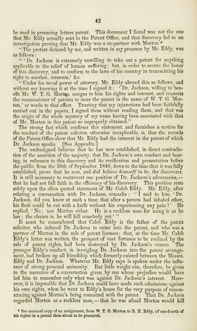 be used in procuring letters patent. This document I found was not the one that Mr. Eddy actually sent to the Patent Office, and that discovery led to an investigation proving that Mr. Eddy was a co-partner with Morton.*  The protest dictated by me, and written in my presence by Mr. Eddy, was as follows :  ' Dr. Jackson is extremely unwilling to take out a patent for anything applicable to the relief of human suffering ; but, in order to secure the honor of this discovery, and to conform to the laws of his country in transmitting his right to another, consents,' &c.  Under his usual power of attorney, Mr. Eddy altered this as follows, and without my knowing it at the time I signed it: ' Dr. Jackson, willing to ben- efit Mr. W. T. G. Morton, assigns to him his rights and interest, and requests the commissioner of patents to issue the patent in the name of W. T. G. Mor- ton,' or words to that effect. Trusting that my injunctions had been faithfully carried out in the papers, I signed them without reading them, and that was the origin of the whole mystery of my name having been associated with that of Mr. Morton in this patent so improperly obtained. The strong fact which confirms this statement, and furnishes a motive for the conduct of the patent solicitor, otherwise inexplicable, is, that the records of the Patent Office show that Mr. Eddy had the interest in the patent of which Dr. Jackson speaks. [See Appendix.] The undersigned believes that he has now established, in direct contradic- tion of the assertion of the majority, that Dr. Jackson's own conduct and bear- ing, in reference to this discovery and its verification and presentation before the public, from the 30th of September, 1846, down to the time that it was fully established, prove that he was, and did believe himself to be, the discoverer. It is still necessary to controvert one position of Dr. Jackson's adversaries,— that he had not full faith in the efficiency of his discovery. This position rests solely upon the often quoted statement of Mr. Caleb Eddy. Mr. Eddy, after relating a conversation with Dr. Jackson, remarks: I said to him, 'Dr. Jackson, did you know at such a time, that after a person had inhaled ether, his flesh could be cut with a knife without his experiencing any pain 1' He replied, ' No ; nor Morton either. -He is a reckless man for using it as he has ; the chance is, he will kill somebody yet.'  It must be remembered that Caleb Eddy is the father of the patent solicitor, who induced Dr. Jackson to enter into the patent, and who was a partner of Morton in the sale of patent licenses; that, at the time Mr. Caleb Eddy's letter was written, the prospect of vast fortunes to be realized by the sale of patent rights, had been destroyed by Dr. Jackson's course. The younger Eddy's conduct, in inveigling Dr. Jackson into the patent arrange- ment, had broken up all friendship which formerly existed between the Messrs. Eddy and Dr. Jackson. Whatever Mr. Eddy says is spoken under the influ- ence of strong personal animosity. But little weight can, therefore, be given to the narrative of a conversation given by one whose prejudice would have led him to remember only what was against Dr. Jackson's interest. More- over, it is impossible that Dr. Jackson could have made such admissions against his own rights, when he went to Eddy's house for the very purpose of remon- strating against Morton's being connected with the patent. That Dr. Jackson regarded Morton as a reckless man,— that he was afraid Morton would kill * See annexed copy of an assignment, from W. T. G. Morton, to K. H. Eddy, of one-fourth of his rights in a patent then about to be procured.