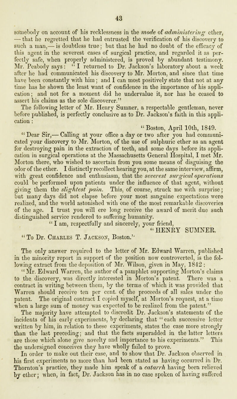 somebody on account of bis recklessness in tbe mode of administering ctber, — that he regretted that he had entrusted the verification of his discovery to such a man,— is doubtless true; but that he had no doubt of the efficacy of this agent in the severest cases of surgical practice, and regarded it as per- fectly safe, when properly administered, is proved by abundant testimony. Mr. Pcabody says: I returned to Dr. Jackson's laboratory about a week after he had communicated his discovery to Mr. Morton, and since that time have been constantly with him; and I can most positively state that not at any time has he shown the least want of confidence in the importance of his appli- cation ; and not for a moment did he undervalue it, nor has he ceased to assert his claims as the sole discoverer. The following letter of Mr. Henry Sumner, a respectable gentleman, never before published, is perfectly conclusive as to Dr. Jackson's faith in this appli- cation : Boston, April 10th, 1849. Dear Sir,— Calling at your office a day or two after you had communi- cated your discovery to Mr. Morton, of the use of sulphuric ether as an agent for destroying pain in the extraction of teeth, and some days before its appli- cation in surgical operations at the Massachusetts General Hospital, I met Mr. Morton there, who wished to ascertain from you some means of disguising the odor of the ether. I distinctly recollect hearing you, at the same interview, affirm, with great confidence and enthusiasm, that the severest surgical operations could be performed upon patients under the influence of that agent, without giving them the slightest pain. This, of course, struck me with surprise; but many days did not elapse before your most sanguine expectations were realized, and the world astonished with one of the most remarkable discoveries of the age. I trust you will ere long receive the award of merit due such distinguished service rendered to suffering humanity. I am, respectfully and sincerely, your friend, HENRY SUMNER.  To Dr. Charles T. Jackson, Boston.'' The only answer required to the letter of Mr. Edward Warren, published in the minority report in support of the position now controverted, is the fol- lowing extract from the deposition of Mr. Wilson, given in May, 1842 : Mr. Edward Warren, the author of a pamphlet supporting Morton's claims to the discovery, was directly interested in Morton's patent. There was a contract in writing between them, by the terms of which it was provided that Warren should receive ten per cent, of the proceeds of all sales under the patent. The original contract I copied myself, at Morton's request, at a time when a large sum of money was expected to be realized from the patent. The majority have attempted to discredit Dr. Jackson's statements of the incidents of his early experiments, by declaring that each successive letter written by him, in relation to these experiments, states the case more strongly than the last preceding; and that the facts superadded in the latter letters are those which alone give novelty and importance to his experiments. This the undersigned conceives they have wholly failed to prove. In order to make out their case, and to show that Dr. Jackson observed in his first experiments no more than had been stated as having occurred in Dr. Thornton's practice, they made him speak of a catarrh having been relieved by ether; when, in fact, Dr. Jackson has in no case spoken of having suffered