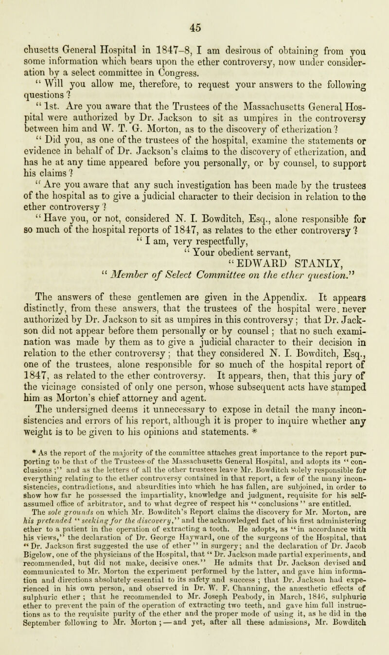 chusetts General Hospital in 1847-8, I am desirous of obtaining from you some information which bears upon the ether controversy, now under consider- ation by a select committee in Congress.  Will you allow me, therefore, to request your answers to the following questions ?  1st. Are you aware that the Trustees of the Massachusetts General Hos- pital were authorized by Dr. Jackson to sit as umpires in the controversy between him and W. T. G. Morton, as to the discovery of etherization ?  Did you, as one of the trustees of the hospital, examine the statements or evidence in behalf of Dr. Jackson's claims to the discovery of etherization, and has he at any time appeared before you personally, or by counsel, to support his claims ?  Are you aware that any such investigation has been made by the trustees of the hospital as to give a judicial character to their decision in relation to the ether controversy'? Have you, or not, considered N. I. Bowditch, Esq., alone responsible for so much of the hospital reports of 1847, as relates to the ether controversy 1  I am, very respectfully,  Your obedient servant, EDWARD STANLY,  Member of Select Committee on the ether question. The answers of these gentlemen are given in the Appendix. It appears distinctly, from these answers, that the trustees of the hospital were. never authorized by Dr. Jackson to sit as umpires in this controversy; that Dr. Jack- son did not appear before them personally or by counsel; that no such exami- nation was made by them as to give a judicial character to their decision in relation to the ether controversy; that they considered N. I. Bowditch, Esq., one of the trustees, alone responsible for so much of the hospital report of 1847, as related to the ether controversy. It appears, then, that this jury of the vicinage consisted of only one person, whose subsequent acts have stamped him as Morton's chief attorney and agent. The undersigned deems it unnecessary to expose in detail the many incon- sistencies and errors of his report, although it is proper to inquire whether any weight is to be given to his opinions and statements. * * As the report of the majority of the committee attaches great importance to the report pur- porting to be that of the Trustees-of the Massachusetts General Hospital, and adopts its  con- clusions ; and as the letters of all the other trustees leave Mr. Bowditch solely responsible for everything relating to the ether controversy contained in that report, a few of the many incon- sistencies, contradictions, and absurdities into which he has fallen, are subjoined, in order to show how far he possessed the impartiality, knowledge and judgment, recpuisite for his self- assumed office of arbitrator, and to what degree of respect his  conclusions  are entitled. The sole grounds on which Mr. Bowditch's Report claims the discovery for Mr. Morton, are his pretended  seeking for the discovery, and the acknowledged fact of his first administering ether to a patient in the operation of extracting a tooth. He adopts, as  in accordance with his views, the declaration of Dr. George Hayward, one of the surgeons of the Hospital, that  Dr. Jackson first suggested the use of ether  in surgery; and the declaration of Dr. Jacob Bigelow, one of the physicians of the Hospital, that  Dr. Jackson made partial experiments, and recommended, but did not make, decisive ones. He admits that Dr. Jackson devised and communicated to Mr. Morton the experiment performed by the latter, and gave him informa- tion and directions absolutely essential to its safety and success ; that Dr. Jackson had expe- rienced in his own person, and observed in Dr. W. F. Channing, the anaesthetic effects of sulphuric ether ; that he recommended to Mr. Joseph Peabody, in March, 1840, sulphuric ether to prevent the pain of the operation of extracting two teeth, and gave him full instruc- tions as to the requisite purity of the ether and the proper mode of using it, as he did in the September following to Mr. Morton; — and yet, after all these admissions, Mr. Bowditch