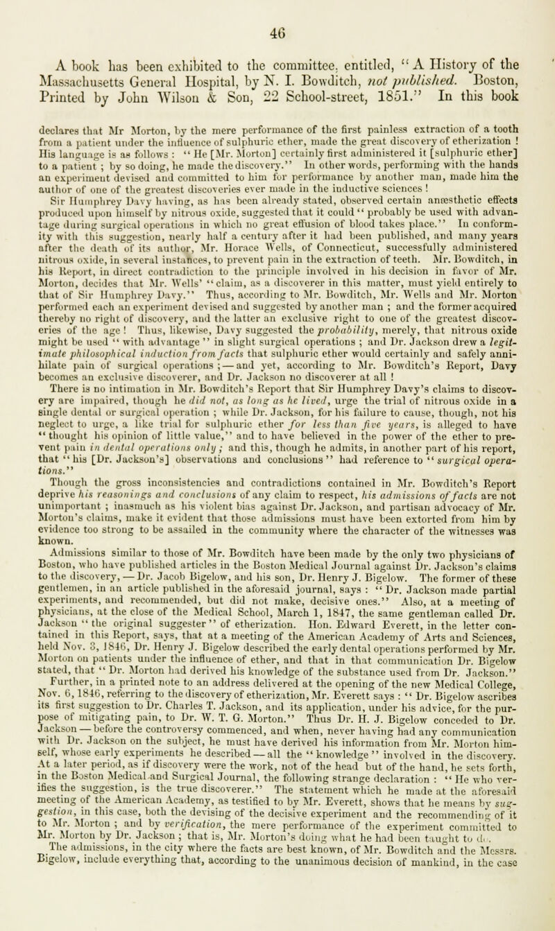 A book has been exhibited to the committee, entitled, A History of the Massachusetts General Hospital, by N. I. Bow-ditch, not published. Boston, Printed by John Wilson & Son, 22 School-street, 1851. In this book declares that Mr Morton, by the mere performance of the first painless extraction of a tooth from a patient under the influence of sulphuric ether, made the great discovery of etherization ! His language is an follows : He [Mr. Morton] certainly first administered it [sulphuric ether] to a patient ; by so doing, he made the discovery. In other words, performing with the hands an experiment devised and committed to him fur performance by another man, made him the author of one of the greatest discoveries ever made in the iuductive sciences ! Sir Humphrey Davy having, as has been already stated, observed certain antesthctic effects produced upon himself by nitrous oxide, suggested that it could  probably be used with advan- tage during surgical operations in which no great effusion of blood takes place. Iu conform- ity with this suggestion, nearly half a century after it had been published, and many years after the death of its author, Mr. Horace Wells, of Connecticut, successfully administered nitrous oxide, in several instances, to prevent pain in the extraction of teeth. Mr. Bowditch, in his Report, in direct contradiction to the principle involved in his decision in favor of Mr. Morton, decides that Mr. Wells' claim, as a discoverer in this matter, must yield entirely to that of Sir Humphrey Davy. Thus, according to Mr. Bowditch, Mr. Wells and Mr. Morton performed each an experiment devised and suggested by another man ; and the former acquired thereby no right of discovery, and the latter an exclusive right to one of the greatest discov- eries of the age! Thus, likewise, Davy suggested the probability, merely, that nitrous oxide might be used  with advantage  in slight surgical operations ; and Dr. Jackson drew a legit- imate philosophical induction from facts that sulphuric ether would certainly and safely anni- hilate pain of surgical operations; — and yet, according to Mr. Bowditch'a Report, Davy becomes an exclusive discoverer, and Dr. Jackson no discoverer at all ! There is no intimation in Mr. Bowditch's Report that Sir Humphrey Davy's claims to discov- ery are impaired, though he did not, as long as he livett, urge the trial of nitrous oxide in a single dental or surgical operation ; while Dr. Jackson, for his failure to cause, though, not his neglect to urge, a like trial for sulphuric ether for less than five years, is alleged to have 11 thought his opinion of little value, and to have believed in the power of the ether to pre- vent pain in dental operations only ; and this, though he admits, in another part of his report, that his [Dr. Jackson's] observations and conclusions had reference to surgical opera- tions. Though the gross inconsistencies and contradictions contained in Mr. Bowditch's Report deprive A is reasonings and conclusions of any claim to respect, his admissions of fads are not unimportant ; inasmuch as his violent bias against Dr. Jackson, and partisan advocacy of Mr. Morton's claims, make it evident that those admissions must have been extorted from him by evidence too strong to be assailed in the community where the character of the witnesses was known. Admissions similar to those of Mr. Bowditch have been made by the only two physicians of Boston, who have published articles in the Boston Medical Journal against Dr. Jackson's claims to the discovery, — Dr. Jacob Bigelow, and his son, Dr. Henry J. Bigelow. The former of these gentlemen, in an article published in the aforesaid journal, says :  Dr. Jackson made partial experiments, and recommended, but did not make, decisive ones. Also, at a meeting of physicians, at the close of the Medical School, March 1, 1847, the same gentleman called Dr. Jackson  the original suggester  of etherization. Hon. Edward Everett, in the letter con- tained in this Report, says, that at a meeting of the American Academy of Arts and Sciences, held Nov. 3, 184G, Dr. Henry J. Bigelow described the early dental operations performed by Mr. Morton on patients under the influence of ether, and that in that communication Dr. Bigelow stated, that  Dr. Morton had derived his knowledge of the substance used from Dr. Jackson. Further, in a printed note to an address delivered at the opening of the new Medical College, Nov. 6,1846, referring to the discovery of etherization, Mr. Everett says :  Dr. Bigelow ascribes its first suggestion to Dr. Charles T. Jackson, and its application, under his advice, for the pur- pose of mitigating pain, to Dr. W. T. G. Morton. Thus Dr. H. J. Bigelow conceded to Dr. Jackson — before the controversy commenced, and when, never having had any communication with Dr. Jackson on the subject, he must have derived his information from Mr. Morton him- self, whose early experiments he described —all the knowledge involved in the discovery. At a later period, as if discovery were the work, not of the head but of the hand, he sets forth, in the Boston Medical and Surgical Journal, the following strange declaration :  He who ver- ifies the suggestion, is the true discoverer. The statement which he made at the aforesaid meeting of the American Academy, as testified to by Mr. Everett, shows that he means by sug- gestion, in this case, both the devising of the decisive experiment and the recommending of it to Mr. Morton ; and by verification, the mere performance of the experiment committed to Mr. Morton by Dr. Jackson; that is, Mr. Morton's doing what he had been taught to d. . The admissions, in the city where the facts are best known, of Mr. Bowditch and the Messrs. Bigelow, include everything that, according to the unanimous decision of mankind, in the case