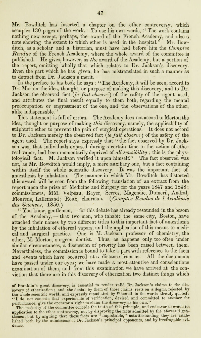 Mr. Bowditch has inserted a chapter on the ether controversy, which occupies 130 pages of the work. To use his own words,  The work contains nothing new except, perhaps, the award of the French Academy, and also a note showing the extent to which ether is used in the hospital. Mr. Bow- ditch, as a scholar and a historian, must have had before him the Comptes Rendus of the French Academy, where the whole award of the committee is published. He gives, however, as the award of the Academy, but a portion of the report, omitting wholly that which relates to Dr. Jackson's discovery. Even the part which he has given, he has mistranslated in such a manner as to detract from Dr. Jackson's merit. In the preface to his book he says : The Academy, it will be seen, accord to Dr. Morton the idea, thought, or purpose of making this discovery, and to Dr. Jackson the observed fact (le fait observe) of the safety of the agent used, and attributes the final result ecrually to them both, regarding the mental preoccupation or engrossment of the one, and the observations of the other, alike indispensable. This statement is full of errors. The Academy does not accord to Morton the idea, thought or purpose of making this discovery, namely, the applicability of sulphuric ether to prevent the pain of surgical operations. It does not accord to Dr. Jackson merely the observed fact (Je fait observe) of the safety of the agent used. The report says expressly that  the fact observed by Dr. Jack- son was, that individuals exposed during a certain time to the action of ethe- real vapor, had been momentarily deprived of all sensibility; this is the phys- iological fact. M. Jackson verified it upon himself. The fact observed was not, as Mr. Bowditch would imply, a mere auxiliary one, but a fact containing within itself the whole scientific discovery. It was the important fact of anaesthesia by inhalation. The manner in which Mr. Bowditch has distorted this award will be seen from the following translation of an extract from the report upon the prize of Medicine and Surgery for the years 1847 and 1848; commissioners, MM. Velpeau, Rayer, Serres, Magendie, Dumeril, Andral, Flourens, Lallemand ; Roux, chairman. (Comptes Rendus de I'Academie des Sciences, 1850.)  You know, gentlemen,— for this debate has already resounded in the bosom of the Academy,— that two men, who inhabit the same city, Boston, have attached their names by two different titles to this important fact of anaesthesia by the inhalation of ethereal vapors, and the application of this means to medi- cal and surgical practice. One is M. Jackson, professor of chemistry, the other, M. Morton, surgeon dentist. Thus, as happens only too often under similar circumstances, a discussion of priority has been raised between them. Nevertheless, the commission is bound to take a part with reference to the facts and events which have occurred at a distance from us. All the documents have passed under our eyes; we have made a most attentive and conscientious examination of them, and from this examination we have arrived at the con- viction that there are in this discovery of etherization two distinct things which of Franklin's great discovery, is essential to render valid Dr. Jackson's claims to the dis- oovery of etherization ; and the denial by them of those claims rests on a dogma rejected by the whole scientific world, and expressly repudiated by Whewell in the words already quoted :  I do not concede that experiments of verification, devised and committed to another for performance, give the operator a right to claim the discovery as his own. The majority of the committee concede the truth of this principle, and endeavor to evade its application to the ether controversy, not by disproving the facts admitted by the aforesaid gen- tlemen, but by arguing that those facts are  improbable, notwithstanding they are estab- lished both by the admissions of Dr. Jackson's principal opponents, and by irrefragable evi- dence.