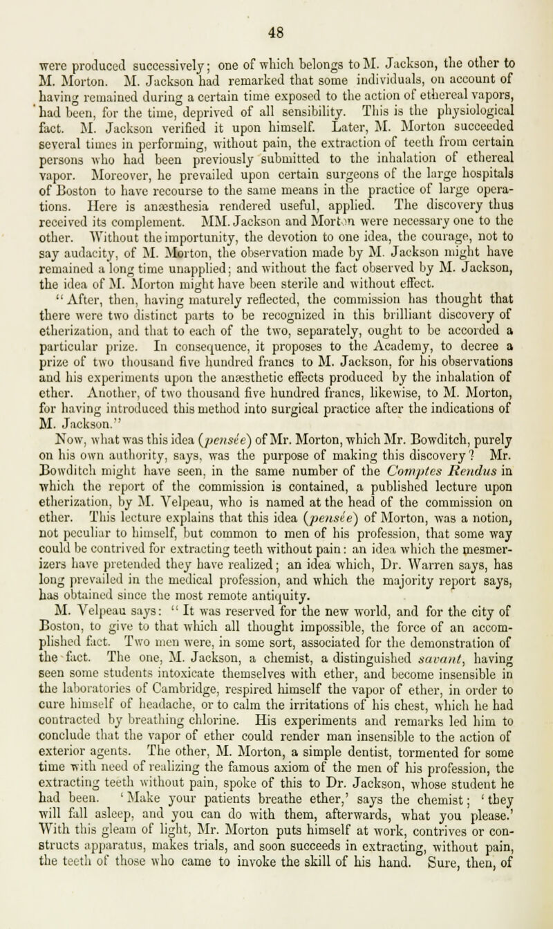 were produced successively; one of which belongs toM. Jackson, the other to M. Morton. M. Jackson had remarked that some individuals, on account of having remained during a certain time exposed to the action of ethereal vapors, ' had been, for the time, deprived of all sensibility. This is the physiological fact. M. Jackson verified it upon himself. Later, M. Morton succeeded several times in performing, without pain, the extraction of teeth from certain persons who had been previously submitted to the inhalation of ethereal vapor. Moreover, he prevailed upon certain surgeons of the large hospitals of Boston to have recourse to the same means in the practice of large opera- tions. Here is anaesthesia rendered useful, applied. The discovery thus received its complement. MM. Jackson and Morton were necessary one to the other. Without the importunity, the devotion to one idea, the courage, not to say audacity, of M. Morton, the observation made by M. Jackson might have remained a long time unapplied; and without the fact observed by M. Jackson, the idea of M. Morton might have been sterile and without effect. After, then, having maturely reflected, the commission has thought that there were two distinct parts to be recognized in this brilliant discovery of etherization, and that to each of the two, separately, ought to be accorded a particular prize. In consequence, it proposes to the Academy, to decree a prize of two thousand five hundred francs to M. Jackson, for his observations and his experiments upon the anaesthetic effects produced by the inhalation of ether. Another, of two thousand five hundred francs, likewise, to M. Morton, for having introduced this method into surgical practice after the indications of M. Jackson. Now, what was this idea (peusee) of Mr. Morton, which Mr. Bowditch, purely on his own authority, says, was the purpose of making this discovery? Mr. Bowditch might have seen, in the same number of the Comptes Rendus in which the report of the commission is contained, a published lecture upon etherization, by M. Velpeau, who is named at the head of the commission on ether. This lecture explains that this idea (jpensie) of Morton, was a notion, not peculiar to himself, but common to men of his profession, that some way could be contrived for extracting teeth without pain: an idea which the mesmer- izers have pretended they have realized; an idea which, Dr. Warren says, has long prevailed in the medical profession, and which the majority report says, has obtained since the most remote antiquity. M. Velpeau says:  It was reserved for the new world, and for the city of Boston, to give to that which all thought impossible, the force of an accom- plished fact. Two men were, in some sort, associated for the demonstration of the fact. The one, M. Jackson, a chemist, a distinguished savant, having seen some students intoxicate themselves with ether, and become insensible in the laboratories of Cambridge, respired himself the vapor of ether, in order to cure himself of headache, or to calm the irritations of his chest, which he had contracted by breathing chlorine. His experiments and remarks led him to conclude that the vapor of ether could render man insensible to the action of exterior agents. The other, M. Morton, a simple dentist, tormented for some time with need of realizing the famous axiom of the men of his profession, the extracting teeth without pain, spoke of this to Dr. Jackson, whose student he had been. ' Make your patients breathe ether,' says the chemist; ' they will fall asleep, and you can do with them, afterwards, what you please.' With this gleam of light, Mr. Morton puts himself at work, contrives or con- structs apparatus, makes trials, and soon succeeds in extracting, without pain, the teeth of those who came to invoke the skill of his hand. Sure, then, of