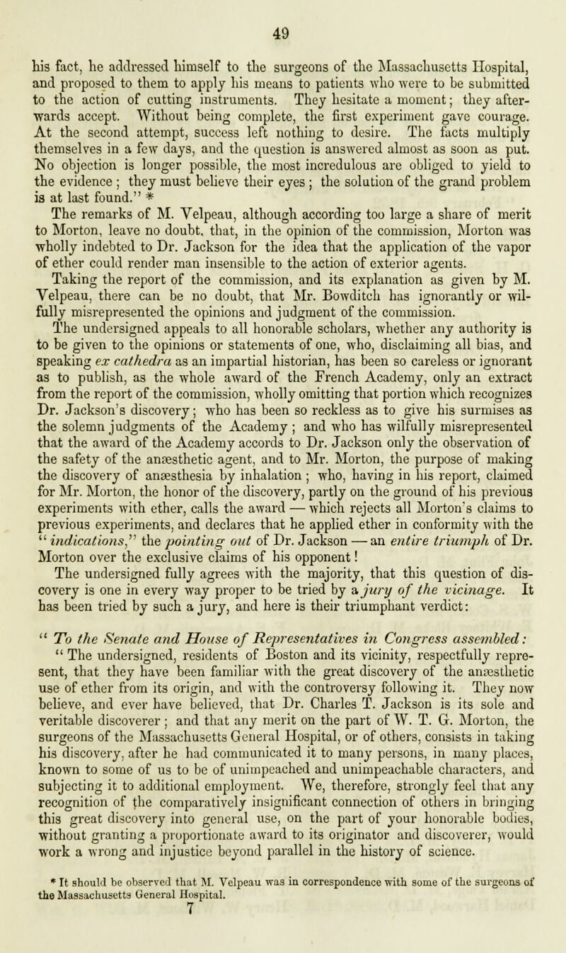 his fact, he addressed himself to the surgeons of the Massachusetts Hospital, and proposed to them to apply his means to patients who were to be submitted to the action of cutting instruments. They hesitate a moment; they after- wards accept. Without being complete, the first experiment gave courage. At the second attempt, success left nothing to desire. The facts multiply themselves in a few days, and the question is answered almost as soon as put. No objection is longer possible, the most incredulous are obliged to yield to the evidence ; they must believe their eyes ; the solution of the grand problem is at last found. * The remarks of M. Velpeau, although according too large a share of merit to Morton, leave no doubt, that, in the opinion of the commission, Morton was wholly indebted to Dr. Jackson for the idea that the application of the vapor of ether could render man insensible to the action of exterior agents. Taking the report of the commission, and its explanation as given by M. Velpeau, there can be no doubt, that Mr. Bowditch has ignorantly or wil- fully misrepresented the opinions and judgment of the commission. The undersigned appeals to all honorable scholars, whether any authority is to be given to the opinions or statements of one, who, disclaiming all bias, and speaking ex cathedra as an impartial historian, has been so careless or ignorant as to publish, as the whole award of the French Academy, only an extract from the report of the commission, wholly omitting that portion which recognizes Dr. Jackson's discovery; who has been so reckless as to give his surmises as the solemn judgments of the Academy ; and who has wilfully misrepresented that the award of the Academy accords to Dr. Jackson only the observation of the safety of the anaesthetic agent, and to Mr. Morton, the purpose of making the discovery of anaesthesia by inhalation; who, having in his report, claimed for Mr. Morton, the honor of the discovery, partly on the ground of his previous experiments with ether, calls the award — which rejects all Morton's claims to previous experiments, and declares that he applied ether in conformity with the  indications the pointing out of Dr. Jackson — an entire triumph of Dr. Morton over the exclusive claims of his opponent! The undersigned fully agrees with the majority, that this question of dis- covery is one in every way proper to be tried by a, jury of the vicinage. It has been tried by such a jury, and here is their triumphant verdict:  To the Senate and House of Representatives in Congress assembled:  The undersigned, residents of Boston and its vicinity, respectfully repre- sent, that they have been familiar with the great discovery of the anesthetic use of ether from its origin, and with the controversy following it. They now believe, and ever have believed, that Dr. Charles T. Jackson is its sole and veritable discoverer; and that any merit on the part of W. T. G. Morton, the surgeons of the Massachusetts General Hospital, or of others, consists in taking his discovery, after he had communicated it to many persons, in many places, known to some of us to be of unimpeached and unimpeachable characters, and subjecting it to additional employment. We, therefore, strongly feel that any recognition of the comparatively insignificant connection of others in bringing this great discovery into general use, on the part of your honorable bodies, without granting a proportionate award to its originator and discoverer, would work a wrong and injustice beyond parallel in the history of science. * It should be observed that M. Velpeau was in correspondence with some of the surgeons of the Massachusetts General Hospital. 7