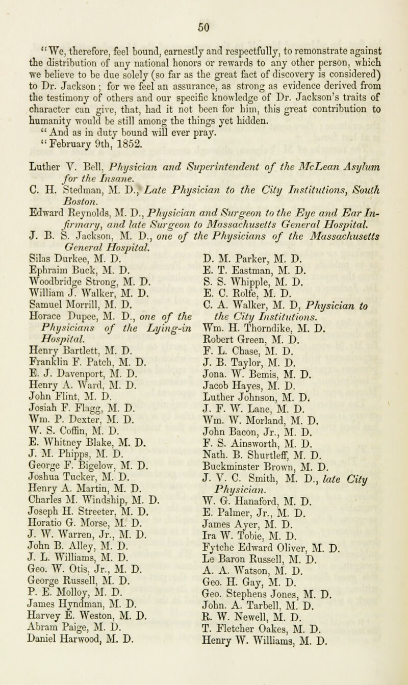 We, therefore, feel bound, earnestly and respectfully, to remonstrate against the distribution of any national honors or rewards to any other person, which we believe to be due solely (so far as the great fact of discovery is considered) to Dr. Jackson ; for we feel an assurance, as strong as evidence derived from the testimony of others and our specific knowledge of Dr. Jackson's traits of character can give, that, had it not been for him, this great contribution to humanity would be still among the things yet hidden.  And as in duty bound will ever pray.  February 9th, 1852. Luther V. Bell, Physician and Superintendent of the McLean Asylum for the Insane. C. H. Stedman, M. D., Late Physician to the City Institutions, South Boston. Edward Reynolds, M. D., Physician and Surgeon to the Eye and Ear In- firmary, and late Surgeon to Massachusetts General Hospital. J. B. S. Jackson, M. D., one of the Physicians of the Massachusetts General Hospital. D. M. D. D., one of the the Lying-in Silas Durkee, M. D. Ephraim Buck, M. D. Woodbridge Strong, M. D. William J. Walker, M. D. Samuel Morrill, M. Horace Dupee, M. Physicians of Hospital. Henry Bartlctt, M. D. Franklin F. Patch, M. D. E. J. Davenport, M. D. Henry A. Ward, M. D. John Flint, M. D. Josiah F. Flagg, M. D. Wm. P. Dexter, M. D. W. S. Coffin, M. D. E. Whitney Blake, M. D. J. M. Phipps, M. D. George F. Bigelow, M. D. Joshua Tucker, M. D. Henry A. Martin, M. D. Charles M. Windship, M. D. Joseph H. Streeter, M. D. Horatio G. Morse, M. D. J. W. Warren, Jr., M. D. John B. Alley, M. D. J. L. Williams, M. D. Geo. W. Otis, Jr., M. D. George Russell, M. D. P. E. Molloy, M. D. James Hyndman, M. D. Harvey E. Weston, M. D. Abram Paige, M. D. Daniel Harwood, M. D. Parker, M. D. E. T. Eastman, M. D. S. S. Whipple, M. D. E. C. Rolfe, M. D. C. A. Walker, M. D, Physician to the City Institutions. Wm. H. Thorndike, M. D. Robert Green, M. D. F. L. Chase, M. D. J. B. Taylor, M. D. Jona. W. Bemis, M. D. Jacob Hayes, M. D. Luther Johnson, M. D. J. F. W. Lane, M. D. Wm. W. Morland, M. D. John Bacon, Jr., M. D. F. S. Ainsworth, M. D. Nath. B. Shurtleff, M. D. Buckminster Brown, M. D. J. V. C. Smith, M. D., late City Physician. W. G. Hanaford, M. D. E. Palmer, Jr., M. D. James Ayer, M. D. Ira W. Tobie, M. D. Fytche Edward Oliver, M. D. Le Baron Russell, M. D. A. A. Watson, M. D. Geo. H. Gay, M. D. Geo. Stephens Jones, M. D. John. A. Tarbell, M. D. R. W. Newell, M. D. T. Fletcher Oakes, M. D. Henry W. Williams, M. D.