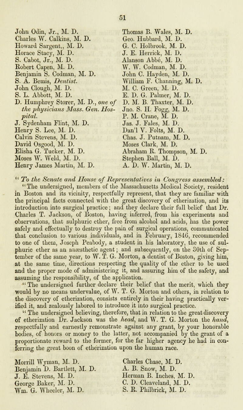 John Odin, Jr., M. D. Thomas B. Wales, M. D. Charles W. Calkins, M. D. Geo. Hubbard, M. D. Howard Sargent,, M. D. G. C. Holbrook, M. D. Horace Stacy, M. D. J. E. Herrick, M. D. S. Cabot, Jr., M. D. Alanson Abbe, M. D. Robert Capen, M. D. W. W. Codman, M. D. Benjamin S. Codman, M. D. John C. Hayden, M. D. S. A. Bemis, Dentist. William F. Channing, M. D. John Clough, M. D. M. C. Green, M. D. S. L. Abbott, M. D. E. D. G. Palmer, M. D. D. Humphrey Storer, M. D., one of D. M. B. Thaxter, M. D. the physicians Mass. Gen. Hos- Jno. S. H. Fogg, M. D. pital. P. M. Crane, M. D. J. Sydenham Flint, M. D. Jas. J. Fales, M. D. Henry S. Lee, M. D. Dan'l V. Folts, M. D. Calvin Stevens, M. D. Chas. J. Putnam, M. D. David Osgood, M. D. Moses Clark, M. D. Elisha G. Tucker, M. D. Abraham R. Thompson, M. D. Moses W. Weld, M. D. Stephen Ball, M. D. Henry James Martin, M. D. A. D. W. Martin, M. D. To the Senate and House of Representatives in Congress assembled: The undersigned, members of the Massachusetts Medical Society, resident in Boston and its vicinity, respectfully represent, that they are familiar with the principal facts connected with the great discovery of etherization, and its introduction into surgical practice; and they declare their full belief that Dr. Charles T. Jackson, of Boston, having inferred, from his experiments and observations, that sulphuric ether, free from alcohol and acids, has the power safely and effectually to destroy the pain of surgical operations, communicated that conclusion to various individuals, and in February, 1846, recommended to one of them, Joseph Peabody, a student in his laboratory, the use of sul- phuric ether as an anesthetic agent; and subsequently, on the 30th of Sep- tember of the same year, to W. T. G. Morton, a dentist of Boston, giving him, at the same time, directions respecting the quality of the ether to be used and the proper mode of administering it, and assuring him of the safety, and assuming the responsibility, of the application. The undersigned further declare their belief that the merit, which they would by no means undervalue, of W. T. G. Morton and others, in relation to the discovery of etherization, consists entirely in their having practically ver- ified it, and zealously labored to introduce it into surgical practice. The undersigned believing, therefore, that in relation to the great discovery of etherization Dr. Jackson was the head, and W. T. G. Morton the hand, respectfully and earnestly remonstrate against any grant, by your honorable bodies, of honors or money to the latter, not accompanied by the grant of a proportionate reward to the former, for the far higher agency he had in con- ferring the great boon of etherization upon the human race. Morrill Wyman, M. D. Charles Chase, M. D. Benjamin D. Bartlett, M. D. A. B. Snow, M. D. J. E. Stevens, M. D. Herman B. Inches, M. D. George Baker, M. D. C. D. Cleaveland, M. D. Wm. G. Wheeler, M. D. S. R. Philbrick, M. D.