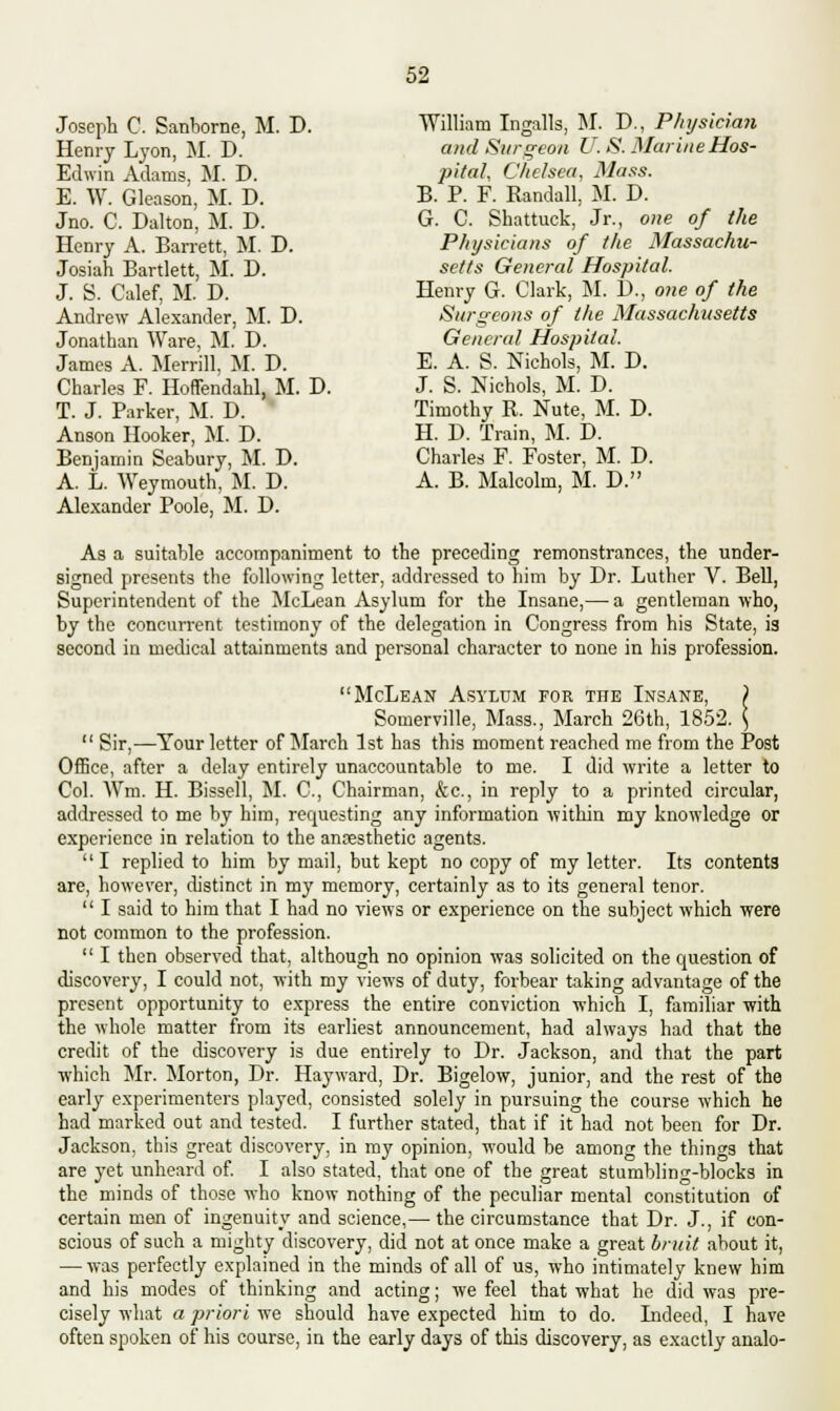 Joseph C. Sanborne, M. D. Henry Lyon, M. D. Edwin Adams, M. D. E. W. Gleason, M. D. Jno. C. Dalton, M. D. Henry A. Barrett, M. D. Josiah Bartlett, M. D. J. S. Calef, M. D. Andrew Alexander, M. D. Jonathan Ware, M. D. James A. Merrill, M. D. Charles F. Hoffendahl, M. D. T. J. Parker, M. D. Anson Hooker, M. D. Benjamin Seabury, M. D. A. L. Weymouth, M. D. Alexander Poole, M. D. William Ingalls, M. D., Physician and Surgeon U. S. Marine Hos- pital, Chelsea, Mass. B. P. F. Randall, M. D. G. C. Shattuck, Jr., one of the Physicians of the Massachu- setts General Hospital. Henry G. Clark, M. D., one of the Surgeons of the Massachusetts General Hospital. E. A. S. Nichols, M. D. J. S. Nichols, M. D. Timothy R. Nute, M. D. H. D. Train, M. D. Charles F. Foster, M. D. A. B. Malcolm, M. D. As a suitable accompaniment to the preceding remonstrances, the under- signed presents the following letter, addressed to him by Dr. Luther V. Bell, Superintendent of the McLean Asylum for the Insane,— a gentleman who, by the concurrent testimony of the delegation in Congress from his State, is second in medical attainments and personal character to none in his profession. McLean Asylum for the Insane, ) Somerville, Mass., March 26th, 1852. \  Sir,—Tour letter of March 1st has this moment reached me from the Post Office, after a delay entirely unaccountable to me. I did write a letter to Col. Wm. H. Bissell, M. C, Chairman, &c, in reply to a printed circular, addressed to me by him, requesting any information within my knowledge or experience in relation to the anaesthetic agents.  I replied to him by mail, but kept no copy of my letter. Its contents are, however, distinct in my memory, certainly as to its general tenor.  I said to him that I had no views or experience on the subject which were not common to the profession.  I then observed that, although no opinion was solicited on the question of discovery, I could not, with my views of duty, forbear taking advantage of the present opportunity to express the entire conviction which I, familiar with the whole matter from its earliest announcement, had always had that the credit of the discovery is due entirely to Dr. Jackson, and that the part which Mr. Morton, Dr. Hayward, Dr. Bigelow, junior, and the rest of the early experimenters played, consisted solely in pursuing the course which he had marked out and tested. I further stated, that if it had not been for Dr. Jackson, this great discovery, in my opinion, would be among the things that are yet unheard of. I also stated, that one of the great stumbling-blocks in the minds of those who know nothing of the peculiar mental constitution of certain men of ingenuity and science,— the circumstance that Dr. J., if con- scious of such a mighty discovery, did not at once make a great bruit about it, — was perfectly explained in the minds of all of us, who intimately knew him and his modes of thinking and acting; we feel that what he did was pre- cisely what a priori we should have expected him to do. Indeed, I have often spoken of his course, in the early days of this discovery, as exactly analo-