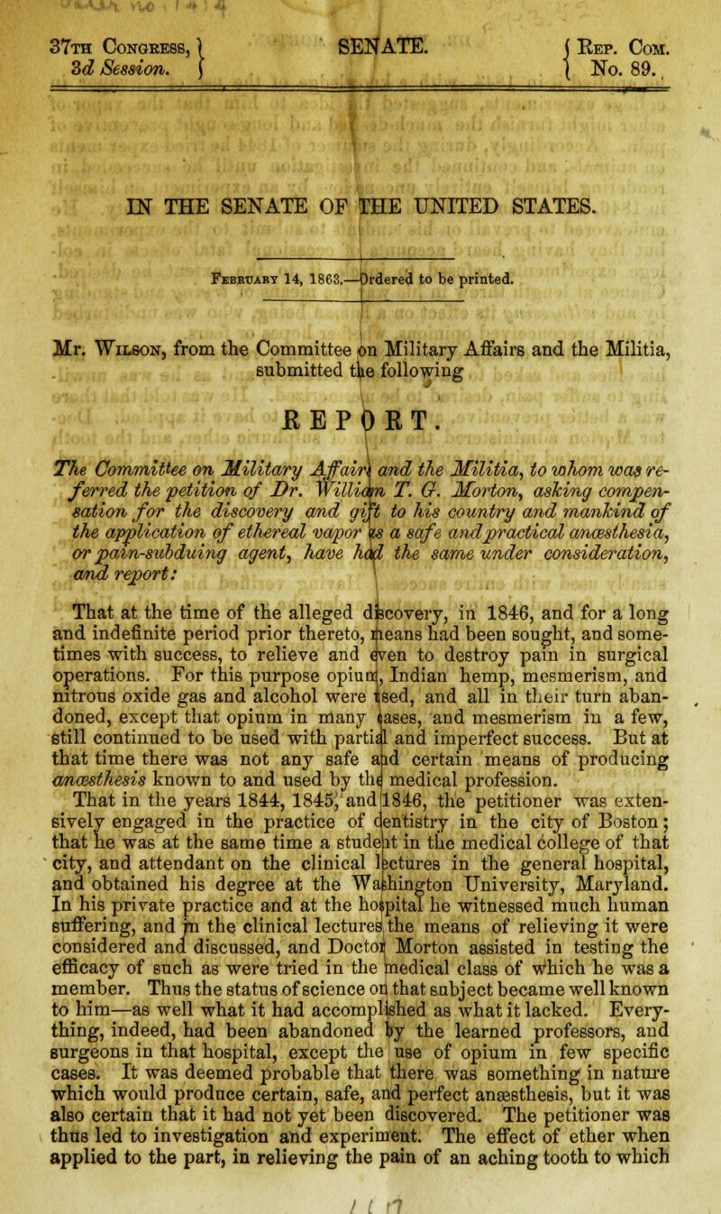 37th Congress, 3d Session. SENATE. ( Rep. Com. ( No. 89., IN THE SENATE OF THE UNITED STATES. February 14, 1868.—brdered to be printed Mr. Wilson, from the Committee on Military Affairs and the Militia, submitted t^e following REPORT. 0 The Committee on Military Affain and the Militia, to whom was re- ferred the petition of Dr. Willia m T. O. Morton, asking compen- sation for the discovery and g\ 't to his country and mankind of the application of ethereal vapor\s a safe and practical ancesthesia, or pain-subduing agent, have had the same under consideration, and report: \ That at the time of the alleged discovery, in 1846, and for a long and indefinite period prior thereto, means had been sought, and some- times with success, to relieve and even to destroy pain in surgical operations. For this purpose opiurri, Indian hemp, mesmerism, and nitrous oxide gas and alcohol were tsed, and all in their turn aban- doned, except that opium in many iases, and mesmerism in a few, still continued to be used with partid and imperfect success. But at that time there was not any safe aid certain means of producing anossthesis known to and used by th< medical profession. That in the years 1844, 1845J1 and 1846, the petitioner was exten- sively engaged in the practice of cen'tistry in the city of Boston; that he was at the same time a studeit in the medical college of that city, and attendant on the clinical bctures in the general hospital, and obtained his degree at the Washington University, Maryland. In his private practice and at the hoipital he witnessed much human suffering, and jn the clinical lectures,the means of relieving it were considered and discussed, and Doctor Morton assisted in testing the efficacy of such as were tried in the medical class of Which he was a member. Thus the status of science on that subject became well known to him—as well what it had accomplished as what it lacked. Every- thing, indeed, had been abandoned try the learned professors, and surgeons in that hospital, except the use of opium in few specific cases. It was deemed probable that there was something in nature which would produce certain, safe, and perfect ansesthesis, but it was also certain that it had not yet been discovered. The petitioner was thus led to investigation and experiment. The effect of ether when applied to the part, in relieving the pain of an aching tooth to which