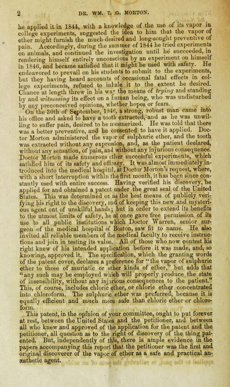 lie applied it in 1844, with a knowledge of the use of its vapor in college experiments, suggested the idea to him that the vapor of ether might furnish the much-desired and long-sought preventive of pain. Accordingly, during the summer of 1844 he tried experiments on animals, and continued the investigation until he succeeded, in rendering himself entirely unconscious by an experiment on himself in 1846, and became satisfied that it might be used with safety. He endeavored to prevail on his students to submit to the experiments, but they having heard accounts of occasional fatal effects in _ col- lege experiments, refused to inhale it to the extent he desired. Chance at length threw in his waj the means of trying and standing by and witnessing its effect on a human being, who was undisturbed by any preconceived opinions, whether hopes or fears. On'the 30th of September, 1846, a strong, robust man came into his office and asked to have a tooth extracted, and as he was unwil- ling to suffer pain, desired to be nesmerized. He was told that there was a better preventive, and he consented to have it applied. Doc- tor Morton administered the vap>r of sulphuric ether, and the tooth was extracted without any expression, and, as the patient declared, without any sensation, of pain, and without any injurious consequence. Doctor Morton made numerous ether successful experiments, which satisfied him of its safety and efficacy. It was.almost immediately in- troduced into the medical hospital, at Doctor Morton's request, where, with a short interruption within the first month, it has be,en since con- stantly used with entire success. Having verified his discovery, he applied for and obtained a patect under the great seal of the United States. This was determined od as the best means of publicly veri- fying his right to the discovery, and of keeping this new and mysteri- ous agent out of unskilful hands; but in order to extend its benefits to the utmost limits of safety, he at once gave free permission of its use to all public institutions which Doctor Warren, senior sur- geon of the medical hospital of Boston, saw fit to name. He also invited all reliable members of the medical faculty to receive instruc- tions and join in testing its value. All of those who now contest his right knew of his intended application before it was made, and, so knowing, approved it. The specification, which the granting words of the patent cover, declares a preference for  the vapor of sulphuric ether to those of muriatic or other kinds of ether, but adds that any such may be employed which will properly produce the state of insensibility, without any injurious consequences to the patient. This, of course, includes chloric ether, or chloric ether concentrated into chloroform. The sulphuric ether was preferred, because it is equally efficient and much more safe than chloric ether or chloro- form. This patent, in the opinion of your committee, ought to put forever at rest, between the United States and the petitioner, and between all who knew and approved of the application for the patent and the petitioner, all question as to the right of discovery of the thing pat- ented. But, independently of this, there is ample evidence in the papers accompanying this report that the petitioner was the first and original discoverer of the vapor of ether as a safe and practical an- aesthetic agent. •