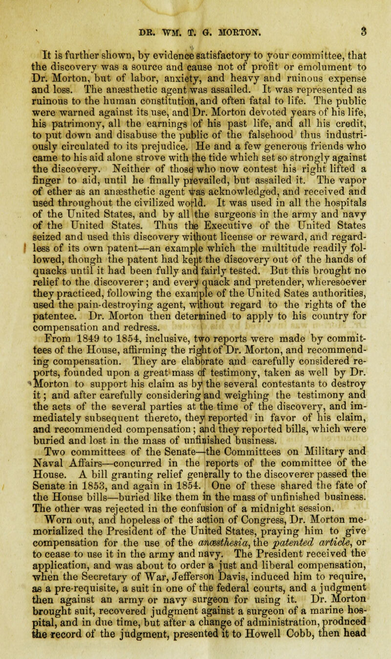 It is further shown, by evidence satisfactory to your committee, that the discovery was a source and cause not of profit or emolument to Dr. Morton, but of labor, anxiety, and heavy and ruinous expense and loss. The ansesthetic agent was assailed. It was represented as ruinous to the human constitution, and often fatal to life. The public were warned against its use, and Dr. Morton devoted years of his life, his patrimony, all the earnings of his past life, and all his credit, to put down and disabuse the public of the falsehood thus industri- ously circulated to its prejudice. He and a few generous friends who came to his aid alone strove with the tide which set so strongly against the discovery. Neither of those| who now contest his right lifted a finger to aid, until he finally prevailed, but assailed it. The vapor of ether as an anaesthetic agent ^as acknowledged, and received and used throughout the civilized wotld. It was used in all the hospitals of the United States, and by all 1 the surgeons in the army and navy of the United States. Thus the Executive of the United States seized and used this discovery without license or reward, and regard- | less of its own patent—an example which the multitude readily fol- lowed, though the patent had kept the discovery out of the hands of quacks until it had been fully anq fairly tested. But this brought no relief to the discoverer; and everjt quack and pretender, wheresoever they practiced, following the example of the United Sates authorities, used the pain-destroying agent, without regard to the rights of the patentee. Dr. Morton then determined to apply to his country for compensation and redress. From 1849 to 1854, inclusive, tvro reports were made by commit- tees of the House, affirming the right of Dr. Morton, and recommend- ing compensation. They are elabbrate and carefully considered re- ports, founded upon a great mass df testimony, taken as well by Dr. * Morton to support his claim as by the several contestants to destroy it; and after carefully considering and weighing the testimony and the acts of the several parties at the time of the discovery, and im- mediately subsequent thereto, they reported in favor of his claim, and recommended compensation; and they reported bills, which were buried and lost in the mass of unfinished business. Two committees of the Senate—the Committees on Military and Naval Affairs—concurred in the reports of the committee of the House. A bill granting relief generally to the discoverer passed the Senate in 1853, and again in 1854. One of these shared the fate of the House bills—buried like them in the mass of unfinished business. The other was rejected in the confusion of a midnight session. Worn out, and hopeless of the action of Congress, Dr. Morton me- morialized the President of the United States, praying him to give compensation for the use of the anaesthesia, the patented article, or to cease to use it in the army and navy. The President received the application, and was about to order a just and liberal compensation, when the Secretary of War, Jefferson Davis, induced him to require, as a pre-requisite, a suit in one of the federal courts, and a judgment then against an army or navy surgeon for using it. Dr. Morton brought suit, recovered judgment against a surgeon of a marine hos- pital, and in due time, but after a change of administration, prodnced the record of the judgment, presented it to Howell Cobb, then head