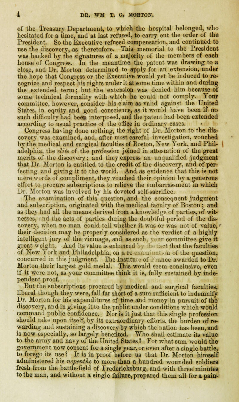 of the Treasury Department, to which the hospital belonged, who hesitated for a time, and at last refused, to carry out the order of the President. So the Executive refused compensation, and continued to use the discovery, as theretofore. This memorial to the President was backed by the signatures of a majority of the members of each house of Congress. In the meantime the patent was drawing to a close, and Dr. Morton determined to apply for an extension, under the hope that Congress or the Executive would yet be induced to re- cognize and respect his rights under it at some time within and during the extended term; but the extension was denied him because of some technical formality with which he could not comply. Your committee, however, consider his claim as valid against the United States, in equity and good conscience, as it would have been if no such difficulty had been interposed, and the patent hud been extended according to usual practice ot the o:Ece in ordinary cases. Congress having done nothing, the right of Dr. Morton to the dis- covery was examined, and, after most careful investigation, vouched by the medical and surgical faculties of Boston, New York, and Phil- adelphia, the elite of the profession joined in attestation of the great merits of the discovery; and they express an unqualified judgment that Dr. Morton is entitled to the credit of the discovery, and of per- fecting and giving it to the world. And as evidence that this is not mere words of compliment, they vouched their opinion by a generous effort to procure subscriptions to relieve the embarrassment in which Dr. Morton was involved by his devoted self-sacrifice. The examination of this question, and the consequent judgment and subscription, originated with the medical faculty of Boston ; and as they had all the means derived from a knowledge of parties, of wit- nesses, nd the acts of parties during the doubtful period of the dis- covery, when no man could tell whether it was or was not of value, their decision may be properly considered as the verdict of a highly intelligent jury of the vicinage, and as such • it committee give it great weight. And its value is enhanced b tb I act that the faculties of New \ork and Philadelphia, od art , ion of the question, concurred in this judgment. The Institu.. ot ..nee awarded to Dr. Morton their largest gold medal. This would seem conclusive, even if it were not, as your committee think it is, fully sustained by inde- pendent proof. But the subscriptions procured by medical and surgical faculties, liberal though they were, fall far short of a sura sufficient to indemnify Dr. Morton for his expenditures of time and money in pursuit of the discovery, and in giving it to the public under conditions which would command public confidence. Nor is it just that this single profession should take upon itself, by its extraordinary efforts, the burden of re- warding and sustaining a discovery by which the nation nas been, and is now especially, so largely benefited. Who shall estimate its value to the army and navy of the United States ? For what sum would the government now consent for a single year, or even after a single battle, to forego its use? It is in proof before us that Dr. Morton himself administered his nepenthe to more than a hundred wounded soldiers fresh from the battle-field of Fredericksburg, and with three minutes to the man, and without a single failure, prepared them all for a pain-