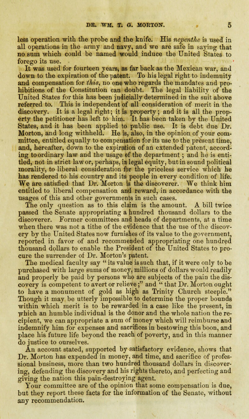 less operation with the probe and the knife. His nepenthe is used in all operations in the army and navy, and we are safe in saying that no sum which could be named would induce the United States to forego its use. It was used for fourteen years, as far back as the Mexican war, and down to the expiration of the patent. To his legal right to indemnity and compensation for this, no one who regards the mandates and pro- hibitions of the Constitution can doubt. The legal liability of the United States for this has been judicially determined in the suit above referred to. This is independent of all consideration of merit in the discovery. It is a legal right; it is property; and it is all the prop- erty the petitioner has left to him. It has been taken by the United States, and it has been applied to public use. It is debt due Dr. Morton, and long withheld. He is, also, in the opinion of your com- mittee, entitled equally to compensation for its use to the present time, and, hereafter, down to the expiration of an extended patent, accord- ing to ordinary law and the usage of the department; and he is enti- tled, not in strict law or, perhaps, in legal equity, but in sound political morality, to liberal consideration for the priceless service which he has rendered to his country and its people in every condition of life. We are satisfied that Dr. Morton is the discoverer. We think him entitled to liberal compensation and reward, in accordance with the usages of this and other governments in such cases. The only question as to this claim is the amount. A bill twice passed the Senate appropriating a hundred thousand dollars to the discoverer. Former committees and heads of departments, at a time when there was not a tithe of the evidence that the use of the discov- ery by the United States now furnishes of its value to the government, reported in favor of and recommended appropriating one hundred thousand dollars to enable the President of the United States to pro- cure the surrender of Dr. Morton's patent. The medical faculty say  its value is such that, if it were only to be purchased with large sums of money, millions of dollars would readily and properly be paid by persons who are subjects of the pain the dis- covery is competent to avert or relieve; and  that Dr. Morton ought to have a monument of gold as high as Trinity Church steeple. Though it may be utterly impossible to determine the proper bounds within which merit is to be rewarded in a case like the present, in which an humble individual is the donor and the whole nation the re- cipient, we can appropriate a sum of money which will reimburse and indemnify him for expenses and sacrifices in bestowing this boon, and place his future life beyond the reach of poverty, and in this manner do justice to ourselves. An account stated, supported by satisfactory evidence, shows that Dr. Morton has expended in money, and time, and sacrifice of profes- sional business, more than two hundred thousand dollars in discover- ing, defending the discovery and his rights thereto, and perfecting and giving the nation this pain-destroying agent. Your committee are of the opinion that some compensation is due, but they report these facts for the information of the Senate, without any recommendation.