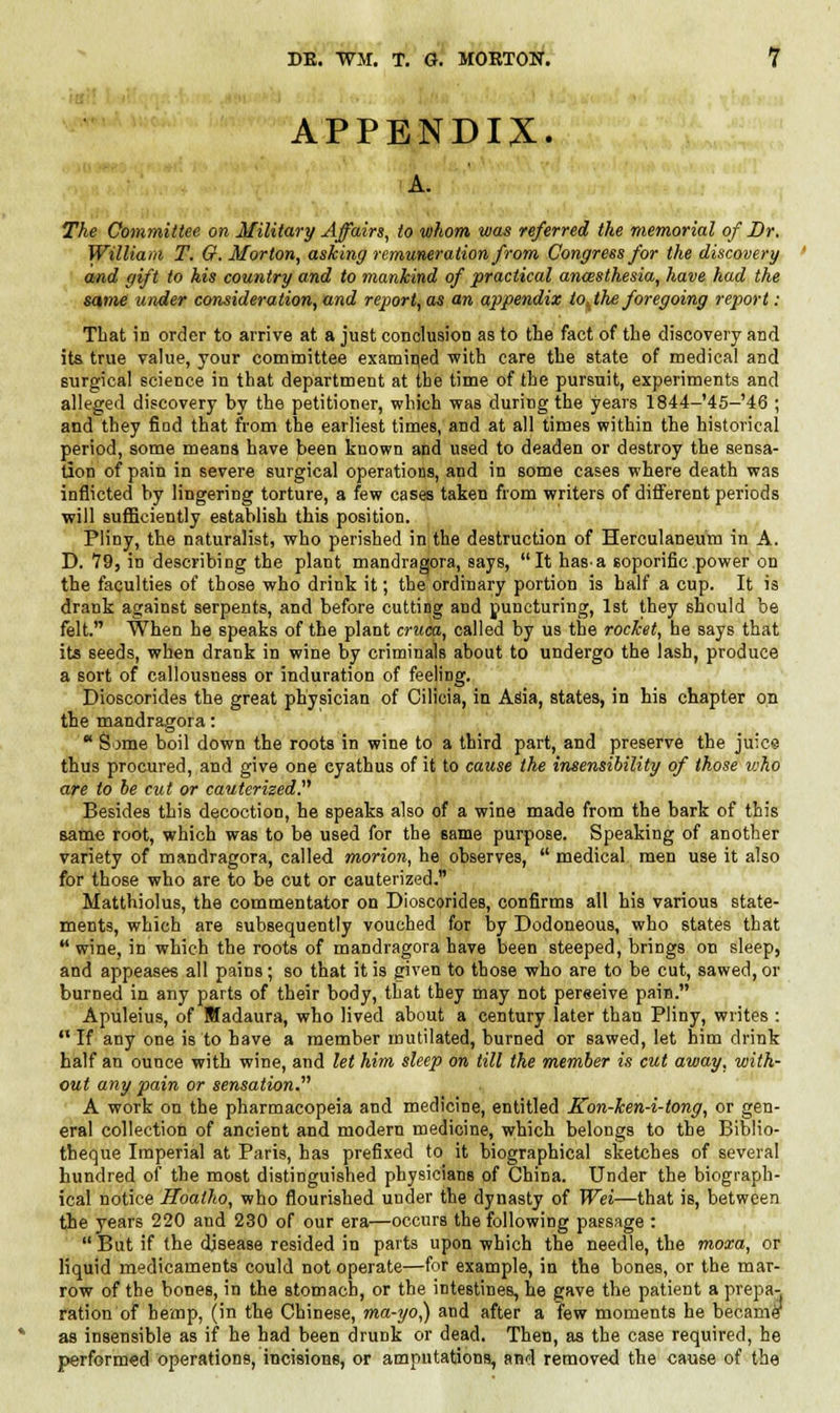 APPENDIX. A. The Committee on Military Affairs, to whom was referred the memorial of Dr. William T. G.Morton, asking remuneration from Congress for the discovery and gift to his country and to mankind of practical ancesthesia, have had the same under consideration, and report, as an appendix to^the foregoing report: That in order to arrive at a just conclusion as to the fact of the discovery and its true value, your committee examined with care the state of medical and surgical science in that department at the time of the pursuit, experiments and alleged discovery by the petitioner, which was during the years 1844-'45-'46 ; and they find that from the earliest times, and at all times within the historical period, some means have been known and used to deaden or destroy the sensa- tion of pain in severe surgical operations, and in some cases where death was inflicted by lingering torture, a few cases taken from writers of different periods will sufficiently establish this position. Pliny, the naturalist, who perished in the destruction of Herculaneum in A. D. 79, in describing the plant mandragora, says, It hasa soporific power on the faculties of those who drink it; the ordinary portion is half a cup. It is drank against serpents, and before cutting and puncturing, 1st they should be felt. When he speaks of the plant cruca, called by us the rocket, he says that its seeds, when drank in wine by criminals about to undergo the lash, produce a sort of callousness or induration of feeling. Dioscorides the great physician of Cilicia, in Asia, states, in his chapter on the mandragora:  Some boil down the roots in wine to a third part, and preserve the juice thus procured, and give one eyathus of it to cause the insensibility of those who are to be cut or cauterized. Besides this decoction, he speaks also of a wine made from the bark of this same root, which was to be used for the same purpose. Speaking of another variety of mandragora, called morion, he observes,  medical men use it also for those who are to be cut or cauterized. Matthiolus, the commentator on Dioscorides, confirms all his various state- ments, which are subsequently vouched for by Dodoneous, who states that  wine, in which the roots of mandragora have been steeped, briDgs on sleep, and appeases all pains; so that it is given to those who are to be cut, sawed, or burned in any parts of their body, that they may not pereeive pain. Apuleius, of Wadaura, who lived about a century later than Pliny, writes :  If any one is to have a member mutilated, burned or sawed, let him drink half an ounce with wine, and let him sleep on till the member is cut away, with- out any pain or sensation. A work on the pharmacopeia and medicine, entitled Kon-ken-i-tong, or gen- eral collection of ancient and modern medicine, which belongs to the Biblio- tbeque Imperial at Paris, has prefixed to it biographical sketches of several hundred of the most distinguished physicians of China. Under the biograph- ical notice Hoatho, who flourished under the dynasty of Wei—that is, between the years 220 and 230 of our era—occurs the following passage :  But if the disease resided in parts upon which the needle, the moxa, or liquid medicaments could not operate—for example, in the bones, or the mar- row of the bones, in the stomach, or the intestines, he gave the patient a prepa- ration of hemp, (in the Chinese, ma-yo,) and after a few moments he became^ as insensible as if he had been drunk or dead. Then, as the case required, he performed operations, incisions, or amputations, and removed the cause of the
