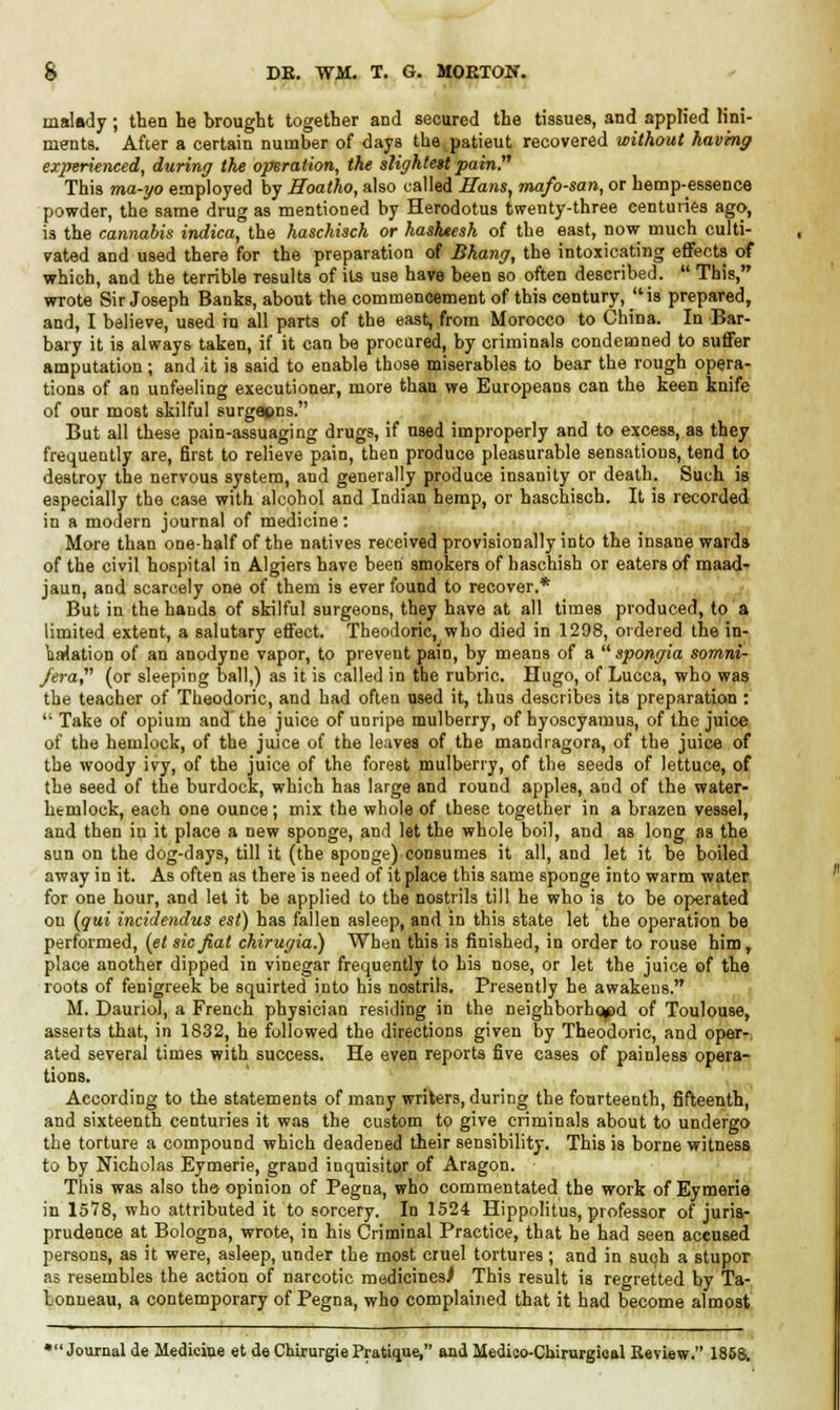 malady; then he brought together and secured the tissues, and applied lini- ments. After a certain number of days the patieut recovered without having experienced, during the operation, the slightest pain. This ma-go employed by Hoatho, also called Hans, mafo-san, or hemp-essence powder, the same drug as mentioned by Herodotus twenty-three centuries ago, is the cannabis indica, the haschisch or hasheesh of the east, now much culti- vated and used there for the preparation of Bhang, the intoxicating effects of which, and the terrible Tesults of its use have been so often described.  This, wrote Sir Joseph Banks, about the commencement of this century, is prepared, and, I believe, used in all parts of the east, from Morocco to China. In Bar- bary it is always taken, if it can be procured, by criminals condemned to suffer amputation; and it is said to enable those miserables to bear the rough opera- tions of an unfeeling executioner, more than we Europeans can the keen knife of our most skilful surgapns. But all these pain-assuaging drugs, if used improperly and to excess, as they frequently are, first to relieve pain, then produce pleasurable sensations, tend to destroy the nervous system, and generally produce insanity or death. Such is especially the case with alcohol and Indian hemp, or haschisch. It is recorded in a modern journal of medicine: More than one-half of the natives received provisionally into the insane wards of the civil hospital in Algiers have been smokers of haschish or eaters of inaad- jaun, and scarcely one of them is ever found to recover.* But in the hands of skilful surgeons, they have at all times produced, to a limited extent, a salutary effect. Theodoric, who died in 1298, ordered the in- halation of an anodyne vapor, to prevent pain, by means of a  spongia sornni- fera (or sleeping ball,) as it is called in the rubric. Hugo, of Lucca, who was the teacher of Theodoric, and had often used it, thus describes its preparation :  Take of opium and the juice of unripe mulberry, of hyoscyamus, of the juice of the hemlock, of the juice of the leaves of the mandiagora, of the juice of the woody ivy, of the juice of the forest mulberry, of the seeds of lettuce, of the seed of the burdock, which has large and round apples, and of the water- htmlock, each one ounce; mix the whole of these together in a brazen vessel, and then in it place a new sponge, and let the whole boil, and as long as the sun on the dog-days, till it (the sponge) consumes it all, and let it be boiled away in it. As often as there is need of it place this same sponge into warm water for one hour, and let it be applied to the nostrils till he who is to be operated on [qui incidendus est) has fallen asleep, and in this state let the operation be performed, (et sic fiat chirugia.) When this is finished, in order to rouse him, place another dipped in vinegar frequently to his nose, or let the juice of the roots of fenigreek be squirted into his nostrils. Presently he awakens. M. Dauriol, a French physician residing in the neighborhc^d of Toulouse, asseits that, in 1832, he followed the directions given by Theodoric, and oper- ated several times with success. He even reports five cases of painless opera- tions. According to the statements of many writers, during the fourteenth, fifteenth, and sixteenth centuries it was the custom to give criminals about to undergo the torture a compound which deadened their sensibility. This is borne witness to by Nicholas Eymerie, grand inquisitor of Aragon. This was also tba opinion of Pegna, who commentated the work of Eymerie in 1578, who attributed it to sorcery. In 1524 Hippolitus, professor of juris- prudence at Bologna, wrote, in his Criminal Practice, that he had seen accused persons, as it were, asleep, under the most cruel tortures; and in such a stupor as resembles the action of narcotic medicines) This result is regretted by Ta- tonneau, a contemporary of Pegna, who complained that it had become almost •Journal de Medicine et de Chirurgie Pratique, and Medioo-Cbirurgioal Review. 1858.