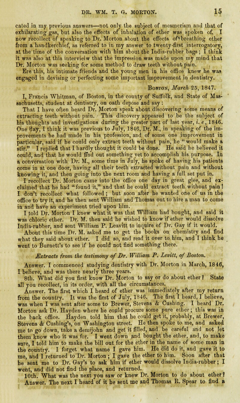 cated in my previous answers—not only the subject of mesmerism and that of exhilarating gas, but also the effects of inhalation of ether was spoken of. I now recollect of speaking to Dr. Morton about the effects of^breathing ether from a handkerchief, as referred to in my answer to twenty-first interrogatory, at the time of the conversation with him about the India-rubber bags; I think it was also at this iutervieiw that the impression was made upon my mind that Dr. Morton was seeking for some method to draw teeth without pain. Ere this, his intimate friends and the young men in his office knew he was engaged in devising or perfecting some important improvement in dentistry. Boston, March 25, 1847. I, Francis Whitman, of Boston, in the county of Suffolk, and State of Mas- sachusetts, student at dentistry, on oath depose and say : That I have often heard Dr. Morton speak about discovering some means of ettracting teeth without pain. This discovery appeared to be the subject of his thoughts and investigations during the greater part of last year, i. e, 1846. One tlay, I think it was previous to July, 1846, Dr. M., in speaking of the im- provements he had made in his profession, and of some one improvement in particular, said if he could only extract teeth without pain, he  would make a stir. I replied that I hardly thought it could be done. He said be believed it could, and that he would find out something yet to accomplish his purpose. In a conversation with Dr. M., some time in July, he spoke of having his patients come in at one door, having all their teeth extracted without pain and without knowing it, and then going into the next room and having a full set put in. I recollect Dr. Morton came into the office one day in great glee, and ex- claimed that he had  found it, and that he could extract teeth without pain ! I don't recollect what followed ; but soon after he wanted one of us in the office to try it, and he then sent William and Thomas out to hire a man to come in and have an experiment tried upon him. ' I told Dr. Morton I knew what it was that William had bought, and said it was chloric ether. Dr. M. then said he wished to know if ether would dissolve India-rubber, and sent William P. Leavitt to inquire of Dr. Gay if it would. About this time Dr. M. asked me to get the books on chemistry and find what they said about ether. I did so, and read it over to him, and I think he went to Burnett's to see if he could not find something there. Extracts from the testimony of Br. William P. Levitt, of Boston. Answer. I commenced studying dentistry with Dr. Morton in March, 1846, I believe, and was there nearly three years. 8th. What did you first know Dr. Morton to say or do about ether? State all you recollect, in its order, with all the circumstances.^ Answer. The first which I heard of ether was immediately after my return from the country. It was the first of July, 1846. The first I heard, I believe, was when I was sent after some to Brewer, Stevens & Cushing. I heard Dr. Morton ask Dr. Hayden where he could procure some pure ether; this was in the back office. Hayden told him that he could get it, probably, at Brewer, Stevens & Cushing's, on Washington street. He then spoke to me, and asked me to go down, take a demijohn and get it filled, and be careful and not let them know who it was for. I went down and bought the ether, and, to make sure, I told him to make the bill out for the ether in the name of some man in the country. I forget what name I gave him. He did do it, and gave it to me, and I returned to'Dr. Morton ; I gave the ether to him. Soon after that he sent me to Dr. Gay's to ask him if ether would dissolve India-rubber; I went, and did not find the place, and returned. 10th. What was the next you saw or knew Dr. Morton to do about ether? Answer. The next I heard of it he sent me and Thomas R. Spear to find a