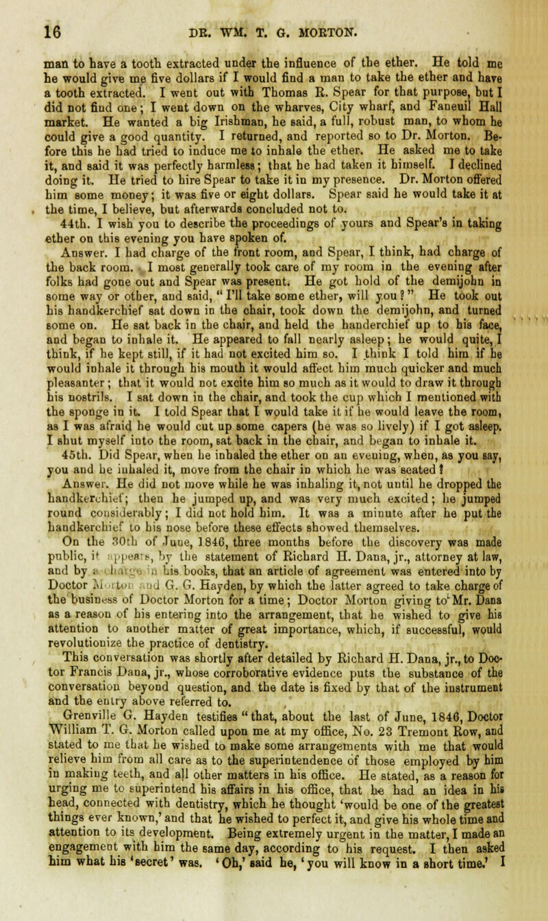 man to have a tooth extracted under the influence of the ether. He told mc he would give me five dollars if I would find a man to take the ether and have a tooth extracted. I went out with Thomas R. Spear for that purpose, but I did not find one; I went down on the wharves, City wharf, and Faneuil Hall market. He wanted a big Irishman, he said, a full, robust man, to whom he could give a good quantity. I returned, and reported so to Dr. Morton. Be- fore this he had tried to induce me to inhale the ether. He asked me to take it, and said it was perfectly harmless; that he had taken it himself. I declined doing it. He tried to hire Spear to take it in my presence. Dr. Morton offered him some money; it was five or eight dollars. Spear said he would take it at the time, I believe, but afterwards concluded not to. 44th. I wish you to describe the proceedings of yours and Spear's in taking ether on tbis evening you have spoken of. Answer. I had charge of the front room, and Spear, I think, had charge of the back room. . I most generally took care of my room in the evening after folks had gone out and Spear was present. He got hold of the demijohn in some way or other, and said,  I'll take some ether, will you ?  He took out his handkerchief sat down in the chair, took down the demijohn, and turned some on. He sat back in the chair, and held the handerchief up to his face, and began to inhale it. He appeared to fall nearly asleep; he would quite, I think, if he kept still, if it had not excited him so. I think I told him if he would inhale it through his mouth it would affect him much quicker and much pleasanter; that it would not excite him so much as it would to draw it through his nostrils. I sat down in the chair, and took the cup which I mentioned with the sponge in it. I told Spear that I would take it if be would leave the room, as I was afraid he would cut up some capers (he was so lively) if I got asleep. I shut myself into the room, Bat back in the chair, and began to inhale it. 45th. Did Spear, when he inhaled the ether on an evening, when, as you say, you and he inhaled it, move from the chair in which he was seated ? Answer. He did not move while he was inhaling it, not until he dropped the handkerchief; then he jumped up, and was very much excited; he jumped round considerably; I did not hold bim. It was a minute after he put the handkerchief to bis nose before these effects Bhowed themselves. On the 30th of Juue, 1846, three months before the discovery was made public, if ppears, by the statement of Richard H. Dana, jr., attorney at law, and by ; I Lis books, that an article of agreement was entered into by Doctor lu :to, ;ij G. G. Hayden, by which the latter agreed to take charge of the business of Doctor Morton for a time; Doctor Morton giving to^Mr. Dana as a reason of his entering into the arrangement, that he wished to give his attention to another matter of great importance, which, if successful, would revolutionize the practice of dentistry. This conversation was shortly after detailed by Richard H. Dana, jr., to Doc- tor Francis Dana, jr., whose corroborative evidence puts the substance of the conversation beyond question, and the date is fixed by that of the instrument and the entry above referred to. Grenville G. Hayden testifies  that, about the last of June, 1846, Doctor William T. G. Morton called upon me at my office, No. 23 Tremont Row, and stated to me that he wished to make some arrangements with me that would relieve him from all care as to the superintendence of those employed by him in making teeth, and all other matters in his office. He stated, as a reason for urging me to superintend his affairs in his office, that h« had an idea in his head, connected with dentistry, which he thought 'would be one of the greatest things ever known,' and that he wished to perfect it, and give his whole time and attention to its development. Being extremely urgent in the matter, I made an engagement with him the same day, according to his request. I then asked him what his 'secret' was. ' Oh,' said he,' you will know in a short time.' I
