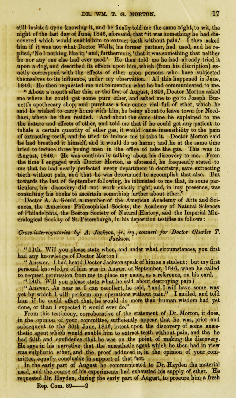 still insisted upon knowing it, and he finally told me the same night, to wit, the night of the last day of June, 1846, aforesaid, that xit was something he had dis- covered which would enable^him to extract teeth without pain.' I then asked him if it was not what DoctoT Wells, his former partner, had used, and he re- plied, 'No! nothing like it;' and, furthermore,' that it was something that neither he nor any one else had ever used.' He then told me he had already tried it upon a dog, and described its effects upon him, which (from his discription) ex- actly correspond with the effects of ether upon persons who have subjected themselves to its influence, under my observation. All this happened in June, 1846. He then requested me not to mention what he had communicated to me.  About a month after this, or the first of August, 1846, Doctor Morton asked me where he could get some pure ether, and asked me to go to Joseph Bur- nett's apothecary shop, and purchase a four-ounce vial full of ether, which he said he wished to carry home with him, he being about to leave town for Need- ham, where he then resided. And about the same time he explained to me the nature and effects of ether, and told me that if he could get any patient to inhale a certain quantity of ether gas, it would cause insensibility to the pain of extracting teeth, and he tried to induce me to take it. Doctor Morton said he had breathed it himself, and it would do no harm; and he at the same time tried to induce three young men in the office to take the gas. This was in August, 1846. He was continually talking about his discovery to me. From the time I engaged with Doctor Morton, as aforesaid, he frequently stated to me that he had nearly perfected every department in dentistry, save extracting teeth without pain, and that he was determined to accomplish that also. But towards the last of September following, he intimated to me that, in some par- ticulars, his discovery did not work exactly right, and, in my presence, was consulting his books to ascertain something further about ether. Doctor A. A. Gould, a member of the American Academy of Arts and Sci- ences, the American Philosophical Society, the Academy of Natural Sciences of Philadelphia, the Boston Society of Natural History, and the Imperial Min- eralogical Society of St. Petersburgh, in bis deposition testifies as follows: Cross-interrogatories by A. Jackson, jr., esq., counsel for Doctor Charles T. Jackson.  11th. Will you please state when, and under what circumstances, you first had any knowledge of Doctor Morton ?  Answer. I had heard Doctor Jackson speak of him as a student; but my first personal knowledge of him was in August or September, 1846, when he called to request permission from me to place my name, as a reference, on his card.  14th. Will you please state what he said about destroying pain J Answer. As near as I can recollect, he said, and I will have some way yet by which I will perform my operations without pain. I smiled, and told him if he could effect that, he would do more than human wisdom had yet done, or than I expected it would ever do. From this testimony, corroborative of the statement of Dr. Morton, it does, in the opinion of your committee, sufficiently appear that he was, prior and subsequent to the 30th June, 1846, intent upon the discovery of some anaes- thetic agent which would enable him to extract teeth without pain, and tha he had faith and confidence that he was on the point of making the discovery. He says in his narrative that the anaesthetic agent which he then had in view was sulphuric ether, and the proof adduced is, in the opinion of your com- mittee, equally conclusive in support of that fact. In the early part of August he communicated to Dr. Hayden the material used, and the course of his experiments had exhausted his supply of ether. He requested Dr. Hayden, during the early part of August, to procure him a fresh Rep. Com. 89. 2