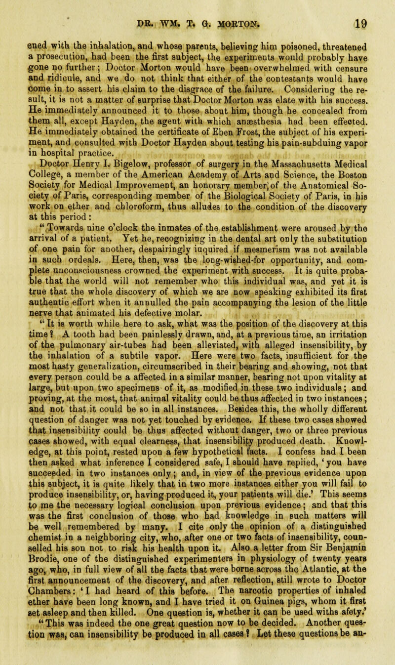 ened with the inhalation, and whose parents, believing him poisoned, threatened a prosecution, had been the first subject, the experiments would probably have gone no further; Doctor Morton would have been overwhelmed with censure and ridicule, and we do not think that either of the contestants would have come in to assert his claim to the disgrace of the failure. Considering the re- sult, it is not a matter of surprise that Doctor Morton was elate with his success. He immediately announced it to those about him, though he concealed from them all, except Hayden, the agent with which anaesthesia had been effeoted. He immediately obtained the certificate of Eben Frost, the subject of his experi- ment, and consulted with Doctor Hayden about testing his pain-subduing vapor in hospital practice. Doctor Henry I. Bigelow, professor of surgery in the Massachusetts Medical College, a member of the American Academy of Arts and Science, the Boston Society for Medical Improvement, an honorary memberjof the Anatomical So- ciety of Paris, corresponding member of the Biological Society of Paris, in his work on ether and chloroform, thus alludes to the condition of the discovery at this period: Towards nine o'clock the inmates of the establishment were aroused by the arrival of a patient. Yet he, recognizing in the dental art only the substitution of one pain for another, despairingly inquired if mesmerism was not available in such ordeals. Here, then, was the long-wished-for opportunity, and com- plete unconsciousness crowned the experiment with success. It is quite proba- ble that the world will not remember who this individual was, and yet it is true that the whole discovery of which we are now speaking exhibited its first authentic effort when it annulled the pain accompanying the lesion of the little nerve that animated his defective molar.  It is worth while here to ask, what was the position of the discovery at this time ? A tooth had been painlessly drawn, and, at a previous time, an irritation of the pulmonary air-tubes had been alleviated, with alleged insensibility, by the inhalation of a subtile vapor. Here were two facts, insufficient for the most hasty generalization, circumscribed in their bearing and showing, not that every person could be a affected in a similar manner, bearing not upon vitality at large, but upon two specimens of it, as modified in these two individuals; and proving, at the most, that animal vitality could be thus affected in two instances; and not that it could be so in all instances. Betides this, the wholly different question of danger was not yet touched by evidence. If these two cases showed that insensibility could be thus affected without danger, two or three previous cases showed, with equal clearness, that insensibilify produced death. Knowl- edge, at this point, rested upon a few hypothetical facts. I confess had I been then asked what inference I considered safe, I should have replied, ' you have succeeded in two instances only; and, in view of the previous evidence upon this subject, it is quite likely that in two more instances either you will fail to produce insensibility, or, having produced it, your patients will die.' This seems to me the necessary logical conclusion upon previous evidence; and that this was the first conclusion of those who had knowledge in such matters will be well remembered by many. I cite only the opinion of a distinguished chemist in a neighboring city, who, after one or two facts of insensibility, coun- selled his son not to risk his health upon it. Also a letter from Sir Benjamin Brodie, one of the distinguished experimenters in physiology of twenty years ago, who, in full view of all tbe facts that were borne across the Atlantic, at the first announcement of the discovery, and after reflection, still wrote to Doctor Chambers: ' I had heard of this before. The narcotio properties of inhaled ether have been long known, and I have tried it on Guinea pigs, whom it first set asleep and then killed. One question is, whether it can be used withs afety.'  This was indeed the one great question now to be decided. Another ques- tion was, can insensibility be produced in all cases! Let these questions be an-
