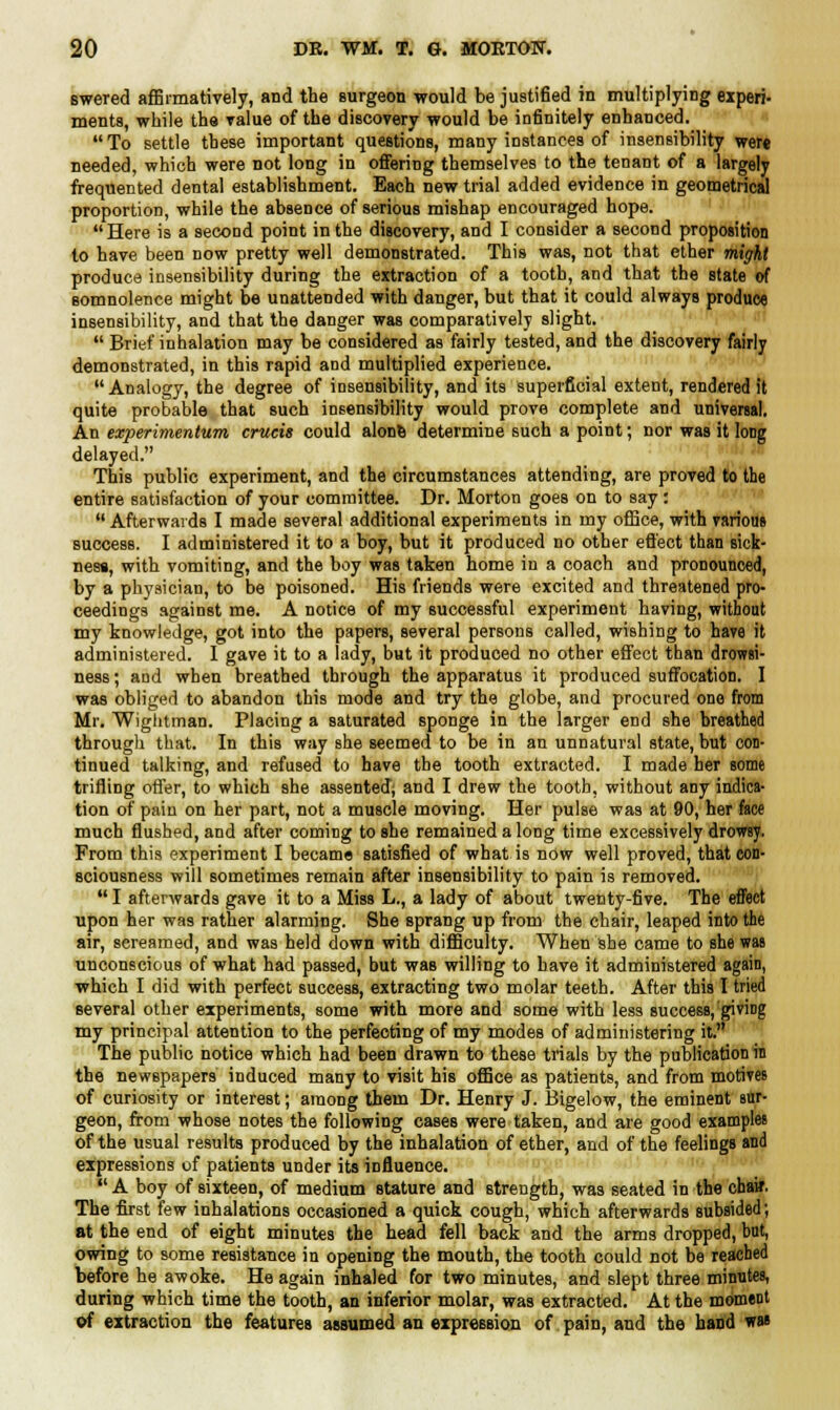 swered affirmatively, and the surgeon would be justified in multiplying experi- ments, while the value of the discovery would be infinitely enhanced.  To settle these important questions, many instances of insensibility wert needed, which were not long in offering themselves to the tenant of a largely frequented dental establishment. Each new trial added evidence in geometrical proportion, while the absence of serious mishap encouraged hope.  Here is a second point in the discovery, and I consider a second proposition to have been now pretty well demonstrated. This was, not that ether might produce insensibility during the extraction of a tooth, and that the state of somnolence might be unattended with danger, but that it could always produce insensibility, and that the danger was comparatively slight.  Brief inhalation may be considered as fairly tested, and the discovery fairly demonstrated, in this rapid and multiplied experience. Analogy, the degree of insensibility, and its superficial extent, rendered it quite probable that such insensibility would prove complete and universal. An experimentum cruris could alone determine such a point; nor was it long delayed. This public experiment, and the circumstances attending, are proved to the entire satisfaction of your committee. Dr. Morton goes on to say :  Afterwards I made several additional experiments in my office, with various success. I administered it to a boy, but it produced no other effect than sick- ness, with vomiting, and the boy was taken home in a coach and pronounced, by a physician, to be poisoned. His friends were excited and threatened pro- ceedings against me. A notice of my successful experiment having, without my knowledge, got into the papers, several persons called, wishing to have it administered. I gave it to a lady, but it produced no other effect than drowsi- ness ; and when breathed through the apparatus it produced suffocation. I was obliged to abandon this mode and try the globe, and procured one from Mr. Wightman. Placing a saturated sponge in the larger end she breathed through that. In this way she seemed to be in an unnatural state, but con- tinued talking, and refused to have the tooth extracted. I made her some trifling offer, to which she assented; and I drew the tooth, without any indica- tion of paiu on her part, not a muscle moving. Her pulse was at 90, her face much flushed, and after coming to she remained a long time excessively drowsy. From this experiment I became satisfied of what is now well proved, that con- sciousness will sometimes remain after insensibility to pain is removed. I afterwards gave it to a Miss L., a lady of about twenty-five. The effect upon her was rather alarming. She sprang up from the chair, leaped into the air, screamed, and was held down with difficulty. When she came to she was unconscious of what had passed, but was willing to have it administered again, which I did with perfect success, extracting two molar teeth. After this I tried several other experiments, some with more and some with less success, giving my principal attention to the perfecting of my modes of administering it. The public notice which had been drawn to these trials by the publication in the newspapers induced many to visit his office as patients, and from motives of curiosity or interest; among them Dr. Henry J. Bigelow, the eminent sur- geon, from whose notes the following cases were taken, and are good examples of the usual results produced by the inhalation of ether, and of the feelings and expressions of patients under its influence,  A boy of sixteen, of medium stature and strength, was seated in the cbaB\ The first few inhalations occasioned a quick cough, which afterwards subsided; at the end of eight minutes the head fell back and the arms dropped, but, owing to some resistance in opening the mouth, the tooth could not be reached before he awoke. He again inhaled for two minutes, and slept three minutes, during which time the tooth, an inferior molar, was extracted. At the moment of extraction the features assumed an expression of pain, and the hand was